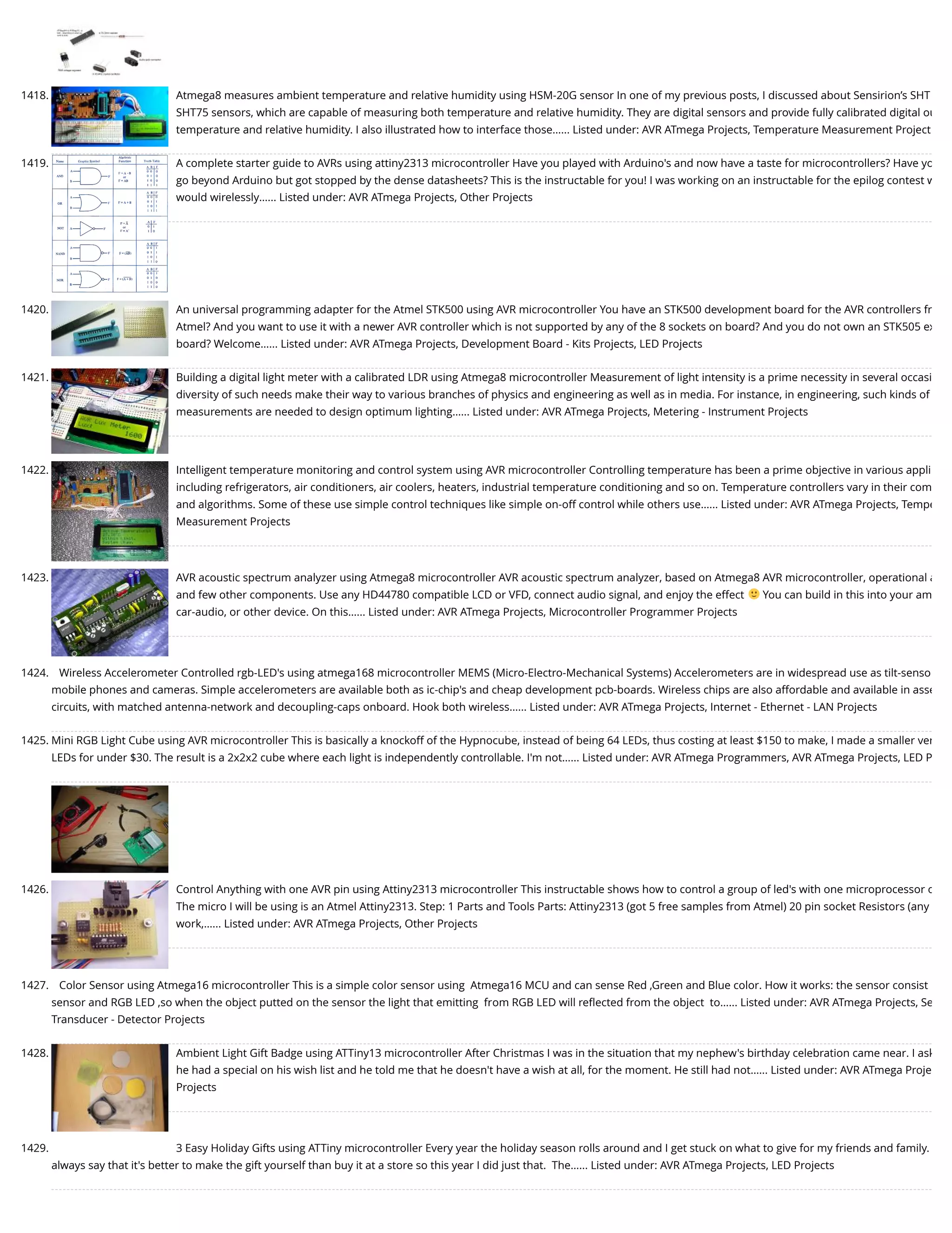 1418. Atmega8 measures ambient temperature and relative humidity using HSM-20G sensor In one of my previous posts, I discussed about Sensirion’s SHT SHT75 sensors, which are capable of measuring both temperature and relative humidity. They are digital sensors and provide fully calibrated digital ou temperature and relative humidity. I also illustrated how to interface those…... Listed under: AVR ATmega Projects, Temperature Measurement Project 1419. A complete starter guide to AVRs using attiny2313 microcontroller Have you played with Arduino's and now have a taste for microcontrollers? Have yo go beyond Arduino but got stopped by the dense datasheets? This is the instructable for you! I was working on an instructable for the epilog contest w would wirelessly…... Listed under: AVR ATmega Projects, Other Projects 1420. An universal programming adapter for the Atmel STK500 using AVR microcontroller You have an STK500 development board for the AVR controllers fr Atmel? And you want to use it with a newer AVR controller which is not supported by any of the 8 sockets on board? And you do not own an STK505 ex board? Welcome…... Listed under: AVR ATmega Projects, Development Board - Kits Projects, LED Projects 1421. Building a digital light meter with a calibrated LDR using Atmega8 microcontroller Measurement of light intensity is a prime necessity in several occasi diversity of such needs make their way to various branches of physics and engineering as well as in media. For instance, in engineering, such kinds of measurements are needed to design optimum lighting…... Listed under: AVR ATmega Projects, Metering - Instrument Projects 1422. Intelligent temperature monitoring and control system using AVR microcontroller Controlling temperature has been a prime objective in various appli including refrigerators, air conditioners, air coolers, heaters, industrial temperature conditioning and so on. Temperature controllers vary in their com and algorithms. Some of these use simple control techniques like simple on-off control while others use…... Listed under: AVR ATmega Projects, Tempe Measurement Projects 1423. AVR acoustic spectrum analyzer using Atmega8 microcontroller AVR acoustic spectrum analyzer, based on Atmega8 AVR microcontroller, operational a and few other components. Use any HD44780 compatible LCD or VFD, connect audio signal, and enjoy the effect You can build in this into your am car-audio, or other device. On this…... Listed under: AVR ATmega Projects, Microcontroller Programmer Projects 1424. Wireless Accelerometer Controlled rgb-LED's using atmega168 microcontroller MEMS (Micro-Electro-Mechanical Systems) Accelerometers are in widespread use as tilt-senso mobile phones and cameras. Simple accelerometers are available both as ic-chip's and cheap development pcb-boards. Wireless chips are also affordable and available in asse circuits, with matched antenna-network and decoupling-caps onboard. Hook both wireless…... Listed under: AVR ATmega Projects, Internet - Ethernet - LAN Projects 1425. Mini RGB Light Cube using AVR microcontroller This is basically a knockoff of the Hypnocube, instead of being 64 LEDs, thus costing at least $150 to make, I made a smaller ver LEDs for under $30. The result is a 2x2x2 cube where each light is independently controllable. I'm not…... Listed under: AVR ATmega Programmers, AVR ATmega Projects, LED P 1426. Control Anything with one AVR pin using Attiny2313 microcontroller This instructable shows how to control a group of led's with one microprocessor o The micro I will be using is an Atmel Attiny2313. Step: 1 Parts and Tools Parts: Attiny2313 (got 5 free samples from Atmel) 20 pin socket Resistors (any work,…... Listed under: AVR ATmega Projects, Other Projects 1427. Color Sensor using Atmega16 microcontroller This is a simple color sensor using  Atmega16 MCU and can sense Red ,Green and Blue color. How it works: the sensor consist sensor and RGB LED ,so when the object putted on the sensor the light that emitting  from RGB LED will reﬂected from the object  to…... Listed under: AVR ATmega Projects, Se Transducer - Detector Projects 1428. Ambient Light Gift Badge using ATTiny13 microcontroller After Christmas I was in the situation that my nephew's birthday celebration came near. I ask he had a special on his wish list and he told me that he doesn't have a wish at all, for the moment. He still had not…... Listed under: AVR ATmega Proje Projects 1429. 3 Easy Holiday Gifts using ATTiny microcontroller Every year the holiday season rolls around and I get stuck on what to give for my friends and family. always say that it's better to make the gift yourself than buy it at a store so this year I did just that.  The…... Listed under: AVR ATmega Projects, LED Projects 
