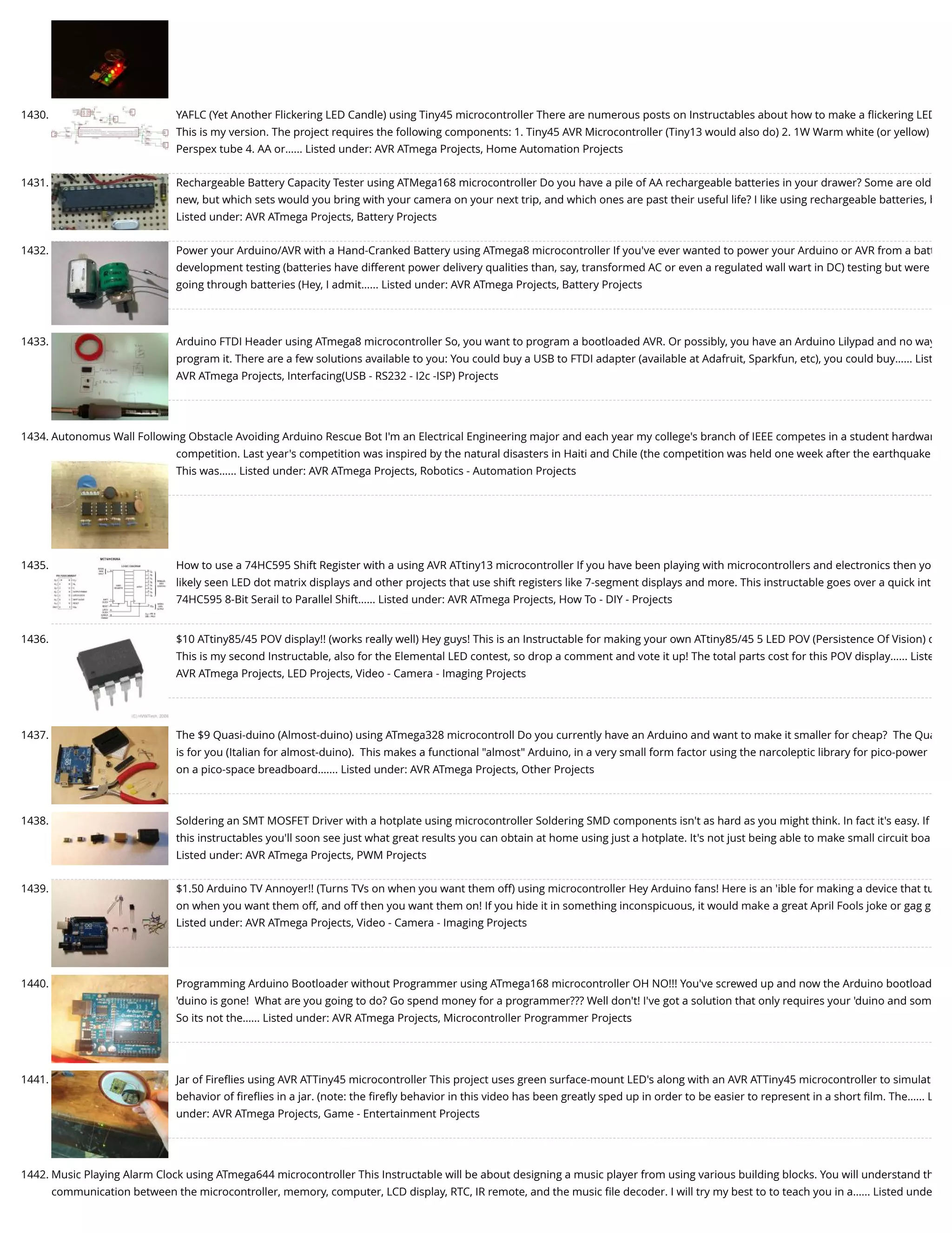 1430. YAFLC (Yet Another Flickering LED Candle) using Tiny45 microcontroller There are numerous posts on Instructables about how to make a ﬂickering LED This is my version. The project requires the following components: 1. Tiny45 AVR Microcontroller (Tiny13 would also do) 2. 1W Warm white (or yellow) Perspex tube 4. AA or…... Listed under: AVR ATmega Projects, Home Automation Projects 1431. Rechargeable Battery Capacity Tester using ATMega168 microcontroller Do you have a pile of AA rechargeable batteries in your drawer? Some are old new, but which sets would you bring with your camera on your next trip, and which ones are past their useful life? I like using rechargeable batteries, b Listed under: AVR ATmega Projects, Battery Projects 1432. Power your Arduino/AVR with a Hand-Cranked Battery using ATmega8 microcontroller If you've ever wanted to power your Arduino or AVR from a batt development testing (batteries have different power delivery qualities than, say, transformed AC or even a regulated wall wart in DC) testing but were going through batteries (Hey, I admit…... Listed under: AVR ATmega Projects, Battery Projects 1433. Arduino FTDI Header using ATmega8 microcontroller So, you want to program a bootloaded AVR. Or possibly, you have an Arduino Lilypad and no way program it. There are a few solutions available to you: You could buy a USB to FTDI adapter (available at Adafruit, Sparkfun, etc), you could buy…... List AVR ATmega Projects, Interfacing(USB - RS232 - I2c -ISP) Projects 1434. Autonomus Wall Following Obstacle Avoiding Arduino Rescue Bot I'm an Electrical Engineering major and each year my college's branch of IEEE competes in a student hardwar competition. Last year's competition was inspired by the natural disasters in Haiti and Chile (the competition was held one week after the earthquake This was…... Listed under: AVR ATmega Projects, Robotics - Automation Projects 1435. How to use a 74HC595 Shift Register with a using AVR ATtiny13 microcontroller If you have been playing with microcontrollers and electronics then yo likely seen LED dot matrix displays and other projects that use shift registers like 7-segment displays and more. This instructable goes over a quick int 74HC595 8-Bit Serail to Parallel Shift…... Listed under: AVR ATmega Projects, How To - DIY - Projects 1436. $10 ATtiny85/45 POV display!! (works really well) Hey guys! This is an Instructable for making your own ATtiny85/45 5 LED POV (Persistence Of Vision) d This is my second Instructable, also for the Elemental LED contest, so drop a comment and vote it up! The total parts cost for this POV display…... Liste AVR ATmega Projects, LED Projects, Video - Camera - Imaging Projects 1437. The $9 Quasi-duino (Almost-duino) using ATmega328 microcontroll Do you currently have an Arduino and want to make it smaller for cheap?  The Qua is for you (Italian for almost-duino).  This makes a functional "almost" Arduino, in a very small form factor using the narcoleptic library for pico-power on a pico-space breadboard.…... Listed under: AVR ATmega Projects, Other Projects 1438. Soldering an SMT MOSFET Driver with a hotplate using microcontroller Soldering SMD components isn't as hard as you might think. In fact it's easy. If this instructables you'll soon see just what great results you can obtain at home using just a hotplate. It's not just being able to make small circuit boa Listed under: AVR ATmega Projects, PWM Projects 1439. $1.50 Arduino TV Annoyer!! (Turns TVs on when you want them off) using microcontroller Hey Arduino fans! Here is an 'ible for making a device that tu on when you want them off, and off then you want them on! If you hide it in something inconspicuous, it would make a great April Fools joke or gag g Listed under: AVR ATmega Projects, Video - Camera - Imaging Projects 1440. Programming Arduino Bootloader without Programmer using ATmega168 microcontroller OH NO!!! You've screwed up and now the Arduino bootload 'duino is gone!  What are you going to do? Go spend money for a programmer??? Well don't! I've got a solution that only requires your 'duino and som So its not the…... Listed under: AVR ATmega Projects, Microcontroller Programmer Projects 1441. Jar of Fireﬂies using AVR ATTiny45 microcontroller This project uses green surface-mount LED's along with an AVR ATTiny45 microcontroller to simulat behavior of ﬁreﬂies in a jar. (note: the ﬁreﬂy behavior in this video has been greatly sped up in order to be easier to represent in a short ﬁlm. The…... L under: AVR ATmega Projects, Game - Entertainment Projects 1442. Music Playing Alarm Clock using ATmega644 microcontroller This Instructable will be about designing a music player from using various building blocks. You will understand th communication between the microcontroller, memory, computer, LCD display, RTC, IR remote, and the music ﬁle decoder. I will try my best to to teach you in a…... Listed unde 