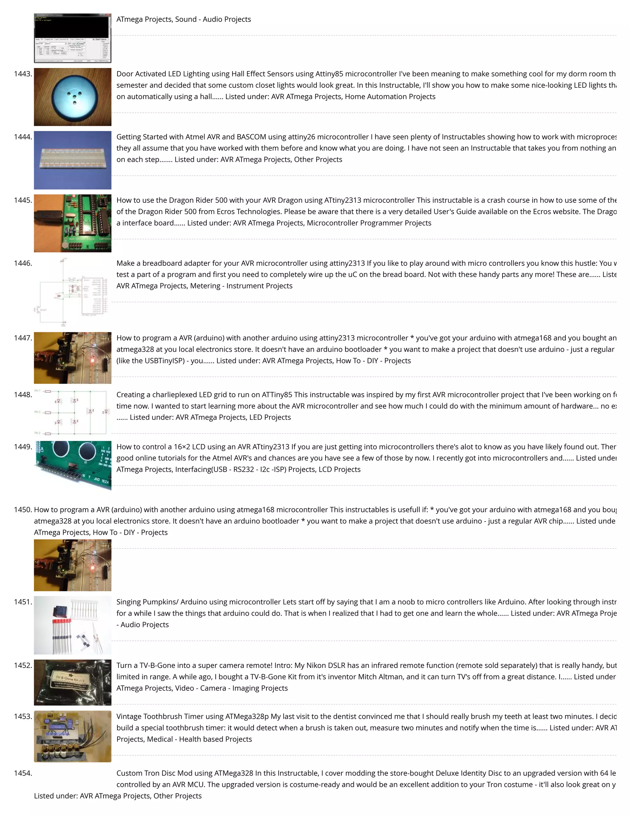 ATmega Projects, Sound - Audio Projects 1443. Door Activated LED Lighting using Hall Effect Sensors using Attiny85 microcontroller I've been meaning to make something cool for my dorm room th semester and decided that some custom closet lights would look great. In this Instructable, I'll show you how to make some nice-looking LED lights tha on automatically using a hall…... Listed under: AVR ATmega Projects, Home Automation Projects 1444. Getting Started with Atmel AVR and BASCOM using attiny26 microcontroller I have seen plenty of Instructables showing how to work with microproces they all assume that you have worked with them before and know what you are doing. I have not seen an Instructable that takes you from nothing an on each step.…... Listed under: AVR ATmega Projects, Other Projects 1445. How to use the Dragon Rider 500 with your AVR Dragon using ATtiny2313 microcontroller This instructable is a crash course in how to use some of the of the Dragon Rider 500 from Ecros Technologies. Please be aware that there is a very detailed User's Guide available on the Ecros website. The Drago a interface board…... Listed under: AVR ATmega Projects, Microcontroller Programmer Projects 1446. Make a breadboard adapter for your AVR microcontroller using attiny2313 If you like to play around with micro controllers you know this hustle: You w test a part of a program and ﬁrst you need to completely wire up the uC on the bread board. Not with these handy parts any more! These are…... Liste AVR ATmega Projects, Metering - Instrument Projects 1447. How to program a AVR (arduino) with another arduino using attiny2313 microcontroller * you've got your arduino with atmega168 and you bought an atmega328 at you local electronics store. It doesn't have an arduino bootloader * you want to make a project that doesn't use arduino - just a regular (like the USBTinyISP) - you…... Listed under: AVR ATmega Projects, How To - DIY - Projects 1448. Creating a charlieplexed LED grid to run on ATTiny85 This instructable was inspired by my ﬁrst AVR microcontroller project that I've been working on fo time now. I wanted to start learning more about the AVR microcontroller and see how much I could do with the minimum amount of hardware... no ex …... Listed under: AVR ATmega Projects, LED Projects 1449. How to control a 16×2 LCD using an AVR ATtiny2313 If you are just getting into microcontrollers there's alot to know as you have likely found out. Ther good online tutorials for the Atmel AVR's and chances are you have see a few of those by now. I recently got into microcontrollers and…... Listed under ATmega Projects, Interfacing(USB - RS232 - I2c -ISP) Projects, LCD Projects 1450. How to program a AVR (arduino) with another arduino using atmega168 microcontroller This instructables is usefull if: * you've got your arduino with atmega168 and you boug atmega328 at you local electronics store. It doesn't have an arduino bootloader * you want to make a project that doesn't use arduino - just a regular AVR chip…... Listed unde ATmega Projects, How To - DIY - Projects 1451. Singing Pumpkins/ Arduino using microcontroller Lets start off by saying that I am a noob to micro controllers like Arduino. After looking through instr for a while I saw the things that arduino could do. That is when I realized that I had to get one and learn the whole…... Listed under: AVR ATmega Proje - Audio Projects 1452. Turn a TV-B-Gone into a super camera remote! Intro: My Nikon DSLR has an infrared remote function (remote sold separately) that is really handy, but limited in range. A while ago, I bought a TV-B-Gone Kit from it's inventor Mitch Altman, and it can turn TV's off from a great distance. I…... Listed under ATmega Projects, Video - Camera - Imaging Projects 1453. Vintage Toothbrush Timer using ATMega328p My last visit to the dentist convinced me that I should really brush my teeth at least two minutes. I decid build a special toothbrush timer: it would detect when a brush is taken out, measure two minutes and notify when the time is…... Listed under: AVR AT Projects, Medical - Health based Projects 1454. Custom Tron Disc Mod using ATMega328 In this Instructable, I cover modding the store-bought Deluxe Identity Disc to an upgraded version with 64 le controlled by an AVR MCU. The upgraded version is costume-ready and would be an excellent addition to your Tron costume - it'll also look great on y Listed under: AVR ATmega Projects, Other Projects 