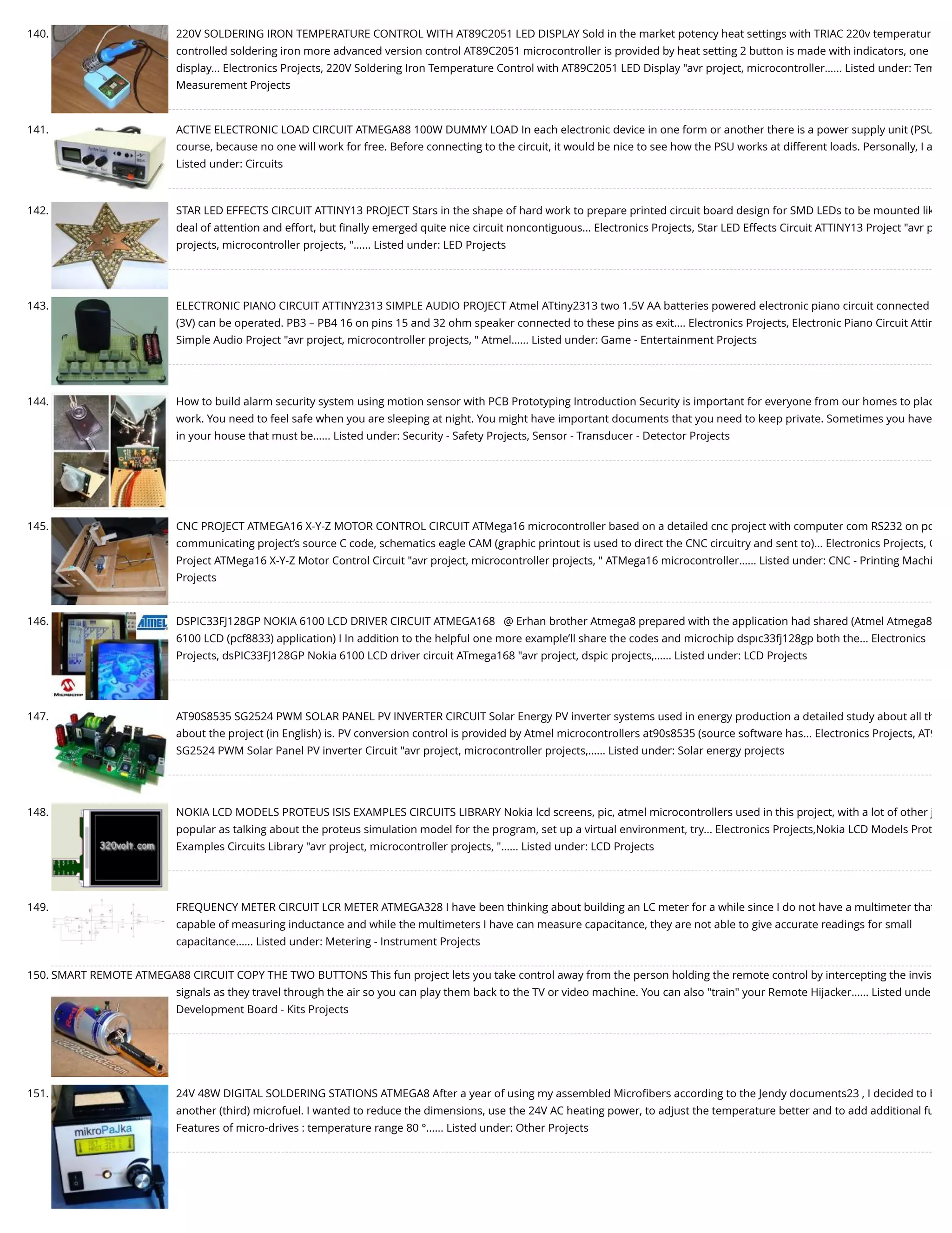 140. 220V SOLDERING IRON TEMPERATURE CONTROL WITH AT89C2051 LED DISPLAY Sold in the market potency heat settings with TRIAC 220v temperatur controlled soldering iron more advanced version control AT89C2051 microcontroller is provided by heat setting 2 button is made with indicators, one display... Electronics Projects, 220V Soldering Iron Temperature Control with AT89C2051 LED Display "avr project, microcontroller…... Listed under: Tem Measurement Projects 141. ACTIVE ELECTRONIC LOAD CIRCUIT ATMEGA88 100W DUMMY LOAD In each electronic device in one form or another there is a power supply unit (PSU course, because no one will work for free. Before connecting to the circuit, it would be nice to see how the PSU works at different loads. Personally, I a Listed under: Circuits 142. STAR LED EFFECTS CIRCUIT ATTINY13 PROJECT Stars in the shape of hard work to prepare printed circuit board design for SMD LEDs to be mounted lik deal of attention and effort, but ﬁnally emerged quite nice circuit noncontiguous... Electronics Projects, Star LED Effects Circuit ATTINY13 Project "avr p projects, microcontroller projects, "…... Listed under: LED Projects 143. ELECTRONIC PIANO CIRCUIT ATTINY2313 SIMPLE AUDIO PROJECT Atmel ATtiny2313 two 1.5V AA batteries powered electronic piano circuit connected (3V) can be operated. PB3 – PB4 16 on pins 15 and 32 ohm speaker connected to these pins as exit.... Electronics Projects, Electronic Piano Circuit Attin Simple Audio Project "avr project, microcontroller projects, " Atmel…... Listed under: Game - Entertainment Projects 144. How to build alarm security system using motion sensor with PCB Prototyping Introduction Security is important for everyone from our homes to plac work. You need to feel safe when you are sleeping at night. You might have important documents that you need to keep private. Sometimes you have in your house that must be…... Listed under: Security - Safety Projects, Sensor - Transducer - Detector Projects 145. CNC PROJECT ATMEGA16 X-Y-Z MOTOR CONTROL CIRCUIT ATMega16 microcontroller based on a detailed cnc project with computer com RS232 on po communicating project’s source C code, schematics eagle CAM (graphic printout is used to direct the CNC circuitry and sent to)... Electronics Projects, C Project ATMega16 X-Y-Z Motor Control Circuit "avr project, microcontroller projects, " ATMega16 microcontroller…... Listed under: CNC - Printing Machi Projects 146. DSPIC33FJ128GP NOKIA 6100 LCD DRIVER CIRCUIT ATMEGA168   @ Erhan brother Atmega8 prepared with the application had shared (Atmel Atmega8 6100 LCD (pcf8833) application) I In addition to the helpful one more example’ll share the codes and microchip dspıc33fj128gp both the... Electronics Projects, dsPIC33FJ128GP Nokia 6100 LCD driver circuit ATmega168 "avr project, dspic projects,…... Listed under: LCD Projects 147. AT90S8535 SG2524 PWM SOLAR PANEL PV INVERTER CIRCUIT Solar Energy PV inverter systems used in energy production a detailed study about all th about the project (in English) is. PV conversion control is provided by Atmel microcontrollers at90s8535 (source software has... Electronics Projects, AT9 SG2524 PWM Solar Panel PV inverter Circuit "avr project, microcontroller projects,…... Listed under: Solar energy projects 148. NOKIA LCD MODELS PROTEUS ISIS EXAMPLES CIRCUITS LIBRARY Nokia lcd screens, pic, atmel microcontrollers used in this project, with a lot of other j popular as talking about the proteus simulation model for the program, set up a virtual environment, try... Electronics Projects,Nokia LCD Models Prot Examples Circuits Library "avr project, microcontroller projects, "…... Listed under: LCD Projects 149. FREQUENCY METER CIRCUIT LCR METER ATMEGA328 I have been thinking about building an LC meter for a while since I do not have a multimeter that capable of measuring inductance and while the multimeters I have can measure capacitance, they are not able to give accurate readings for small capacitance…... Listed under: Metering - Instrument Projects 150. SMART REMOTE ATMEGA88 CIRCUIT COPY THE TWO BUTTONS This fun project lets you take control away from the person holding the remote control by intercepting the invis signals as they travel through the air so you can play them back to the TV or video machine. You can also "train" your Remote Hijacker…... Listed unde Development Board - Kits Projects 151. 24V 48W DIGITAL SOLDERING STATIONS ATMEGA8 After a year of using my assembled Microﬁbers according to the Jendy documents23 , I decided to b another (third) microfuel. I wanted to reduce the dimensions, use the 24V AC heating power, to adjust the temperature better and to add additional fu Features of micro-drives : temperature range 80 °…... Listed under: Other Projects 