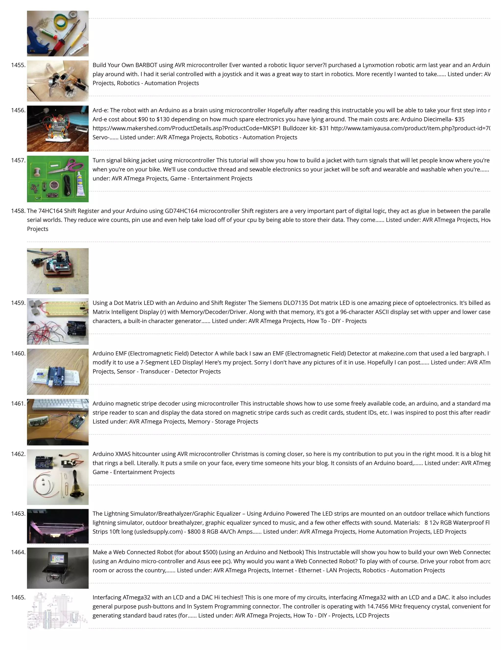 1455. Build Your Own BARBOT using AVR microcontroller Ever wanted a robotic liquor server?I purchased a Lynxmotion robotic arm last year and an Arduin play around with. I had it serial controlled with a joystick and it was a great way to start in robotics. More recently I wanted to take…... Listed under: AV Projects, Robotics - Automation Projects 1456. Ard-e: The robot with an Arduino as a brain using microcontroller Hopefully after reading this instructable you will be able to take your ﬁrst step into r Ard-e cost about $90 to $130 depending on how much spare electronics you have lying around. The main costs are: Arduino Diecimella- $35 https://www.makershed.com/ProductDetails.asp?ProductCode=MKSP1 Bulldozer kit- $31 http://www.tamiyausa.com/product/item.php?product-id=70 Servo-…... Listed under: AVR ATmega Projects, Robotics - Automation Projects 1457. Turn signal biking jacket using microcontroller This tutorial will show you how to build a jacket with turn signals that will let people know where you're when you're on your bike. We'll use conductive thread and sewable electronics so your jacket will be soft and wearable and washable when you're…... under: AVR ATmega Projects, Game - Entertainment Projects 1458. The 74HC164 Shift Register and your Arduino using GD74HC164 microcontroller Shift registers are a very important part of digital logic, they act as glue in between the paralle serial worlds. They reduce wire counts, pin use and even help take load off of your cpu by being able to store their data. They come…... Listed under: AVR ATmega Projects, How Projects 1459. Using a Dot Matrix LED with an Arduino and Shift Register The Siemens DLO7135 Dot matrix LED is one amazing piece of optoelectronics. It's billed as Matrix Intelligent Display (r) with Memory/Decoder/Driver. Along with that memory, it's got a 96-character ASCII display set with upper and lower case characters, a built-in character generator…... Listed under: AVR ATmega Projects, How To - DIY - Projects 1460. Arduino EMF (Electromagnetic Field) Detector A while back I saw an EMF (Electromagnetic Field) Detector at makezine.com that used a led bargraph. I modify it to use a 7-Segment LED Display! Here's my project. Sorry I don't have any pictures of it in use. Hopefully I can post…... Listed under: AVR ATm Projects, Sensor - Transducer - Detector Projects 1461. Arduino magnetic stripe decoder using microcontroller This instructable shows how to use some freely available code, an arduino, and a standard ma stripe reader to scan and display the data stored on magnetic stripe cards such as credit cards, student IDs, etc. I was inspired to post this after readin Listed under: AVR ATmega Projects, Memory - Storage Projects 1462. Arduino XMAS hitcounter using AVR microcontroller Christmas is coming closer, so here is my contribution to put you in the right mood. It is a blog hit that rings a bell. Literally. It puts a smile on your face, every time someone hits your blog. It consists of an Arduino board,…... Listed under: AVR ATmeg Game - Entertainment Projects 1463. The Lightning Simulator/Breathalyzer/Graphic Equalizer – Using Arduino Powered The LED strips are mounted on an outdoor trellace which functions lightning simulator, outdoor breathalyzer, graphic equalizer synced to music, and a few other effects with sound. Materials:   8 12v RGB Waterproof Fl Strips 10ft long (usledsupply.com) - $800 8 RGB 4A/Ch Amps…... Listed under: AVR ATmega Projects, Home Automation Projects, LED Projects 1464. Make a Web Connected Robot (for about $500) (using an Arduino and Netbook) This Instructable will show you how to build your own Web Connected (using an Arduino micro-controller and Asus eee pc). Why would you want a Web Connected Robot? To play with of course. Drive your robot from acro room or across the country,…... Listed under: AVR ATmega Projects, Internet - Ethernet - LAN Projects, Robotics - Automation Projects 1465. Interfacing ATmega32 with an LCD and a DAC Hi techies!! This is one more of my circuits, interfacing ATmega32 with an LCD and a DAC. it also includes general purpose push-buttons and In System Programming connector. The controller is operating with 14.7456 MHz frequency crystal, convenient for generating standard baud rates (for…... Listed under: AVR ATmega Projects, How To - DIY - Projects, LCD Projects 
