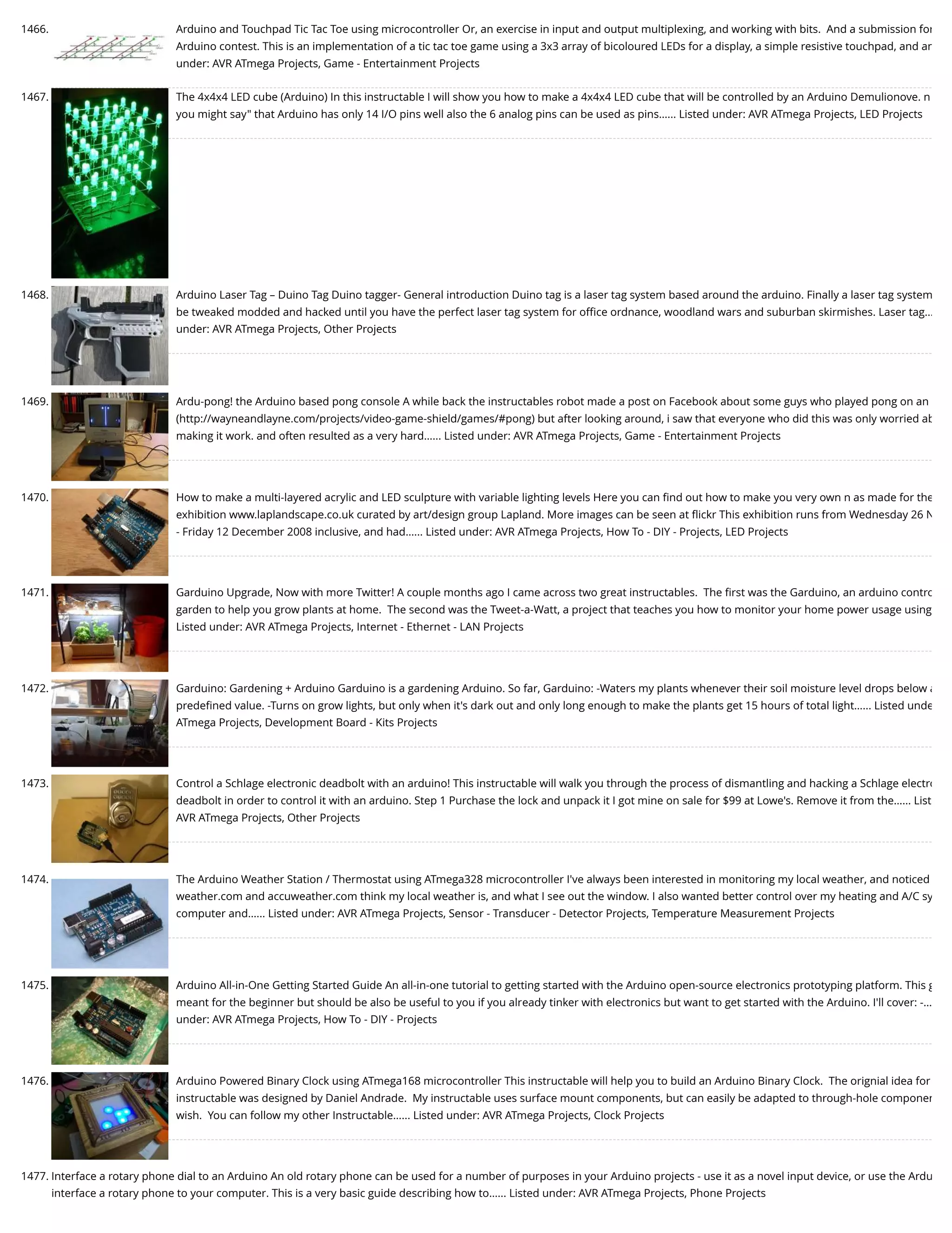 1466. Arduino and Touchpad Tic Tac Toe using microcontroller Or, an exercise in input and output multiplexing, and working with bits.  And a submission for Arduino contest. This is an implementation of a tic tac toe game using a 3x3 array of bicoloured LEDs for a display, a simple resistive touchpad, and an under: AVR ATmega Projects, Game - Entertainment Projects 1467. The 4x4x4 LED cube (Arduino) In this instructable I will show you how to make a 4x4x4 LED cube that will be controlled by an Arduino Demulionove. n you might say" that Arduino has only 14 I/O pins well also the 6 analog pins can be used as pins…... Listed under: AVR ATmega Projects, LED Projects 1468. Arduino Laser Tag – Duino Tag Duino tagger- General introduction Duino tag is a laser tag system based around the arduino. Finally a laser tag system be tweaked modded and hacked until you have the perfect laser tag system for oﬃce ordnance, woodland wars and suburban skirmishes. Laser tag… under: AVR ATmega Projects, Other Projects 1469. Ardu-pong! the Arduino based pong console A while back the instructables robot made a post on Facebook about some guys who played pong on an (http://wayneandlayne.com/projects/video-game-shield/games/#pong) but after looking around, i saw that everyone who did this was only worried ab making it work. and often resulted as a very hard…... Listed under: AVR ATmega Projects, Game - Entertainment Projects 1470. How to make a multi-layered acrylic and LED sculpture with variable lighting levels Here you can ﬁnd out how to make you very own n as made for the exhibition www.laplandscape.co.uk curated by art/design group Lapland. More images can be seen at ﬂickr This exhibition runs from Wednesday 26 N - Friday 12 December 2008 inclusive, and had…... Listed under: AVR ATmega Projects, How To - DIY - Projects, LED Projects 1471. Garduino Upgrade, Now with more Twitter! A couple months ago I came across two great instructables.  The ﬁrst was the Garduino, an arduino contro garden to help you grow plants at home.  The second was the Tweet-a-Watt, a project that teaches you how to monitor your home power usage using Listed under: AVR ATmega Projects, Internet - Ethernet - LAN Projects 1472. Garduino: Gardening + Arduino Garduino is a gardening Arduino. So far, Garduino: -Waters my plants whenever their soil moisture level drops below a predeﬁned value. -Turns on grow lights, but only when it's dark out and only long enough to make the plants get 15 hours of total light…... Listed unde ATmega Projects, Development Board - Kits Projects 1473. Control a Schlage electronic deadbolt with an arduino! This instructable will walk you through the process of dismantling and hacking a Schlage electro deadbolt in order to control it with an arduino. Step 1 Purchase the lock and unpack it I got mine on sale for $99 at Lowe's. Remove it from the…... List AVR ATmega Projects, Other Projects 1474. The Arduino Weather Station / Thermostat using ATmega328 microcontroller I've always been interested in monitoring my local weather, and noticed weather.com and accuweather.com think my local weather is, and what I see out the window. I also wanted better control over my heating and A/C sy computer and…... Listed under: AVR ATmega Projects, Sensor - Transducer - Detector Projects, Temperature Measurement Projects 1475. Arduino All-in-One Getting Started Guide An all-in-one tutorial to getting started with the Arduino open-source electronics prototyping platform. This g meant for the beginner but should be also be useful to you if you already tinker with electronics but want to get started with the Arduino. I'll cover: -… under: AVR ATmega Projects, How To - DIY - Projects 1476. Arduino Powered Binary Clock using ATmega168 microcontroller This instructable will help you to build an Arduino Binary Clock.  The orignial idea for instructable was designed by Daniel Andrade.  My instructable uses surface mount components, but can easily be adapted to through-hole componen wish.  You can follow my other Instructable…... Listed under: AVR ATmega Projects, Clock Projects 1477. Interface a rotary phone dial to an Arduino An old rotary phone can be used for a number of purposes in your Arduino projects - use it as a novel input device, or use the Ardu interface a rotary phone to your computer. This is a very basic guide describing how to…... Listed under: AVR ATmega Projects, Phone Projects 