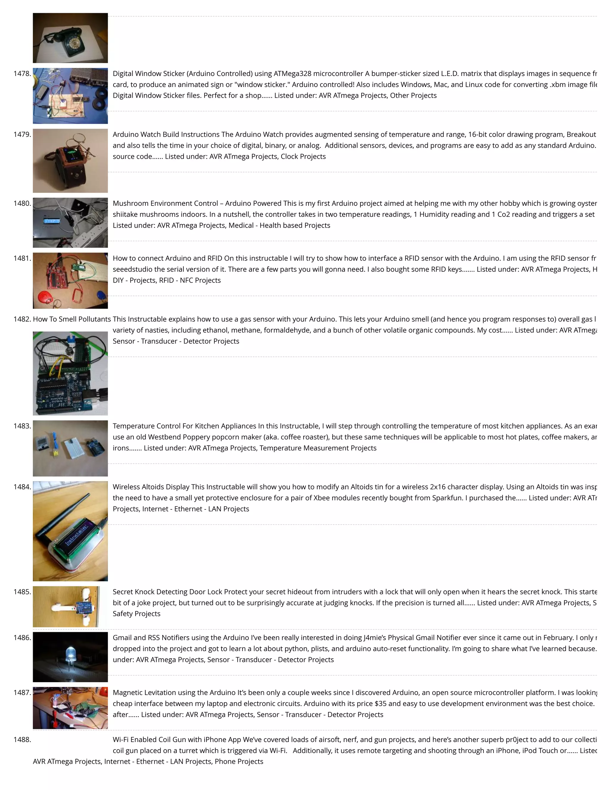 1478. Digital Window Sticker (Arduino Controlled) using ATMega328 microcontroller A bumper-sticker sized L.E.D. matrix that displays images in sequence fr card, to produce an animated sign or "window sticker." Arduino controlled! Also includes Windows, Mac, and Linux code for converting .xbm image ﬁle Digital Window Sticker ﬁles. Perfect for a shop…... Listed under: AVR ATmega Projects, Other Projects 1479. Arduino Watch Build Instructions The Arduino Watch provides augmented sensing of temperature and range, 16-bit color drawing program, Breakout and also tells the time in your choice of digital, binary, or analog.  Additional sensors, devices, and programs are easy to add as any standard Arduino. source code…... Listed under: AVR ATmega Projects, Clock Projects 1480. Mushroom Environment Control – Arduino Powered This is my ﬁrst Arduino project aimed at helping me with my other hobby which is growing oyster shiitake mushrooms indoors. In a nutshell, the controller takes in two temperature readings, 1 Humidity reading and 1 Co2 reading and triggers a set Listed under: AVR ATmega Projects, Medical - Health based Projects 1481. How to connect Arduino and RFID On this instructable I will try to show how to interface a RFID sensor with the Arduino. I am using the RFID sensor fr seeedstudio the serial version of it. There are a few parts you will gonna need. I also bought some RFID keys.…... Listed under: AVR ATmega Projects, H DIY - Projects, RFID - NFC Projects 1482. How To Smell Pollutants This Instructable explains how to use a gas sensor with your Arduino. This lets your Arduino smell (and hence you program responses to) overall gas l variety of nasties, including ethanol, methane, formaldehyde, and a bunch of other volatile organic compounds. My cost…... Listed under: AVR ATmega Sensor - Transducer - Detector Projects 1483. Temperature Control For Kitchen Appliances In this Instructable, I will step through controlling the temperature of most kitchen appliances. As an exam use an old Westbend Poppery popcorn maker (aka. coffee roaster), but these same techniques will be applicable to most hot plates, coffee makers, an irons.…... Listed under: AVR ATmega Projects, Temperature Measurement Projects 1484. Wireless Altoids Display This Instructable will show you how to modify an Altoids tin for a wireless 2x16 character display. Using an Altoids tin was insp the need to have a small yet protective enclosure for a pair of Xbee modules recently bought from Sparkfun. I purchased the…... Listed under: AVR ATm Projects, Internet - Ethernet - LAN Projects 1485. Secret Knock Detecting Door Lock Protect your secret hideout from intruders with a lock that will only open when it hears the secret knock. This starte bit of a joke project, but turned out to be surprisingly accurate at judging knocks. If the precision is turned all…... Listed under: AVR ATmega Projects, S Safety Projects 1486. Gmail and RSS Notiﬁers using the Arduino I’ve been really interested in doing J4mie’s Physical Gmail Notiﬁer ever since it came out in February. I only r dropped into the project and got to learn a lot about python, plists, and arduino auto-reset functionality. I’m going to share what I’ve learned because… under: AVR ATmega Projects, Sensor - Transducer - Detector Projects 1487. Magnetic Levitation using the Arduino It’s been only a couple weeks since I discovered Arduino, an open source microcontroller platform. I was looking cheap interface between my laptop and electronic circuits. Arduino with its price $35 and easy to use development environment was the best choice. after…... Listed under: AVR ATmega Projects, Sensor - Transducer - Detector Projects 1488. Wi-Fi Enabled Coil Gun with iPhone App We’ve covered loads of airsoft, nerf, and gun projects, and here’s another superb pr0ject to add to our collecti coil gun placed on a turret which is triggered via Wi-Fi.   Additionally, it uses remote targeting and shooting through an iPhone, iPod Touch or…... Listed AVR ATmega Projects, Internet - Ethernet - LAN Projects, Phone Projects 