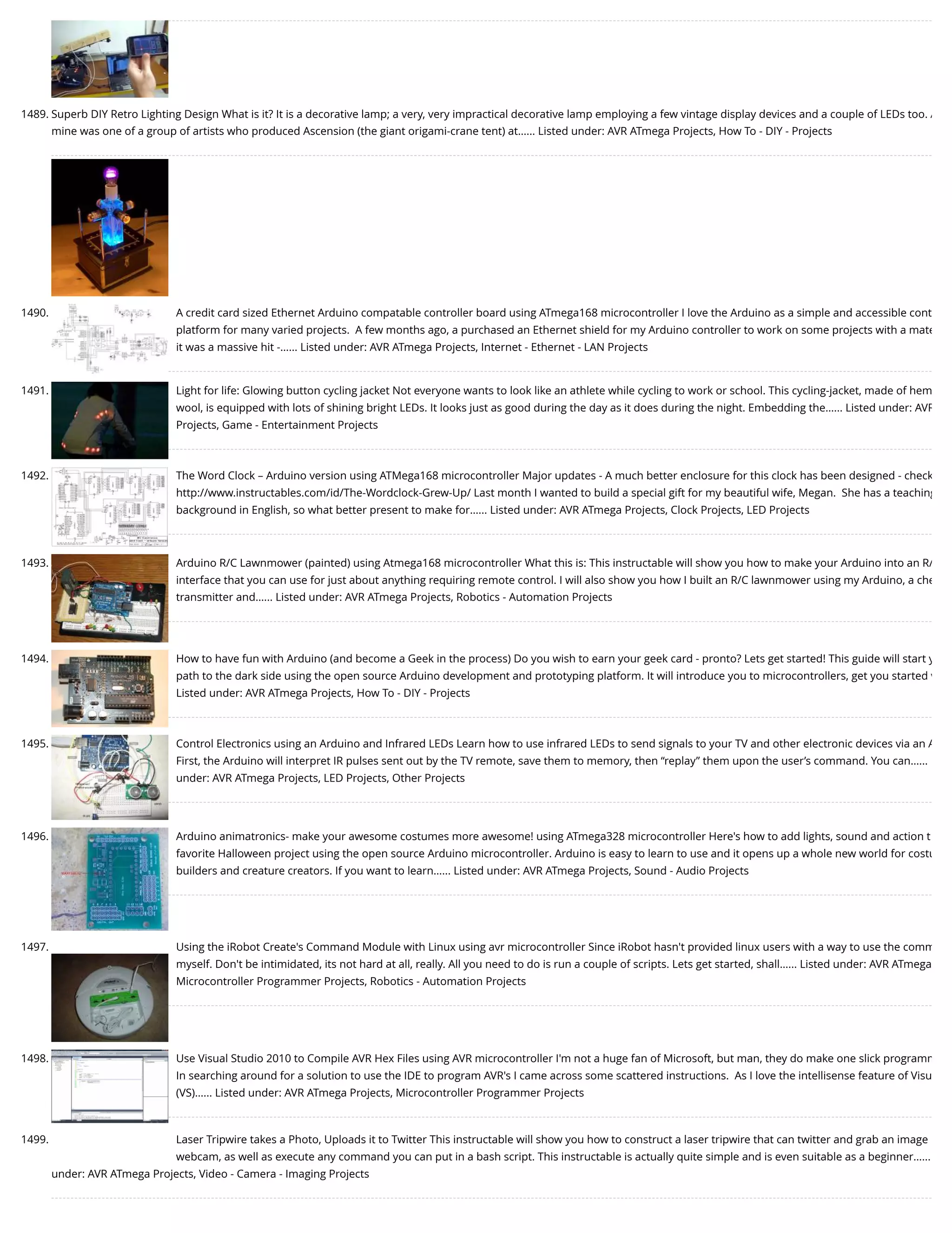 1489. Superb DIY Retro Lighting Design What is it? It is a decorative lamp; a very, very impractical decorative lamp employing a few vintage display devices and a couple of LEDs too. A mine was one of a group of artists who produced Ascension (the giant origami-crane tent) at…... Listed under: AVR ATmega Projects, How To - DIY - Projects 1490. A credit card sized Ethernet Arduino compatable controller board using ATmega168 microcontroller I love the Arduino as a simple and accessible cont platform for many varied projects.  A few months ago, a purchased an Ethernet shield for my Arduino controller to work on some projects with a mate it was a massive hit -…... Listed under: AVR ATmega Projects, Internet - Ethernet - LAN Projects 1491. Light for life: Glowing button cycling jacket Not everyone wants to look like an athlete while cycling to work or school. This cycling-jacket, made of hem wool, is equipped with lots of shining bright LEDs. It looks just as good during the day as it does during the night. Embedding the…... Listed under: AVR Projects, Game - Entertainment Projects 1492. The Word Clock – Arduino version using ATMega168 microcontroller Major updates - A much better enclosure for this clock has been designed - check http://www.instructables.com/id/The-Wordclock-Grew-Up/ Last month I wanted to build a special gift for my beautiful wife, Megan.  She has a teaching background in English, so what better present to make for…... Listed under: AVR ATmega Projects, Clock Projects, LED Projects 1493. Arduino R/C Lawnmower (painted) using Atmega168 microcontroller What this is: This instructable will show you how to make your Arduino into an R/ interface that you can use for just about anything requiring remote control. I will also show you how I built an R/C lawnmower using my Arduino, a che transmitter and…... Listed under: AVR ATmega Projects, Robotics - Automation Projects 1494. How to have fun with Arduino (and become a Geek in the process) Do you wish to earn your geek card - pronto? Lets get started! This guide will start y path to the dark side using the open source Arduino development and prototyping platform. It will introduce you to microcontrollers, get you started w Listed under: AVR ATmega Projects, How To - DIY - Projects 1495. Control Electronics using an Arduino and Infrared LEDs Learn how to use infrared LEDs to send signals to your TV and other electronic devices via an A First, the Arduino will interpret IR pulses sent out by the TV remote, save them to memory, then “replay” them upon the user’s command. You can…... under: AVR ATmega Projects, LED Projects, Other Projects 1496. Arduino animatronics- make your awesome costumes more awesome! using ATmega328 microcontroller Here's how to add lights, sound and action t favorite Halloween project using the open source Arduino microcontroller. Arduino is easy to learn to use and it opens up a whole new world for costu builders and creature creators. If you want to learn…... Listed under: AVR ATmega Projects, Sound - Audio Projects 1497. Using the iRobot Create's Command Module with Linux using avr microcontroller Since iRobot hasn't provided linux users with a way to use the comm myself. Don't be intimidated, its not hard at all, really. All you need to do is run a couple of scripts. Lets get started, shall…... Listed under: AVR ATmega Microcontroller Programmer Projects, Robotics - Automation Projects 1498. Use Visual Studio 2010 to Compile AVR Hex Files using AVR microcontroller I'm not a huge fan of Microsoft, but man, they do make one slick programm In searching around for a solution to use the IDE to program AVR's I came across some scattered instructions.  As I love the intellisense feature of Visu (VS)…... Listed under: AVR ATmega Projects, Microcontroller Programmer Projects 1499. Laser Tripwire takes a Photo, Uploads it to Twitter This instructable will show you how to construct a laser tripwire that can twitter and grab an image webcam, as well as execute any command you can put in a bash script. This instructable is actually quite simple and is even suitable as a beginner…... under: AVR ATmega Projects, Video - Camera - Imaging Projects 