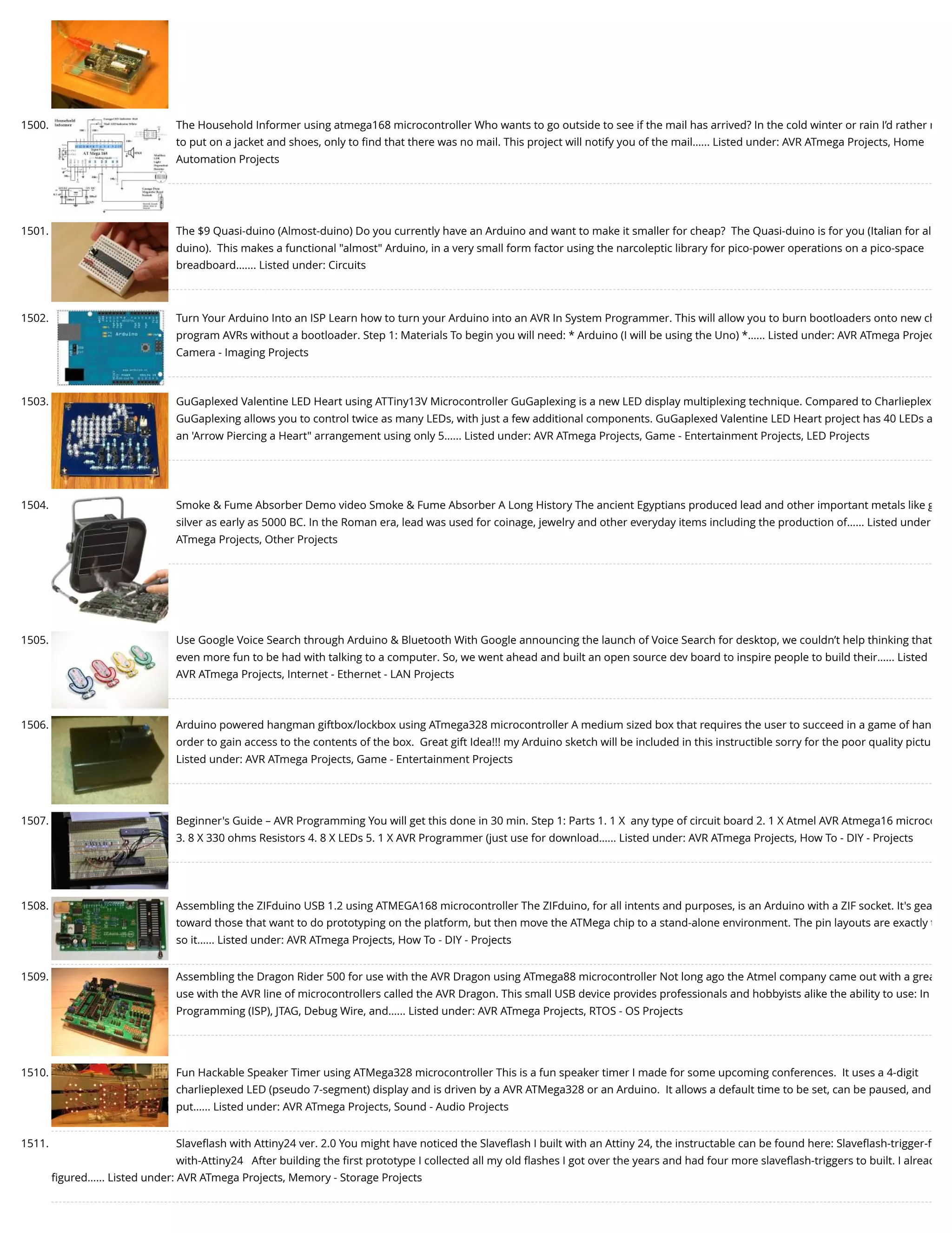 1500. The Household Informer using atmega168 microcontroller Who wants to go outside to see if the mail has arrived? In the cold winter or rain I’d rather n to put on a jacket and shoes, only to ﬁnd that there was no mail. This project will notify you of the mail…... Listed under: AVR ATmega Projects, Home Automation Projects 1501. The $9 Quasi-duino (Almost-duino) Do you currently have an Arduino and want to make it smaller for cheap?  The Quasi-duino is for you (Italian for al duino).  This makes a functional "almost" Arduino, in a very small form factor using the narcoleptic library for pico-power operations on a pico-space breadboard.…... Listed under: Circuits 1502. Turn Your Arduino Into an ISP Learn how to turn your Arduino into an AVR In System Programmer. This will allow you to burn bootloaders onto new ch program AVRs without a bootloader. Step 1: Materials To begin you will need: * Arduino (I will be using the Uno) *…... Listed under: AVR ATmega Projec Camera - Imaging Projects 1503. GuGaplexed Valentine LED Heart using ATTiny13V Microcontroller GuGaplexing is a new LED display multiplexing technique. Compared to Charlieplex GuGaplexing allows you to control twice as many LEDs, with just a few additional components. GuGaplexed Valentine LED Heart project has 40 LEDs a an 'Arrow Piercing a Heart" arrangement using only 5…... Listed under: AVR ATmega Projects, Game - Entertainment Projects, LED Projects 1504. Smoke & Fume Absorber Demo video Smoke & Fume Absorber A Long History The ancient Egyptians produced lead and other important metals like g silver as early as 5000 BC. In the Roman era, lead was used for coinage, jewelry and other everyday items including the production of…... Listed under ATmega Projects, Other Projects 1505. Use Google Voice Search through Arduino & Bluetooth With Google announcing the launch of Voice Search for desktop, we couldn’t help thinking that even more fun to be had with talking to a computer. So, we went ahead and built an open source dev board to inspire people to build their…... Listed AVR ATmega Projects, Internet - Ethernet - LAN Projects 1506. Arduino powered hangman giftbox/lockbox using ATmega328 microcontroller A medium sized box that requires the user to succeed in a game of han order to gain access to the contents of the box.  Great gift Idea!!! my Arduino sketch will be included in this instructible sorry for the poor quality pictu Listed under: AVR ATmega Projects, Game - Entertainment Projects 1507. Beginner's Guide – AVR Programming You will get this done in 30 min. Step 1: Parts 1. 1 X  any type of circuit board 2. 1 X Atmel AVR Atmega16 microco 3. 8 X 330 ohms Resistors 4. 8 X LEDs 5. 1 X AVR Programmer (just use for download…... Listed under: AVR ATmega Projects, How To - DIY - Projects 1508. Assembling the ZIFduino USB 1.2 using ATMEGA168 microcontroller The ZIFduino, for all intents and purposes, is an Arduino with a ZIF socket. It's gea toward those that want to do prototyping on the platform, but then move the ATMega chip to a stand-alone environment. The pin layouts are exactly t so it…... Listed under: AVR ATmega Projects, How To - DIY - Projects 1509. Assembling the Dragon Rider 500 for use with the AVR Dragon using ATmega88 microcontroller Not long ago the Atmel company came out with a grea use with the AVR line of microcontrollers called the AVR Dragon. This small USB device provides professionals and hobbyists alike the ability to use: In Programming (ISP), JTAG, Debug Wire, and…... Listed under: AVR ATmega Projects, RTOS - OS Projects 1510. Fun Hackable Speaker Timer using ATMega328 microcontroller This is a fun speaker timer I made for some upcoming conferences.  It uses a 4-digit charlieplexed LED (pseudo 7-segment) display and is driven by a AVR ATMega328 or an Arduino.  It allows a default time to be set, can be paused, and put…... Listed under: AVR ATmega Projects, Sound - Audio Projects 1511. Slaveﬂash with Attiny24 ver. 2.0 You might have noticed the Slaveﬂash I built with an Attiny 24, the instructable can be found here: Slaveﬂash-trigger-f with-Attiny24   After building the ﬁrst prototype I collected all my old ﬂashes I got over the years and had four more slaveﬂash-triggers to built. I alread ﬁgured…... Listed under: AVR ATmega Projects, Memory - Storage Projects 