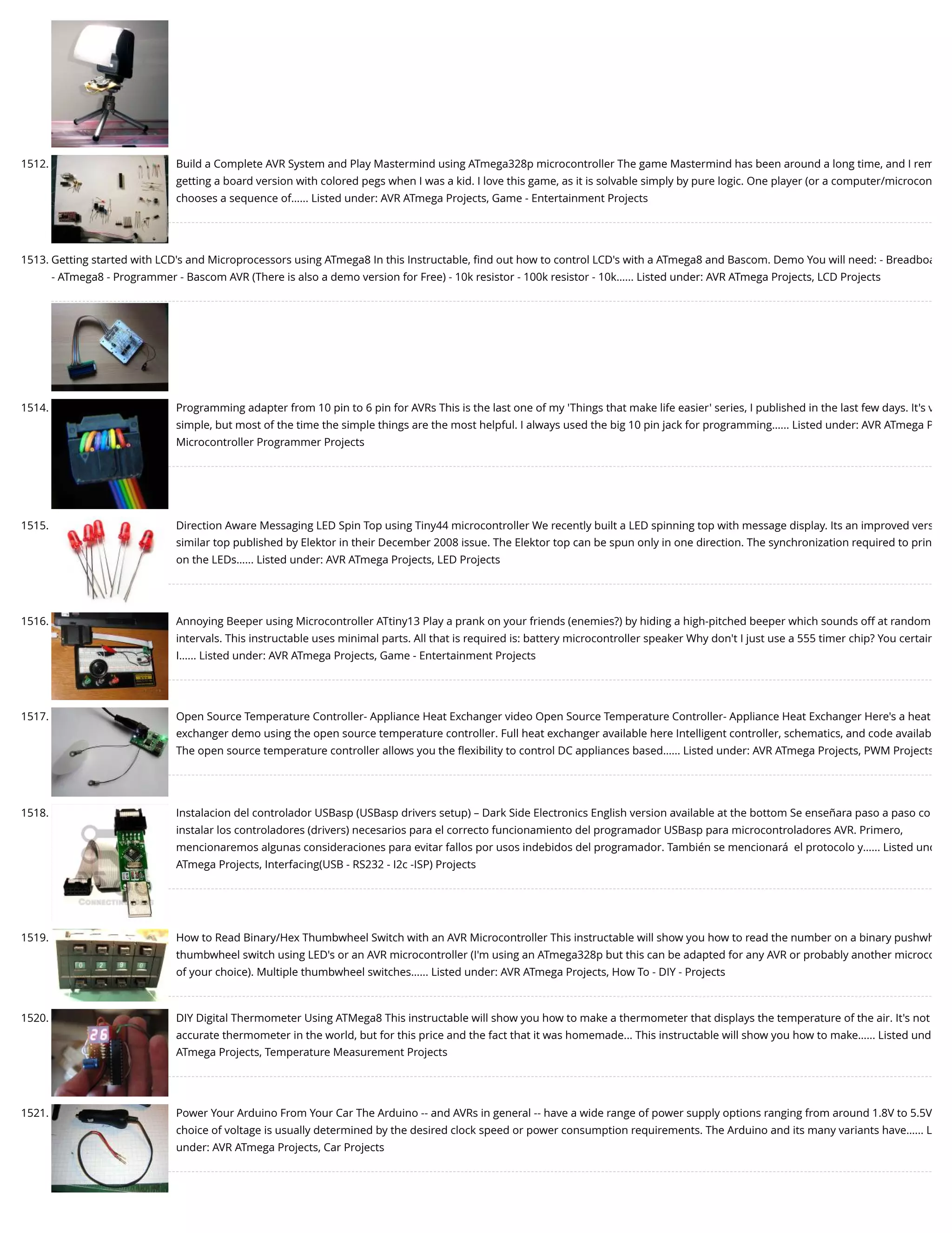 1512. Build a Complete AVR System and Play Mastermind using ATmega328p microcontroller The game Mastermind has been around a long time, and I rem getting a board version with colored pegs when I was a kid. I love this game, as it is solvable simply by pure logic. One player (or a computer/microcon chooses a sequence of…... Listed under: AVR ATmega Projects, Game - Entertainment Projects 1513. Getting started with LCD's and Microprocessors using ATmega8 In this Instructable, ﬁnd out how to control LCD's with a ATmega8 and Bascom. Demo You will need: - Breadboa - ATmega8 - Programmer - Bascom AVR (There is also a demo version for Free) - 10k resistor - 100k resistor - 10k…... Listed under: AVR ATmega Projects, LCD Projects 1514. Programming adapter from 10 pin to 6 pin for AVRs This is the last one of my 'Things that make life easier' series, I published in the last few days. It's v simple, but most of the time the simple things are the most helpful. I always used the big 10 pin jack for programming…... Listed under: AVR ATmega P Microcontroller Programmer Projects 1515. Direction Aware Messaging LED Spin Top using Tiny44 microcontroller We recently built a LED spinning top with message display. Its an improved vers similar top published by Elektor in their December 2008 issue. The Elektor top can be spun only in one direction. The synchronization required to prin on the LEDs…... Listed under: AVR ATmega Projects, LED Projects 1516. Annoying Beeper using Microcontroller ATtiny13 Play a prank on your friends (enemies?) by hiding a high-pitched beeper which sounds off at random intervals. This instructable uses minimal parts. All that is required is: battery microcontroller speaker Why don't I just use a 555 timer chip? You certain I…... Listed under: AVR ATmega Projects, Game - Entertainment Projects 1517. Open Source Temperature Controller- Appliance Heat Exchanger video Open Source Temperature Controller- Appliance Heat Exchanger Here's a heat exchanger demo using the open source temperature controller. Full heat exchanger available here Intelligent controller, schematics, and code availab The open source temperature controller allows you the ﬂexibility to control DC appliances based…... Listed under: AVR ATmega Projects, PWM Projects 1518. Instalacion del controlador USBasp (USBasp drivers setup) – Dark Side Electronics English version available at the bottom Se enseñara paso a paso co instalar los controladores (drivers) necesarios para el correcto funcionamiento del programador USBasp para microcontroladores AVR. Primero, mencionaremos algunas consideraciones para evitar fallos por usos indebidos del programador. También se mencionará  el protocolo y…... Listed und ATmega Projects, Interfacing(USB - RS232 - I2c -ISP) Projects 1519. How to Read Binary/Hex Thumbwheel Switch with an AVR Microcontroller This instructable will show you how to read the number on a binary pushwh thumbwheel switch using LED's or an AVR microcontroller (I'm using an ATmega328p but this can be adapted for any AVR or probably another microco of your choice). Multiple thumbwheel switches…... Listed under: AVR ATmega Projects, How To - DIY - Projects 1520. DIY Digital Thermometer Using ATMega8 This instructable will show you how to make a thermometer that displays the temperature of the air. It's not accurate thermometer in the world, but for this price and the fact that it was homemade... This instructable will show you how to make…... Listed und ATmega Projects, Temperature Measurement Projects 1521. Power Your Arduino From Your Car The Arduino -- and AVRs in general -- have a wide range of power supply options ranging from around 1.8V to 5.5V choice of voltage is usually determined by the desired clock speed or power consumption requirements. The Arduino and its many variants have…... L under: AVR ATmega Projects, Car Projects 