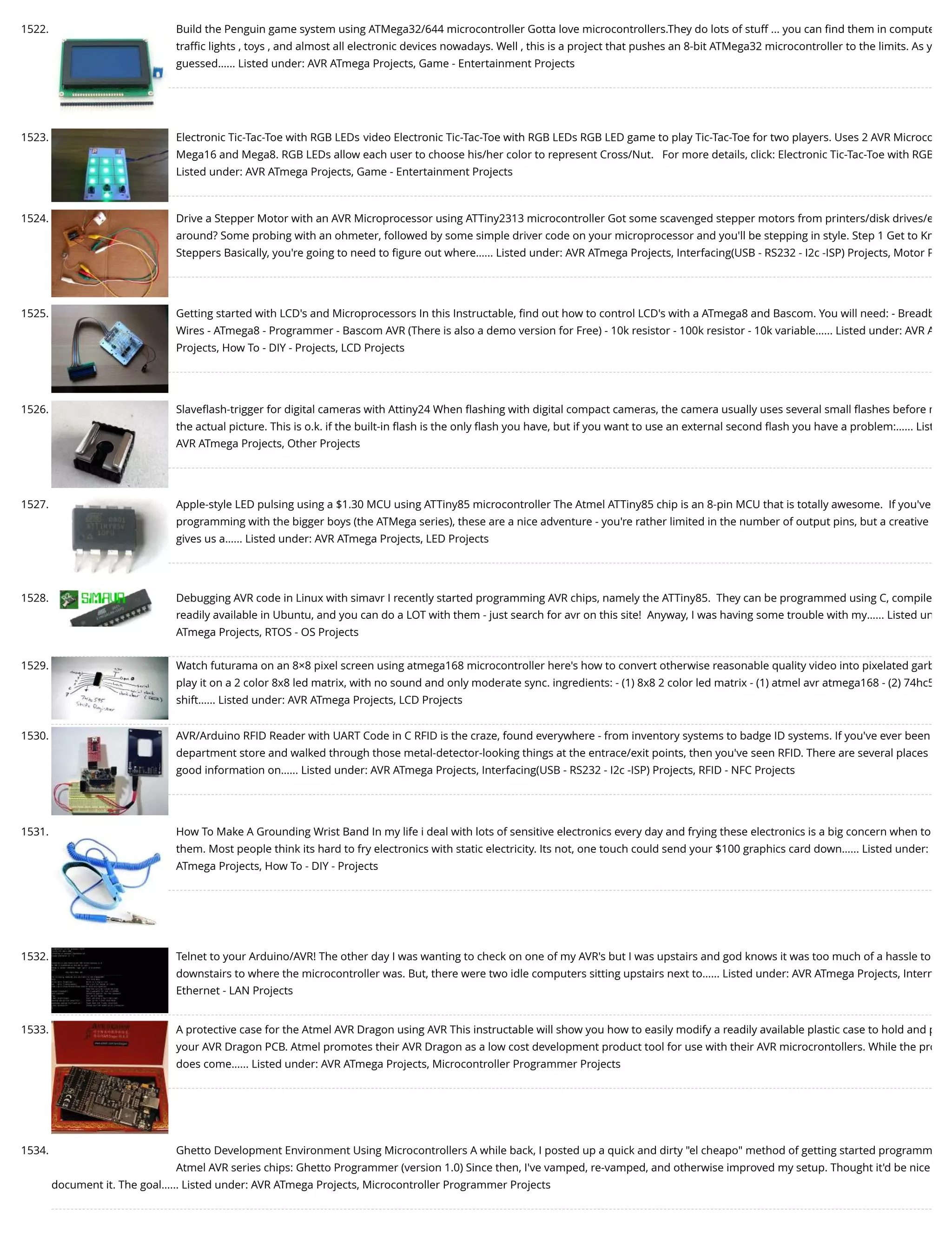 1522. Build the Penguin game system using ATMega32/644 microcontroller Gotta love microcontrollers.They do lots of stuff ... you can ﬁnd them in compute traﬃc lights , toys , and almost all electronic devices nowadays. Well , this is a project that pushes an 8-bit ATMega32 microcontroller to the limits. As y guessed…... Listed under: AVR ATmega Projects, Game - Entertainment Projects 1523. Electronic Tic-Tac-Toe with RGB LEDs video Electronic Tic-Tac-Toe with RGB LEDs RGB LED game to play Tic-Tac-Toe for two players. Uses 2 AVR Microco Mega16 and Mega8. RGB LEDs allow each user to choose his/her color to represent Cross/Nut.   For more details, click: Electronic Tic-Tac-Toe with RGB Listed under: AVR ATmega Projects, Game - Entertainment Projects 1524. Drive a Stepper Motor with an AVR Microprocessor using ATTiny2313 microcontroller Got some scavenged stepper motors from printers/disk drives/e around? Some probing with an ohmeter, followed by some simple driver code on your microprocessor and you'll be stepping in style. Step 1 Get to Kn Steppers Basically, you're going to need to ﬁgure out where…... Listed under: AVR ATmega Projects, Interfacing(USB - RS232 - I2c -ISP) Projects, Motor P 1525. Getting started with LCD's and Microprocessors In this Instructable, ﬁnd out how to control LCD's with a ATmega8 and Bascom. You will need: - Breadb Wires - ATmega8 - Programmer - Bascom AVR (There is also a demo version for Free) - 10k resistor - 100k resistor - 10k variable…... Listed under: AVR A Projects, How To - DIY - Projects, LCD Projects 1526. Slaveﬂash-trigger for digital cameras with Attiny24 When ﬂashing with digital compact cameras, the camera usually uses several small ﬂashes before m the actual picture. This is o.k. if the built-in ﬂash is the only ﬂash you have, but if you want to use an external second ﬂash you have a problem:…... List AVR ATmega Projects, Other Projects 1527. Apple-style LED pulsing using a $1.30 MCU using ATTiny85 microcontroller The Atmel ATTiny85 chip is an 8-pin MCU that is totally awesome.  If you've programming with the bigger boys (the ATMega series), these are a nice adventure - you're rather limited in the number of output pins, but a creative gives us a…... Listed under: AVR ATmega Projects, LED Projects 1528. Debugging AVR code in Linux with simavr I recently started programming AVR chips, namely the ATTiny85.  They can be programmed using C, compile readily available in Ubuntu, and you can do a LOT with them - just search for avr on this site!  Anyway, I was having some trouble with my…... Listed un ATmega Projects, RTOS - OS Projects 1529. Watch futurama on an 8×8 pixel screen using atmega168 microcontroller here's how to convert otherwise reasonable quality video into pixelated garb play it on a 2 color 8x8 led matrix, with no sound and only moderate sync. ingredients: - (1) 8x8 2 color led matrix - (1) atmel avr atmega168 - (2) 74hc5 shift…... Listed under: AVR ATmega Projects, LCD Projects 1530. AVR/Arduino RFID Reader with UART Code in C RFID is the craze, found everywhere - from inventory systems to badge ID systems. If you've ever been department store and walked through those metal-detector-looking things at the entrace/exit points, then you've seen RFID. There are several places good information on…... Listed under: AVR ATmega Projects, Interfacing(USB - RS232 - I2c -ISP) Projects, RFID - NFC Projects 1531. How To Make A Grounding Wrist Band In my life i deal with lots of sensitive electronics every day and frying these electronics is a big concern when to them. Most people think its hard to fry electronics with static electricity. Its not, one touch could send your $100 graphics card down…... Listed under: ATmega Projects, How To - DIY - Projects 1532. Telnet to your Arduino/AVR! The other day I was wanting to check on one of my AVR's but I was upstairs and god knows it was too much of a hassle to downstairs to where the microcontroller was. But, there were two idle computers sitting upstairs next to…... Listed under: AVR ATmega Projects, Intern Ethernet - LAN Projects 1533. A protective case for the Atmel AVR Dragon using AVR This instructable will show you how to easily modify a readily available plastic case to hold and p your AVR Dragon PCB. Atmel promotes their AVR Dragon as a low cost development product tool for use with their AVR microcrontollers. While the pro does come…... Listed under: AVR ATmega Projects, Microcontroller Programmer Projects 1534. Ghetto Development Environment Using Microcontrollers A while back, I posted up a quick and dirty "el cheapo" method of getting started programm Atmel AVR series chips: Ghetto Programmer (version 1.0) Since then, I've vamped, re-vamped, and otherwise improved my setup. Thought it'd be nice document it. The goal…... Listed under: AVR ATmega Projects, Microcontroller Programmer Projects 