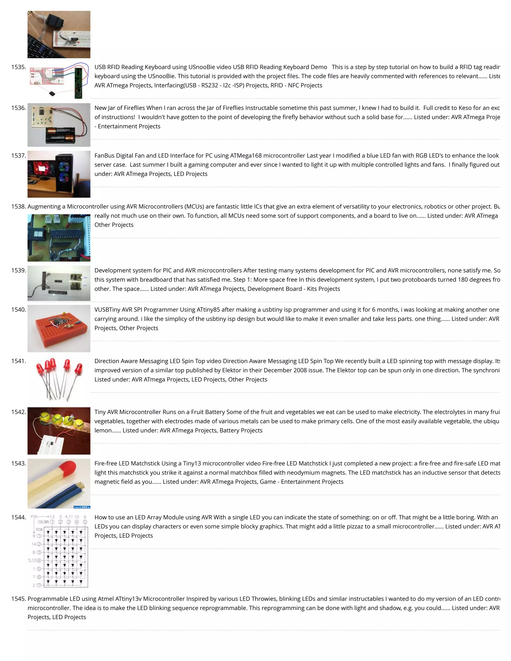 1535. USB RFID Reading Keyboard using USnooBie video USB RFID Reading Keyboard Demo   This is a step by step tutorial on how to build a RFID tag readin keyboard using the USnooBie. This tutorial is provided with the project ﬁles. The code ﬁles are heavily commented with references to relevant…... Liste AVR ATmega Projects, Interfacing(USB - RS232 - I2c -ISP) Projects, RFID - NFC Projects 1536. New Jar of Fireﬂies When I ran across the Jar of Fireﬂies Instructable sometime this past summer, I knew I had to build it.  Full credit to Keso for an exc of instructions!  I wouldn't have gotten to the point of developing the ﬁreﬂy behavior without such a solid base for…... Listed under: AVR ATmega Proje - Entertainment Projects 1537. FanBus Digital Fan and LED Interface for PC using ATMega168 microcontroller Last year I modiﬁed a blue LED fan with RGB LED's to enhance the look server case.  Last summer I built a gaming computer and ever since I wanted to light it up with multiple controlled lights and fans.  I ﬁnally ﬁgured out under: AVR ATmega Projects, LED Projects 1538. Augmenting a Microcontroller using AVR Microcontrollers (MCUs) are fantastic little ICs that give an extra element of versatility to your electronics, robotics or other project. Bu really not much use on their own. To function, all MCUs need some sort of support components, and a board to live on…... Listed under: AVR ATmega Other Projects 1539. Development system for PIC and AVR microcontrollers After testing many systems development for PIC and AVR microcontrollers, none satisfy me. So this system with breadboard that has satisﬁed me. Step 1: More space free In this development system, I put two protoboards turned 180 degrees fro other. The space…... Listed under: AVR ATmega Projects, Development Board - Kits Projects 1540. VUSBTiny AVR SPI Programmer Using ATtiny85 after making a usbtiny isp programmer and using it for 6 months, i was looking at making another one carrying around. i like the simplicy of the usbtiny isp design but would like to make it even smaller and take less parts. one thing…... Listed under: AVR Projects, Other Projects 1541. Direction Aware Messaging LED Spin Top video Direction Aware Messaging LED Spin Top We recently built a LED spinning top with message display. Its improved version of a similar top published by Elektor in their December 2008 issue. The Elektor top can be spun only in one direction. The synchroni Listed under: AVR ATmega Projects, LED Projects, Other Projects 1542. Tiny AVR Microcontroller Runs on a Fruit Battery Some of the fruit and vegetables we eat can be used to make electricity. The electrolytes in many frui vegetables, together with electrodes made of various metals can be used to make primary cells. One of the most easily available vegetable, the ubiqu lemon…... Listed under: AVR ATmega Projects, Battery Projects 1543. Fire-free LED Matchstick Using a Tiny13 microcontroller video Fire-free LED Matchstick I just completed a new project: a ﬁre-free and ﬁre-safe LED mat light this matchstick you strike it against a normal matchbox ﬁlled with neodymium magnets. The LED matchstick has an inductive sensor that detects magnetic ﬁeld as you…... Listed under: AVR ATmega Projects, Game - Entertainment Projects 1544. How to use an LED Array Module using AVR With a single LED you can indicate the state of something: on or off. That might be a little boring. With an LEDs you can display characters or even some simple blocky graphics. That might add a little pizzaz to a small microcontroller…... Listed under: AVR AT Projects, LED Projects 1545. Programmable LED using Atmel ATtiny13v Microcontroller Inspired by various LED Throwies, blinking LEDs and similar instructables I wanted to do my version of an LED contro microcontroller. The idea is to make the LED blinking sequence reprogrammable. This reprogramming can be done with light and shadow, e.g. you could…... Listed under: AVR Projects, LED Projects 