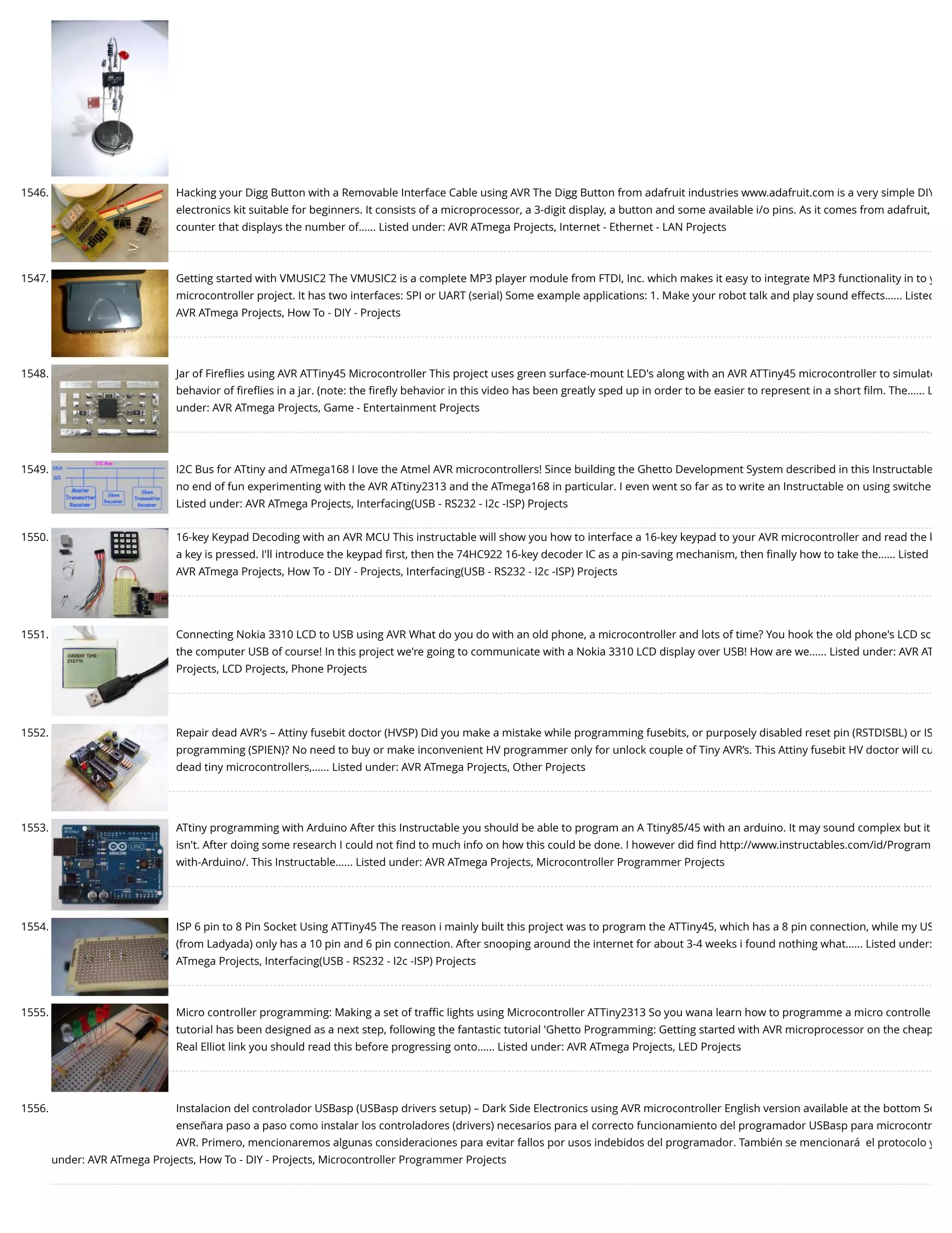 1546. Hacking your Digg Button with a Removable Interface Cable using AVR The Digg Button from adafruit industries www.adafruit.com is a very simple DIY electronics kit suitable for beginners. It consists of a microprocessor, a 3-digit display, a button and some available i/o pins. As it comes from adafruit, counter that displays the number of…... Listed under: AVR ATmega Projects, Internet - Ethernet - LAN Projects 1547. Getting started with VMUSIC2 The VMUSIC2 is a complete MP3 player module from FTDI, Inc. which makes it easy to integrate MP3 functionality in to y microcontroller project. It has two interfaces: SPI or UART (serial) Some example applications: 1. Make your robot talk and play sound effects…... Listed AVR ATmega Projects, How To - DIY - Projects 1548. Jar of Fireﬂies using AVR ATTiny45 Microcontroller This project uses green surface-mount LED's along with an AVR ATTiny45 microcontroller to simulate behavior of ﬁreﬂies in a jar. (note: the ﬁreﬂy behavior in this video has been greatly sped up in order to be easier to represent in a short ﬁlm. The…... L under: AVR ATmega Projects, Game - Entertainment Projects 1549. I2C Bus for ATtiny and ATmega168 I love the Atmel AVR microcontrollers! Since building the Ghetto Development System described in this Instructable no end of fun experimenting with the AVR ATtiny2313 and the ATmega168 in particular. I even went so far as to write an Instructable on using switche Listed under: AVR ATmega Projects, Interfacing(USB - RS232 - I2c -ISP) Projects 1550. 16-key Keypad Decoding with an AVR MCU This instructable will show you how to interface a 16-key keypad to your AVR microcontroller and read the k a key is pressed. I'll introduce the keypad ﬁrst, then the 74HC922 16-key decoder IC as a pin-saving mechanism, then ﬁnally how to take the…... Listed AVR ATmega Projects, How To - DIY - Projects, Interfacing(USB - RS232 - I2c -ISP) Projects 1551. Connecting Nokia 3310 LCD to USB using AVR What do you do with an old phone, a microcontroller and lots of time? You hook the old phone's LCD sc the computer USB of course! In this project we're going to communicate with a Nokia 3310 LCD display over USB! How are we…... Listed under: AVR AT Projects, LCD Projects, Phone Projects 1552. Repair dead AVR's – Attiny fusebit doctor (HVSP) Did you make a mistake while programming fusebits, or purposely disabled reset pin (RSTDISBL) or IS programming (SPIEN)? No need to buy or make inconvenient HV programmer only for unlock couple of Tiny AVR’s. This Attiny fusebit HV doctor will cu dead tiny microcontrollers,…... Listed under: AVR ATmega Projects, Other Projects 1553. ATtiny programming with Arduino After this Instructable you should be able to program an A Ttiny85/45 with an arduino. It may sound complex but it isn't. After doing some research I could not ﬁnd to much info on how this could be done. I however did ﬁnd http://www.instructables.com/id/Program with-Arduino/. This Instructable…... Listed under: AVR ATmega Projects, Microcontroller Programmer Projects 1554. ISP 6 pin to 8 Pin Socket Using ATTiny45 The reason i mainly built this project was to program the ATTiny45, which has a 8 pin connection, while my US (from Ladyada) only has a 10 pin and 6 pin connection. After snooping around the internet for about 3-4 weeks i found nothing what…... Listed under: ATmega Projects, Interfacing(USB - RS232 - I2c -ISP) Projects 1555. Micro controller programming: Making a set of traﬃc lights using Microcontroller ATTiny2313 So you wana learn how to programme a micro controlle tutorial has been designed as a next step, following the fantastic tutorial 'Ghetto Programming: Getting started with AVR microprocessor on the cheap Real Elliot link you should read this before progressing onto…... Listed under: AVR ATmega Projects, LED Projects 1556. Instalacion del controlador USBasp (USBasp drivers setup) – Dark Side Electronics using AVR microcontroller English version available at the bottom Se enseñara paso a paso como instalar los controladores (drivers) necesarios para el correcto funcionamiento del programador USBasp para microcontr AVR. Primero, mencionaremos algunas consideraciones para evitar fallos por usos indebidos del programador. También se mencionará  el protocolo y under: AVR ATmega Projects, How To - DIY - Projects, Microcontroller Programmer Projects 