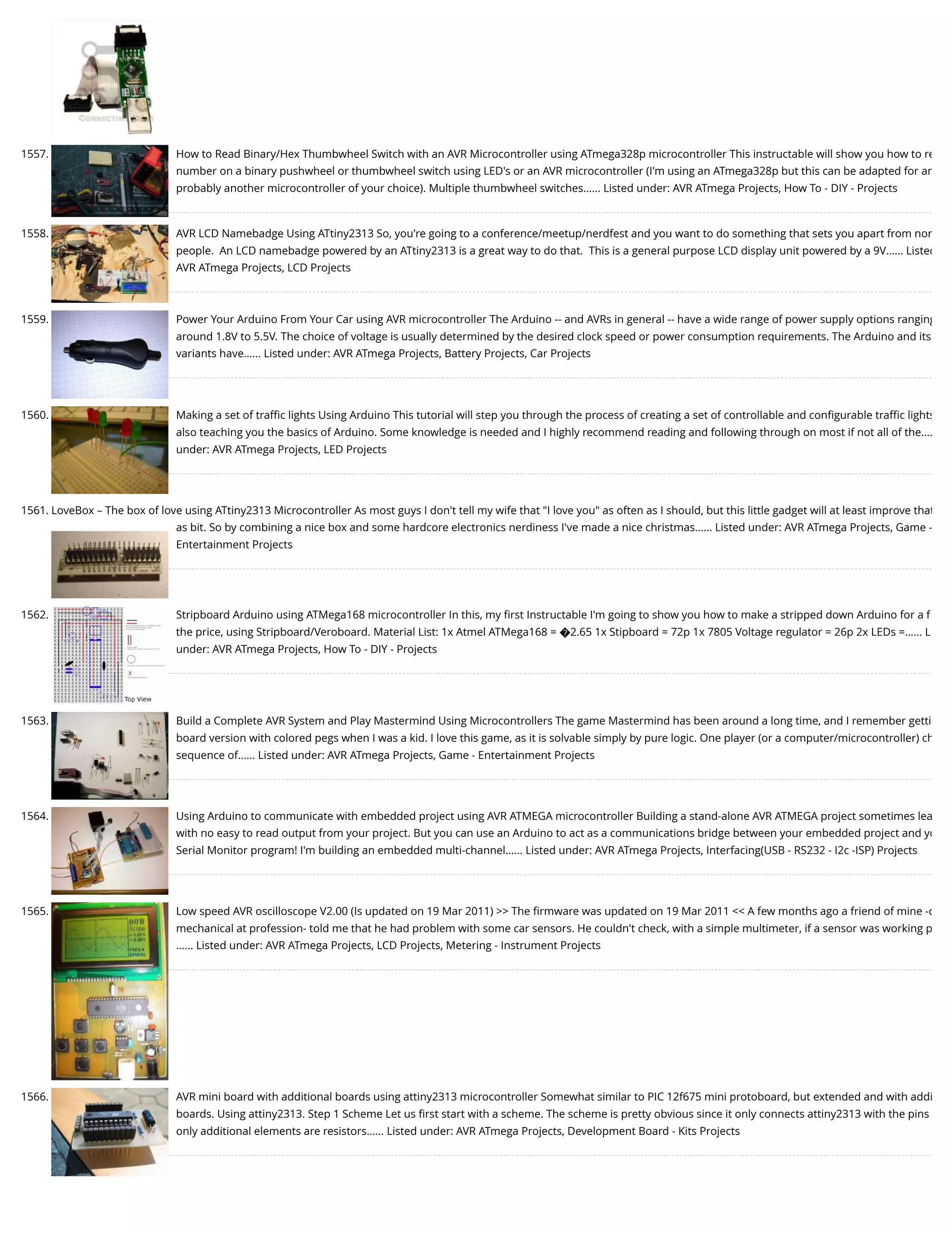 1557. How to Read Binary/Hex Thumbwheel Switch with an AVR Microcontroller using ATmega328p microcontroller This instructable will show you how to re number on a binary pushwheel or thumbwheel switch using LED's or an AVR microcontroller (I'm using an ATmega328p but this can be adapted for an probably another microcontroller of your choice). Multiple thumbwheel switches…... Listed under: AVR ATmega Projects, How To - DIY - Projects 1558. AVR LCD Namebadge Using ATtiny2313 So, you're going to a conference/meetup/nerdfest and you want to do something that sets you apart from nor people.  An LCD namebadge powered by an ATtiny2313 is a great way to do that.  This is a general purpose LCD display unit powered by a 9V…... Listed AVR ATmega Projects, LCD Projects 1559. Power Your Arduino From Your Car using AVR microcontroller The Arduino -- and AVRs in general -- have a wide range of power supply options ranging around 1.8V to 5.5V. The choice of voltage is usually determined by the desired clock speed or power consumption requirements. The Arduino and its variants have…... Listed under: AVR ATmega Projects, Battery Projects, Car Projects 1560. Making a set of traﬃc lights Using Arduino This tutorial will step you through the process of creating a set of controllable and conﬁgurable traﬃc lights also teaching you the basics of Arduino. Some knowledge is needed and I highly recommend reading and following through on most if not all of the…. under: AVR ATmega Projects, LED Projects 1561. LoveBox – The box of love using ATtiny2313 Microcontroller As most guys I don't tell my wife that "I love you" as often as I should, but this little gadget will at least improve that as bit. So by combining a nice box and some hardcore electronics nerdiness I've made a nice christmas…... Listed under: AVR ATmega Projects, Game - Entertainment Projects 1562. Stripboard Arduino using ATMega168 microcontroller In this, my ﬁrst Instructable I'm going to show you how to make a stripped down Arduino for a f the price, using Stripboard/Veroboard. Material List: 1x Atmel ATMega168 = �2.65 1x Stipboard = 72p 1x 7805 Voltage regulator = 26p 2x LEDs =…... L under: AVR ATmega Projects, How To - DIY - Projects 1563. Build a Complete AVR System and Play Mastermind Using Microcontrollers The game Mastermind has been around a long time, and I remember getti board version with colored pegs when I was a kid. I love this game, as it is solvable simply by pure logic. One player (or a computer/microcontroller) ch sequence of…... Listed under: AVR ATmega Projects, Game - Entertainment Projects 1564. Using Arduino to communicate with embedded project using AVR ATMEGA microcontroller Building a stand-alone AVR ATMEGA project sometimes lea with no easy to read output from your project. But you can use an Arduino to act as a communications bridge between your embedded project and yo Serial Monitor program! I'm building an embedded multi-channel…... Listed under: AVR ATmega Projects, Interfacing(USB - RS232 - I2c -ISP) Projects 1565. Low speed AVR oscilloscope V2.00 (Is updated on 19 Mar 2011) >> The ﬁrmware was updated on 19 Mar 2011 << A few months ago a friend of mine -c mechanical at profession- told me that he had problem with some car sensors. He couldn't check, with a simple multimeter, if a sensor was working p …... Listed under: AVR ATmega Projects, LCD Projects, Metering - Instrument Projects 1566. AVR mini board with additional boards using attiny2313 microcontroller Somewhat similar to PIC 12f675 mini protoboard, but extended and with addi boards. Using attiny2313. Step 1 Scheme Let us ﬁrst start with a scheme. The scheme is pretty obvious since it only connects attiny2313 with the pins only additional elements are resistors…... Listed under: AVR ATmega Projects, Development Board - Kits Projects 