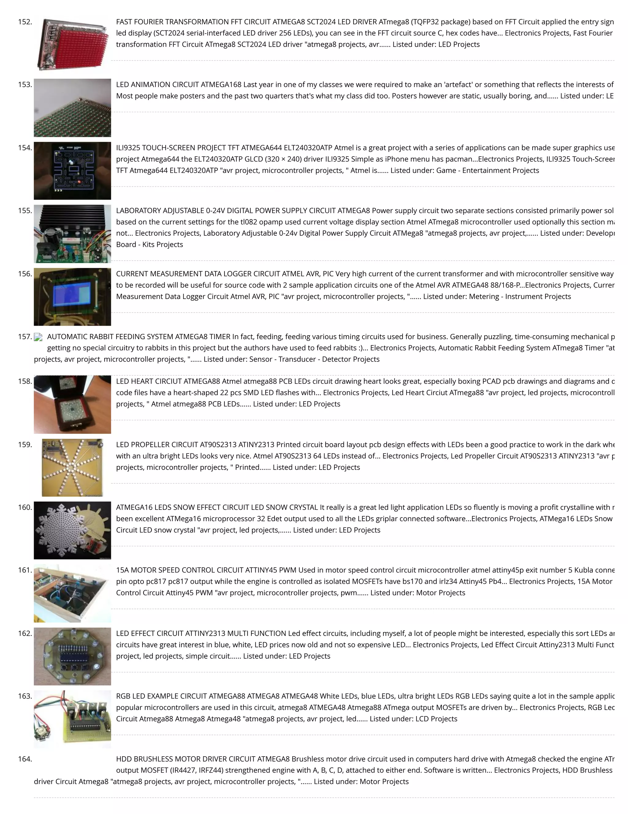 152. FAST FOURIER TRANSFORMATION FFT CIRCUIT ATMEGA8 SCT2024 LED DRIVER ATmega8 (TQFP32 package) based on FFT Circuit applied the entry sign led display (SCT2024 serial-interfaced LED driver 256 LEDs), you can see in the FFT circuit source C, hex codes have... Electronics Projects, Fast Fourier transformation FFT Circuit ATmega8 SCT2024 LED driver "atmega8 projects, avr…... Listed under: LED Projects 153. LED ANIMATION CIRCUIT ATMEGA168 Last year in one of my classes we were required to make an 'artefact' or something that reﬂects the interests of Most people make posters and the past two quarters that's what my class did too. Posters however are static, usually boring, and…... Listed under: LE 154. ILI9325 TOUCH-SCREEN PROJECT TFT ATMEGA644 ELT240320ATP Atmel is a great project with a series of applications can be made super graphics use project Atmega644 the ELT240320ATP GLCD (320 × 240) driver ILI9325 Simple as iPhone menu has pacman...Electronics Projects, ILI9325 Touch-Screen TFT Atmega644 ELT240320ATP "avr project, microcontroller projects, " Atmel is…... Listed under: Game - Entertainment Projects 155. LABORATORY ADJUSTABLE 0-24V DIGITAL POWER SUPPLY CIRCUIT ATMEGA8 Power supply circuit two separate sections consisted primarily power sol based on the current settings for the tl082 opamp used current voltage display section Atmel ATmega8 microcontroller used optionally this section ma not... Electronics Projects, Laboratory Adjustable 0-24v Digital Power Supply Circuit ATMega8 "atmega8 projects, avr project,…... Listed under: Developm Board - Kits Projects 156. CURRENT MEASUREMENT DATA LOGGER CIRCUIT ATMEL AVR, PIC Very high current of the current transformer and with microcontroller sensitive way to be recorded will be useful for source code with 2 sample application circuits one of the Atmel AVR ATMEGA48 88/168-P...Electronics Projects, Curren Measurement Data Logger Circuit Atmel AVR, PIC "avr project, microcontroller projects, "…... Listed under: Metering - Instrument Projects 157. AUTOMATIC RABBIT FEEDING SYSTEM ATMEGA8 TIMER In fact, feeding, feeding various timing circuits used for business. Generally puzzling, time-consuming mechanical p getting no special circuitry to rabbits in this project but the authors have used to feed rabbits :)... Electronics Projects, Automatic Rabbit Feeding System ATmega8 Timer "at projects, avr project, microcontroller projects, "…... Listed under: Sensor - Transducer - Detector Projects 158. LED HEART CIRCIUT ATMEGA88 Atmel atmega88 PCB LEDs circuit drawing heart looks great, especially boxing PCAD pcb drawings and diagrams and d code ﬁles have a heart-shaped 22 pcs SMD LED ﬂashes with... Electronics Projects, Led Heart Circiut ATmega88 "avr project, led projects, microcontroll projects, " Atmel atmega88 PCB LEDs…... Listed under: LED Projects 159. LED PROPELLER CIRCUIT AT90S2313 ATINY2313 Printed circuit board layout pcb design effects with LEDs been a good practice to work in the dark whe with an ultra bright LEDs looks very nice. Atmel AT90S2313 64 LEDs instead of... Electronics Projects, Led Propeller Circuit AT90S2313 ATINY2313 "avr p projects, microcontroller projects, " Printed…... Listed under: LED Projects 160. ATMEGA16 LEDS SNOW EFFECT CIRCUIT LED SNOW CRYSTAL It really is a great led light application LEDs so ﬂuently is moving a proﬁt crystalline with m been excellent ATMega16 microprocessor 32 Edet output used to all the LEDs griplar connected software...Electronics Projects, ATMega16 LEDs Snow Circuit LED snow crystal "avr project, led projects,…... Listed under: LED Projects 161. 15A MOTOR SPEED CONTROL CIRCUIT ATTINY45 PWM Used in motor speed control circuit microcontroller atmel attiny45p exit number 5 Kubla conne pin opto pc817 pc817 output while the engine is controlled as isolated MOSFETs have bs170 and irlz34 Attiny45 Pb4... Electronics Projects, 15A Motor Control Circuit Attiny45 PWM "avr project, microcontroller projects, pwm…... Listed under: Motor Projects 162. LED EFFECT CIRCUIT ATTINY2313 MULTI FUNCTION Led effect circuits, including myself, a lot of people might be interested, especially this sort LEDs an circuits have great interest in blue, white, LED prices now old and not so expensive LED... Electronics Projects, Led Effect Circuit Attiny2313 Multi Funct project, led projects, simple circuit…... Listed under: LED Projects 163. RGB LED EXAMPLE CIRCUIT ATMEGA88 ATMEGA8 ATMEGA48 White LEDs, blue LEDs, ultra bright LEDs RGB LEDs saying quite a lot in the sample applic popular microcontrollers are used in this circuit, atmega8 ATMEGA48 Atmega88 ATmega output MOSFETs are driven by... Electronics Projects, RGB Led Circuit Atmega88 Atmega8 Atmega48 "atmega8 projects, avr project, led…... Listed under: LCD Projects 164. HDD BRUSHLESS MOTOR DRIVER CIRCUIT ATMEGA8 Brushless motor drive circuit used in computers hard drive with Atmega8 checked the engine ATm output MOSFET (IR4427, IRFZ44) strengthened engine with A, B, C, D, attached to either end. Software is written... Electronics Projects, HDD Brushless driver Circuit Atmega8 "atmega8 projects, avr project, microcontroller projects, "…... Listed under: Motor Projects 