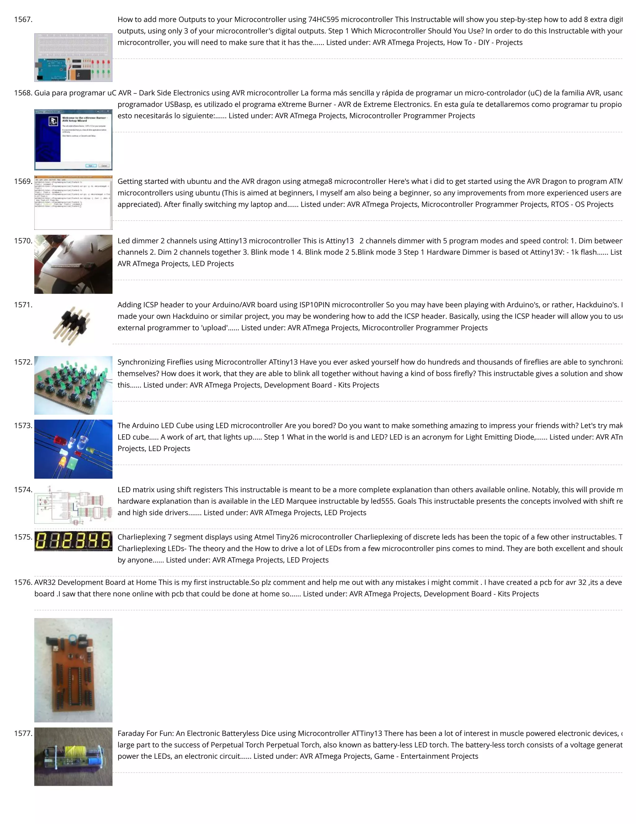1567. How to add more Outputs to your Microcontroller using 74HC595 microcontroller This Instructable will show you step-by-step how to add 8 extra digit outputs, using only 3 of your microcontroller's digital outputs. Step 1 Which Microcontroller Should You Use? In order to do this Instructable with your microcontroller, you will need to make sure that it has the…... Listed under: AVR ATmega Projects, How To - DIY - Projects 1568. Guia para programar uC AVR – Dark Side Electronics using AVR microcontroller La forma más sencilla y rápida de programar un micro-controlador (uC) de la familia AVR, usand programador USBasp, es utilizado el programa eXtreme Burner - AVR de Extreme Electronics. En esta guía te detallaremos como programar tu propio esto necesitarás lo siguiente:…... Listed under: AVR ATmega Projects, Microcontroller Programmer Projects 1569. Getting started with ubuntu and the AVR dragon using atmega8 microcontroller Here's what i did to get started using the AVR Dragon to program ATM microcontrollers using ubuntu (This is aimed at beginners, I myself am also being a beginner, so any improvements from more experienced users are appreciated). After ﬁnally switching my laptop and…... Listed under: AVR ATmega Projects, Microcontroller Programmer Projects, RTOS - OS Projects 1570. Led dimmer 2 channels using Attiny13 microcontroller This is Attiny13   2 channels dimmer with 5 program modes and speed control: 1. Dim between channels 2. Dim 2 channels together 3. Blink mode 1 4. Blink mode 2 5.Blink mode 3 Step 1 Hardware Dimmer is based ot Attiny13V: - 1k ﬂash…... List AVR ATmega Projects, LED Projects 1571. Adding ICSP header to your Arduino/AVR board using ISP10PIN microcontroller So you may have been playing with Arduino's, or rather, Hackduino's. I made your own Hackduino or similar project, you may be wondering how to add the ICSP header. Basically, using the ICSP header will allow you to use external programmer to 'upload'…... Listed under: AVR ATmega Projects, Microcontroller Programmer Projects 1572. Synchronizing Fireﬂies using Microcontroller ATtiny13 Have you ever asked yourself how do hundreds and thousands of ﬁreﬂies are able to synchroniz themselves? How does it work, that they are able to blink all together without having a kind of boss ﬁreﬂy? This instructable gives a solution and show this…... Listed under: AVR ATmega Projects, Development Board - Kits Projects 1573. The Arduino LED Cube using LED microcontroller Are you bored? Do you want to make something amazing to impress your friends with? Let's try mak LED cube..... A work of art, that lights up..... Step 1 What in the world is and LED? LED is an acronym for Light Emitting Diode,…... Listed under: AVR ATm Projects, LED Projects 1574. LED matrix using shift registers This instructable is meant to be a more complete explanation than others available online. Notably, this will provide m hardware explanation than is available in the LED Marquee instructable by led555. Goals This instructable presents the concepts involved with shift re and high side drivers.…... Listed under: AVR ATmega Projects, LED Projects 1575. Charlieplexing 7 segment displays using Atmel Tiny26 microcontroller Charlieplexing of discrete leds has been the topic of a few other instructables. T Charlieplexing LEDs- The theory and the How to drive a lot of LEDs from a few microcontroller pins comes to mind. They are both excellent and should by anyone…... Listed under: AVR ATmega Projects, LED Projects 1576. AVR32 Development Board at Home This is my ﬁrst instructable.So plz comment and help me out with any mistakes i might commit . I have created a pcb for avr 32 ,its a deve board .I saw that there none online with pcb that could be done at home so…... Listed under: AVR ATmega Projects, Development Board - Kits Projects 1577. Faraday For Fun: An Electronic Batteryless Dice using Microcontroller ATTiny13 There has been a lot of interest in muscle powered electronic devices, d large part to the success of Perpetual Torch Perpetual Torch, also known as battery-less LED torch. The battery-less torch consists of a voltage generat power the LEDs, an electronic circuit…... Listed under: AVR ATmega Projects, Game - Entertainment Projects 