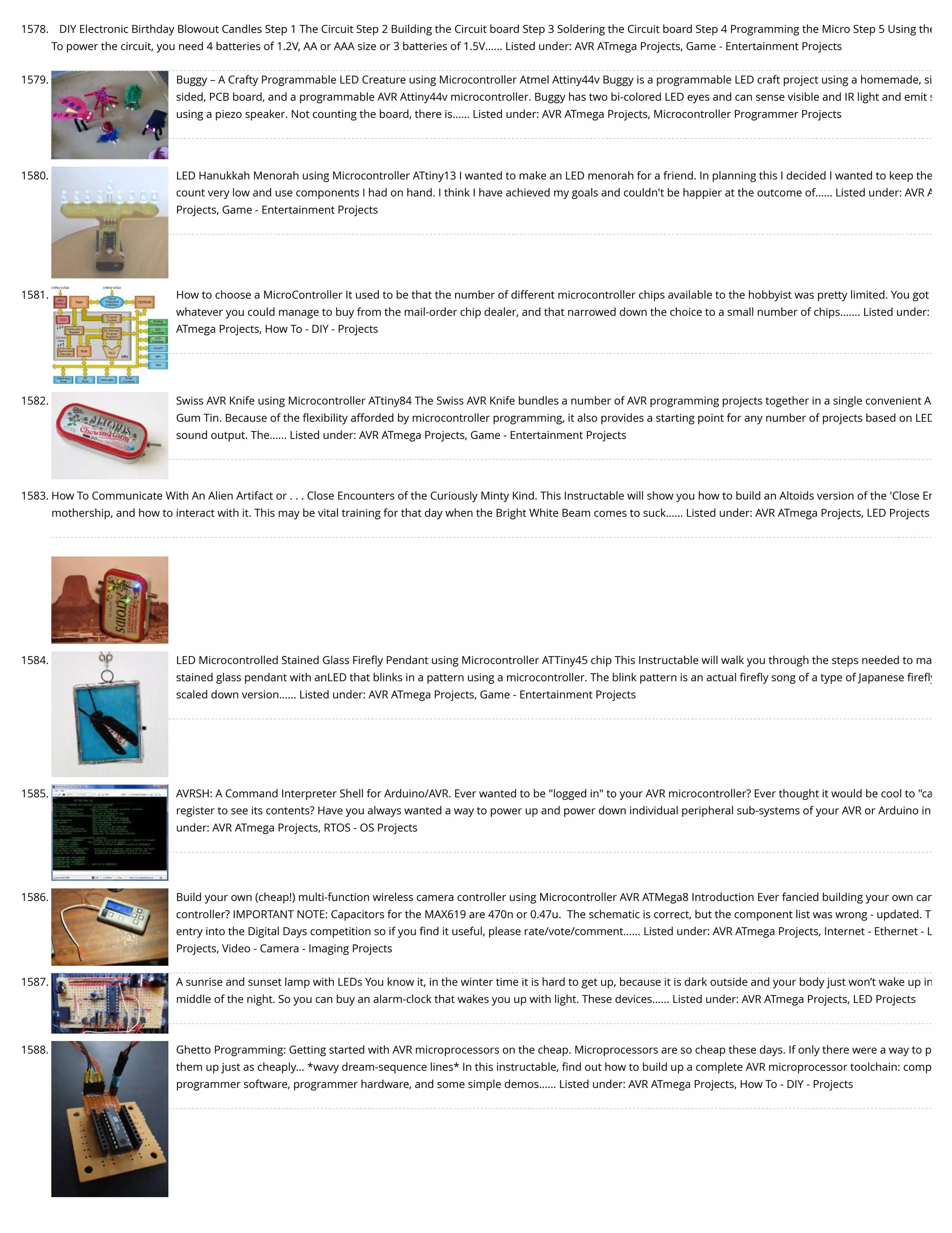 1578. DIY Electronic Birthday Blowout Candles Step 1 The Circuit Step 2 Building the Circuit board Step 3 Soldering the Circuit board Step 4 Programming the Micro Step 5 Using the To power the circuit, you need 4 batteries of 1.2V, AA or AAA size or 3 batteries of 1.5V…... Listed under: AVR ATmega Projects, Game - Entertainment Projects 1579. Buggy – A Crafty Programmable LED Creature using Microcontroller Atmel Attiny44v Buggy is a programmable LED craft project using a homemade, si sided, PCB board, and a programmable AVR Attiny44v microcontroller. Buggy has two bi-colored LED eyes and can sense visible and IR light and emit s using a piezo speaker. Not counting the board, there is…... Listed under: AVR ATmega Projects, Microcontroller Programmer Projects 1580. LED Hanukkah Menorah using Microcontroller ATtiny13 I wanted to make an LED menorah for a friend. In planning this I decided I wanted to keep the count very low and use components I had on hand. I think I have achieved my goals and couldn't be happier at the outcome of…... Listed under: AVR A Projects, Game - Entertainment Projects 1581. How to choose a MicroController It used to be that the number of different microcontroller chips available to the hobbyist was pretty limited. You got whatever you could manage to buy from the mail-order chip dealer, and that narrowed down the choice to a small number of chips.…... Listed under: ATmega Projects, How To - DIY - Projects 1582. Swiss AVR Knife using Microcontroller ATtiny84 The Swiss AVR Knife bundles a number of AVR programming projects together in a single convenient A Gum Tin. Because of the ﬂexibility afforded by microcontroller programming, it also provides a starting point for any number of projects based on LED sound output. The…... Listed under: AVR ATmega Projects, Game - Entertainment Projects 1583. How To Communicate With An Alien Artifact or . . . Close Encounters of the Curiously Minty Kind. This Instructable will show you how to build an Altoids version of the 'Close En mothership, and how to interact with it. This may be vital training for that day when the Bright White Beam comes to suck…... Listed under: AVR ATmega Projects, LED Projects 1584. LED Microcontrolled Stained Glass Fireﬂy Pendant using Microcontroller ATTiny45 chip This Instructable will walk you through the steps needed to ma stained glass pendant with anLED that blinks in a pattern using a microcontroller. The blink pattern is an actual ﬁreﬂy song of a type of Japanese ﬁreﬂy scaled down version…... Listed under: AVR ATmega Projects, Game - Entertainment Projects 1585. AVRSH: A Command Interpreter Shell for Arduino/AVR. Ever wanted to be "logged in" to your AVR microcontroller? Ever thought it would be cool to "ca register to see its contents? Have you always wanted a way to power up and power down individual peripheral sub-systems of your AVR or Arduino in under: AVR ATmega Projects, RTOS - OS Projects 1586. Build your own (cheap!) multi-function wireless camera controller using Microcontroller AVR ATMega8 Introduction Ever fancied building your own cam controller? IMPORTANT NOTE: Capacitors for the MAX619 are 470n or 0.47u.  The schematic is correct, but the component list was wrong - updated. T entry into the Digital Days competition so if you ﬁnd it useful, please rate/vote/comment…... Listed under: AVR ATmega Projects, Internet - Ethernet - L Projects, Video - Camera - Imaging Projects 1587. A sunrise and sunset lamp with LEDs You know it, in the winter time it is hard to get up, because it is dark outside and your body just won’t wake up in middle of the night. So you can buy an alarm-clock that wakes you up with light. These devices…... Listed under: AVR ATmega Projects, LED Projects 1588. Ghetto Programming: Getting started with AVR microprocessors on the cheap. Microprocessors are so cheap these days. If only there were a way to p them up just as cheaply... *wavy dream-sequence lines* In this instructable, ﬁnd out how to build up a complete AVR microprocessor toolchain: comp programmer software, programmer hardware, and some simple demos…... Listed under: AVR ATmega Projects, How To - DIY - Projects 