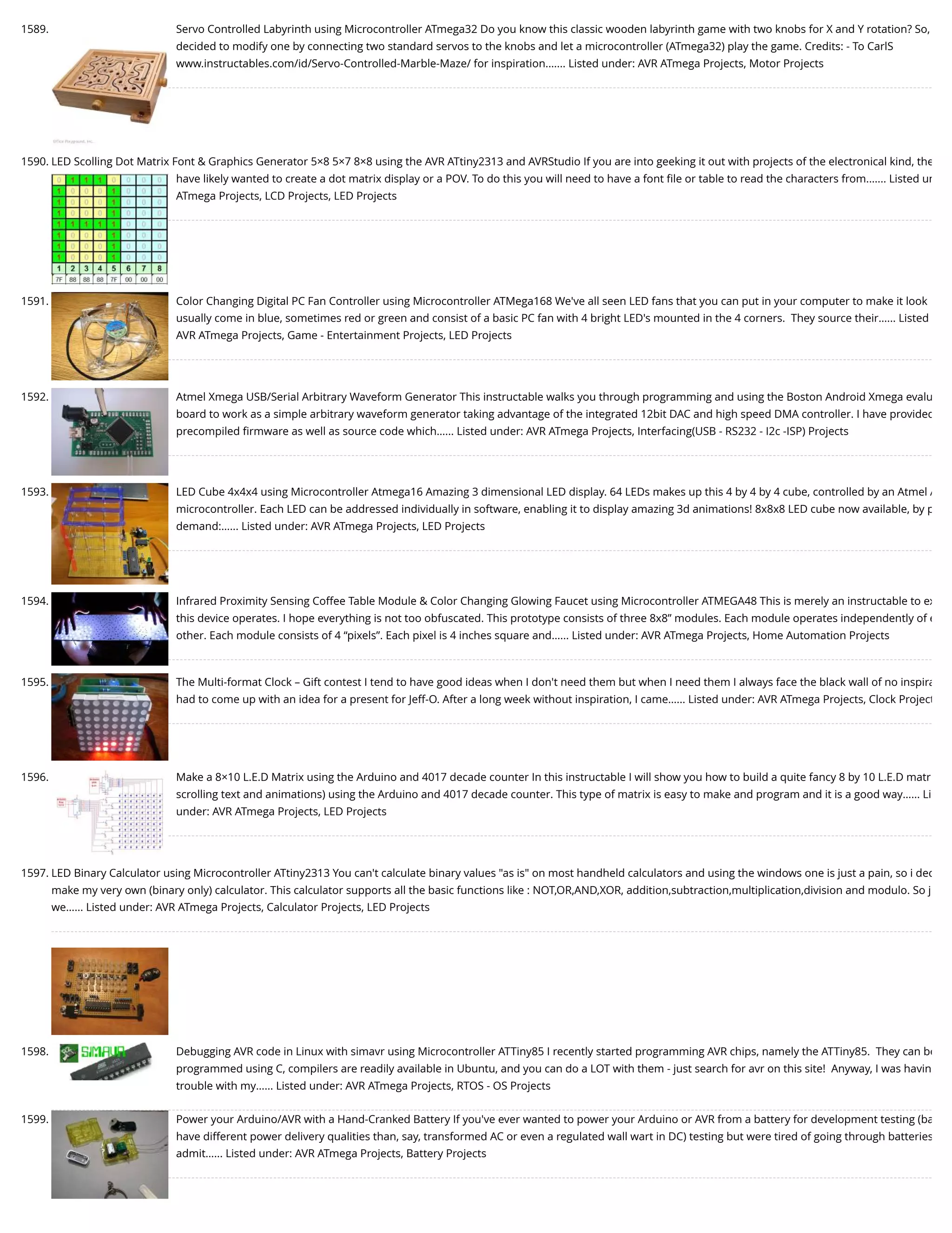 1589. Servo Controlled Labyrinth using Microcontroller ATmega32 Do you know this classic wooden labyrinth game with two knobs for X and Y rotation? So, decided to modify one by connecting two standard servos to the knobs and let a microcontroller (ATmega32) play the game. Credits: - To CarlS www.instructables.com/id/Servo-Controlled-Marble-Maze/ for inspiration.…... Listed under: AVR ATmega Projects, Motor Projects 1590. LED Scolling Dot Matrix Font & Graphics Generator 5×8 5×7 8×8 using the AVR ATtiny2313 and AVRStudio If you are into geeking it out with projects of the electronical kind, the have likely wanted to create a dot matrix display or a POV. To do this you will need to have a font ﬁle or table to read the characters from.…... Listed un ATmega Projects, LCD Projects, LED Projects 1591. Color Changing Digital PC Fan Controller using Microcontroller ATMega168 We've all seen LED fans that you can put in your computer to make it look usually come in blue, sometimes red or green and consist of a basic PC fan with 4 bright LED's mounted in the 4 corners.  They source their…... Listed AVR ATmega Projects, Game - Entertainment Projects, LED Projects 1592. Atmel Xmega USB/Serial Arbitrary Waveform Generator This instructable walks you through programming and using the Boston Android Xmega evalu board to work as a simple arbitrary waveform generator taking advantage of the integrated 12bit DAC and high speed DMA controller. I have provided precompiled ﬁrmware as well as source code which…... Listed under: AVR ATmega Projects, Interfacing(USB - RS232 - I2c -ISP) Projects 1593. LED Cube 4x4x4 using Microcontroller Atmega16 Amazing 3 dimensional LED display. 64 LEDs makes up this 4 by 4 by 4 cube, controlled by an Atmel A microcontroller. Each LED can be addressed individually in software, enabling it to display amazing 3d animations! 8x8x8 LED cube now available, by p demand:…... Listed under: AVR ATmega Projects, LED Projects 1594. Infrared Proximity Sensing Coffee Table Module & Color Changing Glowing Faucet using Microcontroller ATMEGA48 This is merely an instructable to ex this device operates. I hope everything is not too obfuscated. This prototype consists of three 8x8” modules. Each module operates independently of e other. Each module consists of 4 “pixels”. Each pixel is 4 inches square and…... Listed under: AVR ATmega Projects, Home Automation Projects 1595. The Multi-format Clock – Gift contest I tend to have good ideas when I don't need them but when I need them I always face the black wall of no inspira had to come up with an idea for a present for Jeff-O. After a long week without inspiration, I came…... Listed under: AVR ATmega Projects, Clock Project 1596. Make a 8×10 L.E.D Matrix using the Arduino and 4017 decade counter In this instructable I will show you how to build a quite fancy 8 by 10 L.E.D matr scrolling text and animations) using the Arduino and 4017 decade counter. This type of matrix is easy to make and program and it is a good way…... Li under: AVR ATmega Projects, LED Projects 1597. LED Binary Calculator using Microcontroller ATtiny2313 You can't calculate binary values "as is" on most handheld calculators and using the windows one is just a pain, so i dec make my very own (binary only) calculator. This calculator supports all the basic functions like : NOT,OR,AND,XOR, addition,subtraction,multiplication,division and modulo. So j we…... Listed under: AVR ATmega Projects, Calculator Projects, LED Projects 1598. Debugging AVR code in Linux with simavr using Microcontroller ATTiny85 I recently started programming AVR chips, namely the ATTiny85.  They can be programmed using C, compilers are readily available in Ubuntu, and you can do a LOT with them - just search for avr on this site!  Anyway, I was havin trouble with my…... Listed under: AVR ATmega Projects, RTOS - OS Projects 1599. Power your Arduino/AVR with a Hand-Cranked Battery If you've ever wanted to power your Arduino or AVR from a battery for development testing (ba have different power delivery qualities than, say, transformed AC or even a regulated wall wart in DC) testing but were tired of going through batteries admit…... Listed under: AVR ATmega Projects, Battery Projects 