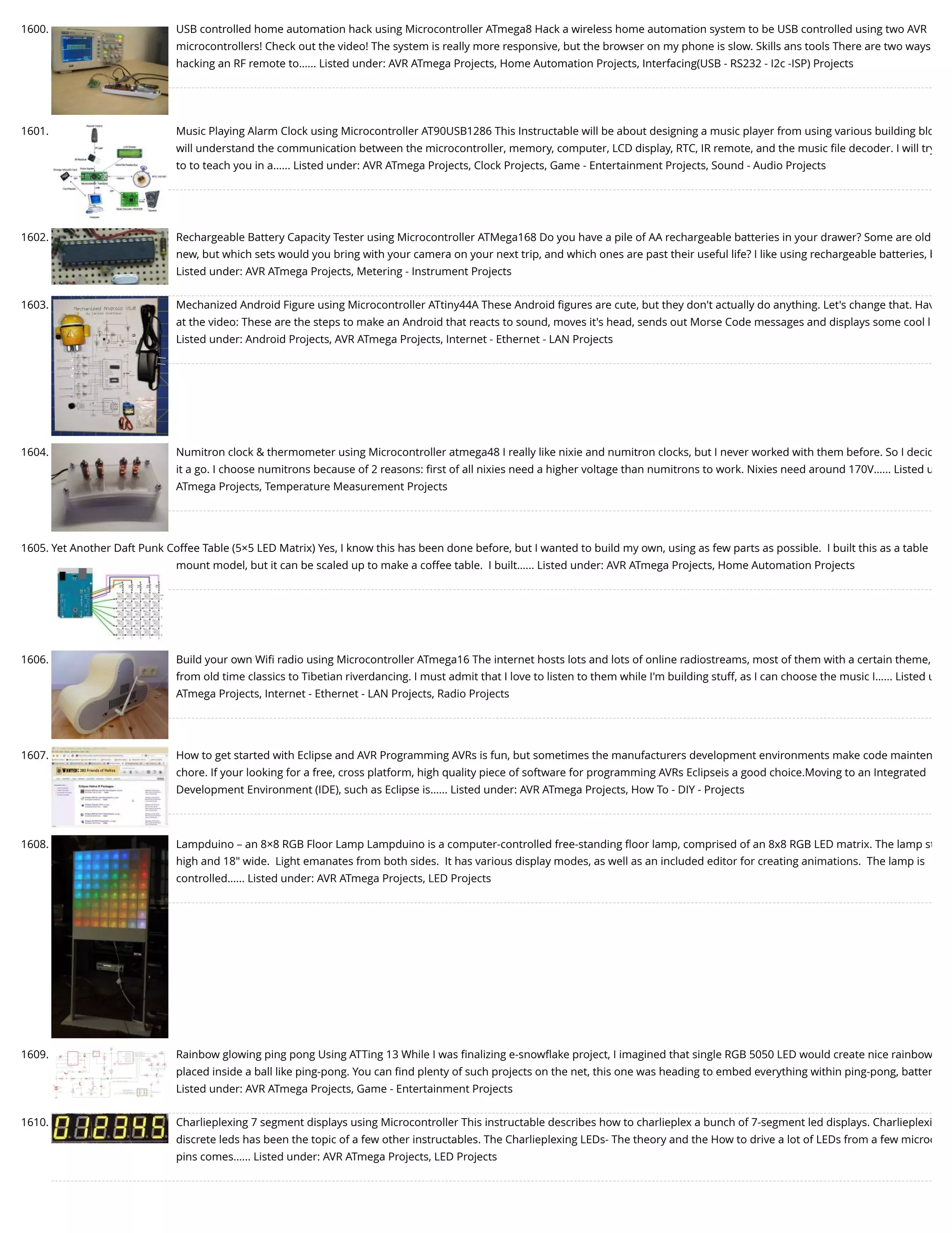 1600. USB controlled home automation hack using Microcontroller ATmega8 Hack a wireless home automation system to be USB controlled using two AVR microcontrollers! Check out the video! The system is really more responsive, but the browser on my phone is slow. Skills ans tools There are two ways hacking an RF remote to…... Listed under: AVR ATmega Projects, Home Automation Projects, Interfacing(USB - RS232 - I2c -ISP) Projects 1601. Music Playing Alarm Clock using Microcontroller AT90USB1286 This Instructable will be about designing a music player from using various building blo will understand the communication between the microcontroller, memory, computer, LCD display, RTC, IR remote, and the music ﬁle decoder. I will try to to teach you in a…... Listed under: AVR ATmega Projects, Clock Projects, Game - Entertainment Projects, Sound - Audio Projects 1602. Rechargeable Battery Capacity Tester using Microcontroller ATMega168 Do you have a pile of AA rechargeable batteries in your drawer? Some are old new, but which sets would you bring with your camera on your next trip, and which ones are past their useful life? I like using rechargeable batteries, b Listed under: AVR ATmega Projects, Metering - Instrument Projects 1603. Mechanized Android Figure using Microcontroller ATtiny44A These Android ﬁgures are cute, but they don't actually do anything. Let's change that. Hav at the video: These are the steps to make an Android that reacts to sound, moves it's head, sends out Morse Code messages and displays some cool l Listed under: Android Projects, AVR ATmega Projects, Internet - Ethernet - LAN Projects 1604. Numitron clock & thermometer using Microcontroller atmega48 I really like nixie and numitron clocks, but I never worked with them before. So I decid it a go. I choose numitrons because of 2 reasons: ﬁrst of all nixies need a higher voltage than numitrons to work. Nixies need around 170V…... Listed u ATmega Projects, Temperature Measurement Projects 1605. Yet Another Daft Punk Coffee Table (5×5 LED Matrix) Yes, I know this has been done before, but I wanted to build my own, using as few parts as possible.  I built this as a table mount model, but it can be scaled up to make a coffee table.  I built…... Listed under: AVR ATmega Projects, Home Automation Projects 1606. Build your own Wiﬁ radio using Microcontroller ATmega16 The internet hosts lots and lots of online radiostreams, most of them with a certain theme, from old time classics to Tibetian riverdancing. I must admit that I love to listen to them while I'm building stuff, as I can choose the music I…... Listed u ATmega Projects, Internet - Ethernet - LAN Projects, Radio Projects 1607. How to get started with Eclipse and AVR Programming AVRs is fun, but sometimes the manufacturers development environments make code mainten chore. If your looking for a free, cross platform, high quality piece of software for programming AVRs Eclipseis a good choice.Moving to an Integrated Development Environment (IDE), such as Eclipse is…... Listed under: AVR ATmega Projects, How To - DIY - Projects 1608. Lampduino – an 8×8 RGB Floor Lamp Lampduino is a computer-controlled free-standing ﬂoor lamp, comprised of an 8x8 RGB LED matrix. The lamp st high and 18" wide.  Light emanates from both sides.  It has various display modes, as well as an included editor for creating animations.  The lamp is controlled…... Listed under: AVR ATmega Projects, LED Projects 1609. Rainbow glowing ping pong Using ATTing 13 While I was ﬁnalizing e-snowﬂake project, I imagined that single RGB 5050 LED would create nice rainbow placed inside a ball like ping-pong. You can ﬁnd plenty of such projects on the net, this one was heading to embed everything within ping-pong, batter Listed under: AVR ATmega Projects, Game - Entertainment Projects 1610. Charlieplexing 7 segment displays using Microcontroller This instructable describes how to charlieplex a bunch of 7-segment led displays. Charlieplexi discrete leds has been the topic of a few other instructables. The Charlieplexing LEDs- The theory and the How to drive a lot of LEDs from a few microc pins comes…... Listed under: AVR ATmega Projects, LED Projects 