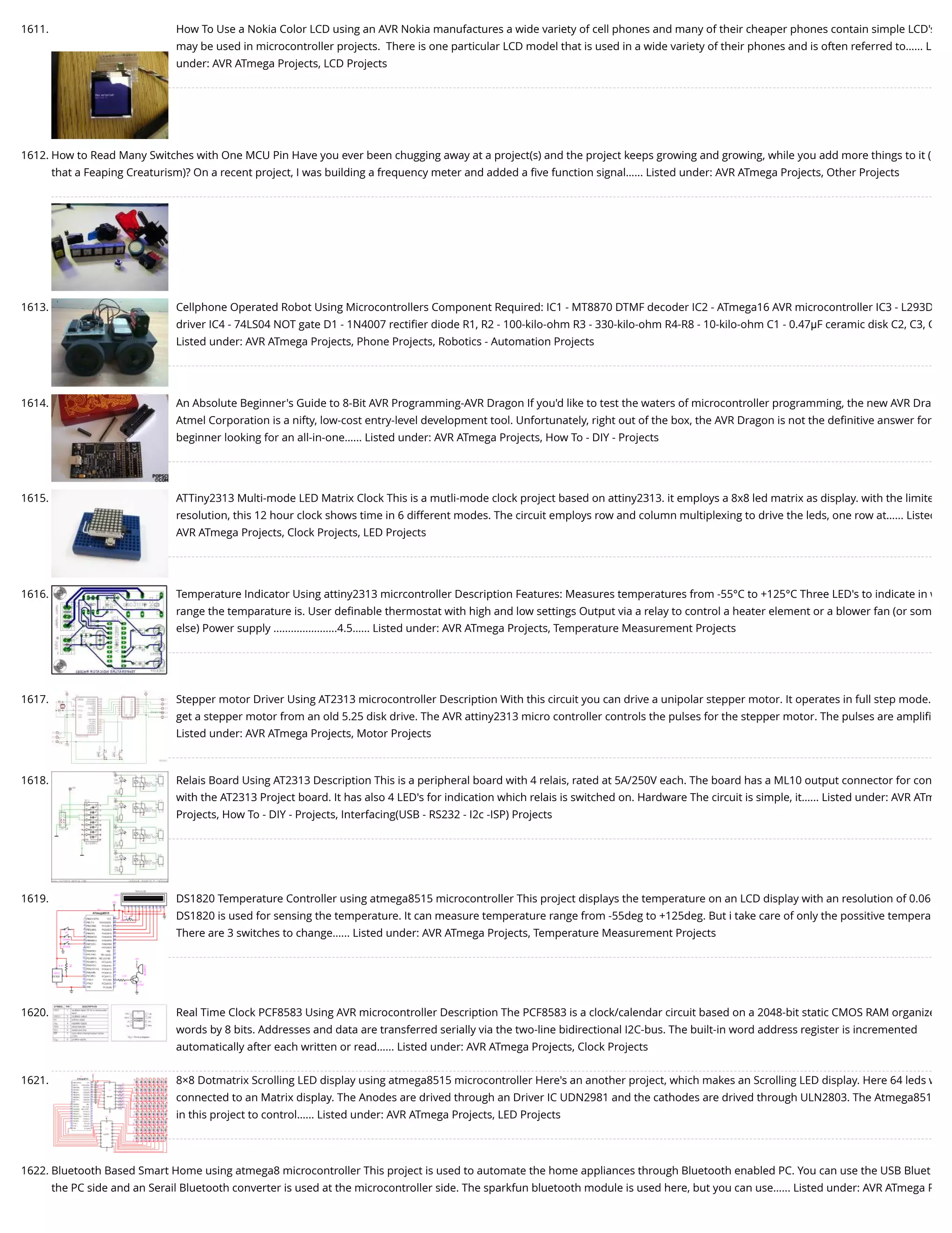 1611. How To Use a Nokia Color LCD using an AVR Nokia manufactures a wide variety of cell phones and many of their cheaper phones contain simple LCD's may be used in microcontroller projects.  There is one particular LCD model that is used in a wide variety of their phones and is often referred to…... L under: AVR ATmega Projects, LCD Projects 1612. How to Read Many Switches with One MCU Pin Have you ever been chugging away at a project(s) and the project keeps growing and growing, while you add more things to it ( that a Feaping Creaturism)? On a recent project, I was building a frequency meter and added a ﬁve function signal…... Listed under: AVR ATmega Projects, Other Projects 1613. Cellphone Operated Robot Using Microcontrollers Component Required: IC1 - MT8870 DTMF decoder IC2 - ATmega16 AVR microcontroller IC3 - L293D driver IC4 - 74LS04 NOT gate D1 - 1N4007 rectiﬁer diode R1, R2 - 100-kilo-ohm R3 - 330-kilo-ohm R4-R8 - 10-kilo-ohm C1 - 0.47μF ceramic disk C2, C3, C Listed under: AVR ATmega Projects, Phone Projects, Robotics - Automation Projects 1614. An Absolute Beginner's Guide to 8-Bit AVR Programming-AVR Dragon If you'd like to test the waters of microcontroller programming, the new AVR Dra Atmel Corporation is a nifty, low-cost entry-level development tool. Unfortunately, right out of the box, the AVR Dragon is not the deﬁnitive answer for beginner looking for an all-in-one…... Listed under: AVR ATmega Projects, How To - DIY - Projects 1615. ATTiny2313 Multi-mode LED Matrix Clock This is a mutli-mode clock project based on attiny2313. it employs a 8x8 led matrix as display. with the limite resolution, this 12 hour clock shows time in 6 different modes. The circuit employs row and column multiplexing to drive the leds, one row at…... Listed AVR ATmega Projects, Clock Projects, LED Projects 1616. Temperature Indicator Using attiny2313 micrcontroller Description Features: Measures temperatures from -55°C to +125°C Three LED's to indicate in w range the temparature is. User deﬁnable thermostat with high and low settings Output via a relay to control a heater element or a blower fan (or som else) Power supply ......................4.5…... Listed under: AVR ATmega Projects, Temperature Measurement Projects 1617. Stepper motor Driver Using AT2313 microcontroller Description With this circuit you can drive a unipolar stepper motor. It operates in full step mode. get a stepper motor from an old 5.25 disk drive. The AVR attiny2313 micro controller controls the pulses for the stepper motor. The pulses are ampliﬁ Listed under: AVR ATmega Projects, Motor Projects 1618. Relais Board Using AT2313 Description This is a peripheral board with 4 relais, rated at 5A/250V each. The board has a ML10 output connector for con with the AT2313 Project board. It has also 4 LED's for indication which relais is switched on. Hardware The circuit is simple, it…... Listed under: AVR ATm Projects, How To - DIY - Projects, Interfacing(USB - RS232 - I2c -ISP) Projects 1619. DS1820 Temperature Controller using atmega8515 microcontroller This project displays the temperature on an LCD display with an resolution of 0.06 DS1820 is used for sensing the temperature. It can measure temperature range from -55deg to +125deg. But i take care of only the possitive tempera There are 3 switches to change…... Listed under: AVR ATmega Projects, Temperature Measurement Projects 1620. Real Time Clock PCF8583 Using AVR microcontroller Description The PCF8583 is a clock/calendar circuit based on a 2048-bit static CMOS RAM organize words by 8 bits. Addresses and data are transferred serially via the two-line bidirectional I2C-bus. The built-in word address register is incremented automatically after each written or read…... Listed under: AVR ATmega Projects, Clock Projects 1621. 8×8 Dotmatrix Scrolling LED display using atmega8515 microcontroller Here's an another project, which makes an Scrolling LED display. Here 64 leds w connected to an Matrix display. The Anodes are drived through an Driver IC UDN2981 and the cathodes are drived through ULN2803. The Atmega851 in this project to control…... Listed under: AVR ATmega Projects, LED Projects 1622. Bluetooth Based Smart Home using atmega8 microcontroller This project is used to automate the home appliances through Bluetooth enabled PC. You can use the USB Bluet the PC side and an Serail Bluetooth converter is used at the microcontroller side. The sparkfun bluetooth module is used here, but you can use…... Listed under: AVR ATmega P 