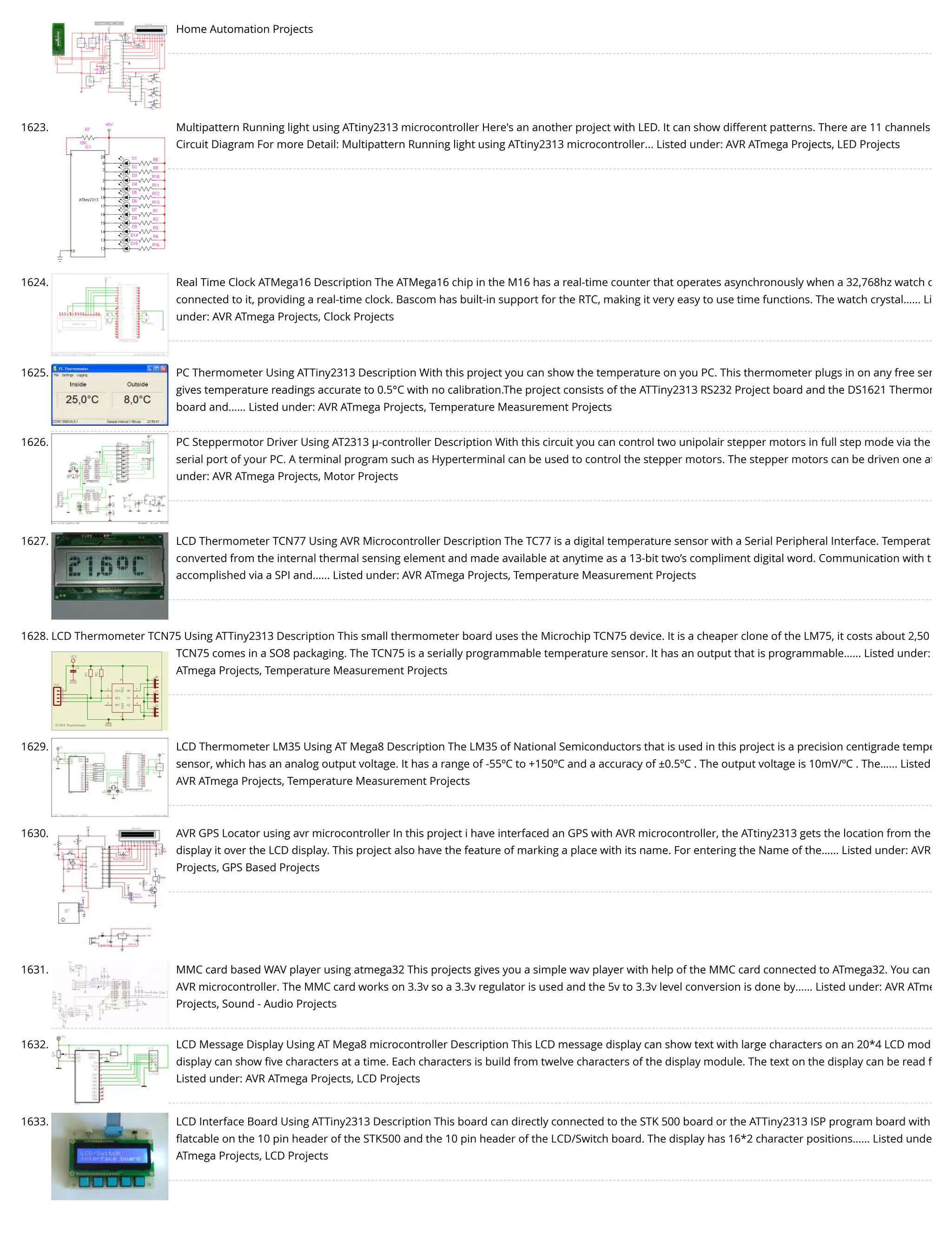 Home Automation Projects 1623. Multipattern Running light using ATtiny2313 microcontroller Here's an another project with LED. It can show different patterns. There are 11 channels Circuit Diagram For more Detail: Multipattern Running light using ATtiny2313 microcontroller... Listed under: AVR ATmega Projects, LED Projects 1624. Real Time Clock ATMega16 Description The ATMega16 chip in the M16 has a real-time counter that operates asynchronously when a 32,768hz watch c connected to it, providing a real-time clock. Bascom has built-in support for the RTC, making it very easy to use time functions. The watch crystal…... Li under: AVR ATmega Projects, Clock Projects 1625. PC Thermometer Using ATTiny2313 Description With this project you can show the temperature on you PC. This thermometer plugs in on any free ser gives temperature readings accurate to 0.5°C with no calibration.The project consists of the ATTiny2313 RS232 Project board and the DS1621 Thermom board and…... Listed under: AVR ATmega Projects, Temperature Measurement Projects 1626. PC Steppermotor Driver Using AT2313 µ-controller Description With this circuit you can control two unipolair stepper motors in full step mode via the serial port of your PC. A terminal program such as Hyperterminal can be used to control the stepper motors. The stepper motors can be driven one at under: AVR ATmega Projects, Motor Projects 1627. LCD Thermometer TCN77 Using AVR Microcontroller Description The TC77 is a digital temperature sensor with a Serial Peripheral Interface. Temperat converted from the internal thermal sensing element and made available at anytime as a 13-bit two’s compliment digital word. Communication with t accomplished via a SPI and…... Listed under: AVR ATmega Projects, Temperature Measurement Projects 1628. LCD Thermometer TCN75 Using ATTiny2313 Description This small thermometer board uses the Microchip TCN75 device. It is a cheaper clone of the LM75, it costs about 2,50 TCN75 comes in a SO8 packaging. The TCN75 is a serially programmable temperature sensor. It has an output that is programmable…... Listed under: ATmega Projects, Temperature Measurement Projects 1629. LCD Thermometer LM35 Using AT Mega8 Description The LM35 of National Semiconductors that is used in this project is a precision centigrade tempe sensor, which has an analog output voltage. It has a range of -55ºC to +150ºC and a accuracy of ±0.5ºC . The output voltage is 10mV/ºC . The…... Listed AVR ATmega Projects, Temperature Measurement Projects 1630. AVR GPS Locator using avr microcontroller In this project i have interfaced an GPS with AVR microcontroller, the ATtiny2313 gets the location from the display it over the LCD display. This project also have the feature of marking a place with its name. For entering the Name of the…... Listed under: AVR Projects, GPS Based Projects 1631. MMC card based WAV player using atmega32 This projects gives you a simple wav player with help of the MMC card connected to ATmega32. You can AVR microcontroller. The MMC card works on 3.3v so a 3.3v regulator is used and the 5v to 3.3v level conversion is done by…... Listed under: AVR ATme Projects, Sound - Audio Projects 1632. LCD Message Display Using AT Mega8 microcontroller Description This LCD message display can show text with large characters on an 20*4 LCD mod display can show ﬁve characters at a time. Each characters is build from twelve characters of the display module. The text on the display can be read f Listed under: AVR ATmega Projects, LCD Projects 1633. LCD Interface Board Using ATTiny2313 Description This board can directly connected to the STK 500 board or the ATTiny2313 ISP program board with ﬂatcable on the 10 pin header of the STK500 and the 10 pin header of the LCD/Switch board. The display has 16*2 character positions…... Listed unde ATmega Projects, LCD Projects 