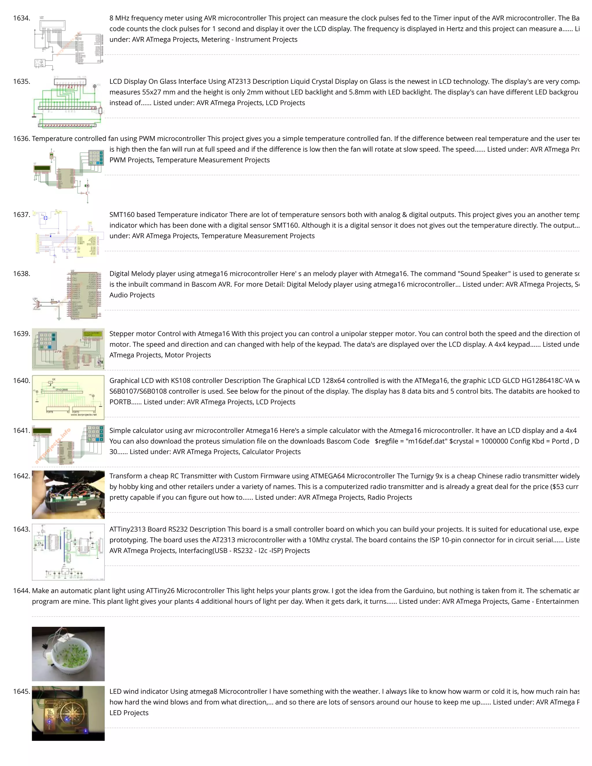 1634. 8 MHz frequency meter using AVR microcontroller This project can measure the clock pulses fed to the Timer input of the AVR microcontroller. The Ba code counts the clock pulses for 1 second and display it over the LCD display. The frequency is displayed in Hertz and this project can measure a…... Li under: AVR ATmega Projects, Metering - Instrument Projects 1635. LCD Display On Glass Interface Using AT2313 Description Liquid Crystal Display on Glass is the newest in LCD technology. The display's are very compa measures 55x27 mm and the height is only 2mm without LED backlight and 5.8mm with LED backlight. The display's can have different LED backgrou instead of…... Listed under: AVR ATmega Projects, LCD Projects 1636. Temperature controlled fan using PWM microcontroller This project gives you a simple temperature controlled fan. If the difference between real temperature and the user tem is high then the fan will run at full speed and if the difference is low then the fan will rotate at slow speed. The speed…... Listed under: AVR ATmega Pro PWM Projects, Temperature Measurement Projects 1637. SMT160 based Temperature indicator There are lot of temperature sensors both with analog & digital outputs. This project gives you an another temp indicator which has been done with a digital sensor SMT160. Although it is a digital sensor it does not gives out the temperature directly. The output… under: AVR ATmega Projects, Temperature Measurement Projects 1638. Digital Melody player using atmega16 microcontroller Here' s an melody player with Atmega16. The command "Sound Speaker" is used to generate so is the inbuilt command in Bascom AVR. For more Detail: Digital Melody player using atmega16 microcontroller... Listed under: AVR ATmega Projects, So Audio Projects 1639. Stepper motor Control with Atmega16 With this project you can control a unipolar stepper motor. You can control both the speed and the direction of motor. The speed and direction and can changed with help of the keypad. The data's are displayed over the LCD display. A 4x4 keypad…... Listed unde ATmega Projects, Motor Projects 1640. Graphical LCD with KS108 controller Description The Graphical LCD 128x64 controlled is with the ATMega16, the graphic LCD GLCD HG1286418C-VA w S6B0107/S6B0108 controller is used. See below for the pinout of the display. The display has 8 data bits and 5 control bits. The databits are hooked to PORTB…... Listed under: AVR ATmega Projects, LCD Projects 1641. Simple calculator using avr microcontroller Atmega16 Here's a simple calculator with the Atmega16 microcontroller. It have an LCD display and a 4x4 You can also download the proteus simulation ﬁle on the downloads Bascom Code   $regﬁle = "m16def.dat" $crystal = 1000000 Conﬁg Kbd = Portd , D 30…... Listed under: AVR ATmega Projects, Calculator Projects 1642. Transform a cheap RC Transmitter with Custom Firmware using ATMEGA64 Microcontroller The Turnigy 9x is a cheap Chinese radio transmitter widely by hobby king and other retailers under a variety of names. This is a computerized radio transmitter and is already a great deal for the price ($53 curr pretty capable if you can ﬁgure out how to…... Listed under: AVR ATmega Projects, Radio Projects 1643. ATTiny2313 Board RS232 Description This board is a small controller board on which you can build your projects. It is suited for educational use, expe prototyping. The board uses the AT2313 microcontroller with a 10Mhz crystal. The board contains the ISP 10-pin connector for in circuit serial…... Liste AVR ATmega Projects, Interfacing(USB - RS232 - I2c -ISP) Projects 1644. Make an automatic plant light using ATTiny26 Microcontroller This light helps your plants grow. I got the idea from the Garduino, but nothing is taken from it. The schematic an program are mine. This plant light gives your plants 4 additional hours of light per day. When it gets dark, it turns…... Listed under: AVR ATmega Projects, Game - Entertainmen 1645. LED wind indicator Using atmega8 Microcontroller I have something with the weather. I always like to know how warm or cold it is, how much rain has how hard the wind blows and from what direction,... and so there are lots of sensors around our house to keep me up…... Listed under: AVR ATmega P LED Projects 