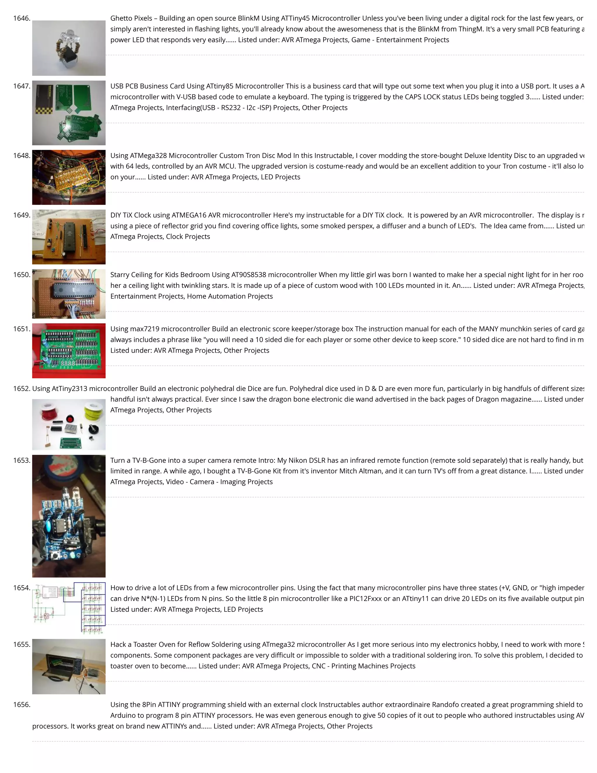 1646. Ghetto Pixels – Building an open source BlinkM Using ATTiny45 Microcontroller Unless you've been living under a digital rock for the last few years, or simply aren't interested in ﬂashing lights, you'll already know about the awesomeness that is the BlinkM from ThingM. It's a very small PCB featuring a power LED that responds very easily…... Listed under: AVR ATmega Projects, Game - Entertainment Projects 1647. USB PCB Business Card Using ATtiny85 Microcontroller This is a business card that will type out some text when you plug it into a USB port. It uses a A microcontroller with V-USB based code to emulate a keyboard. The typing is triggered by the CAPS LOCK status LEDs being toggled 3…... Listed under: ATmega Projects, Interfacing(USB - RS232 - I2c -ISP) Projects, Other Projects 1648. Using ATMega328 Microcontroller Custom Tron Disc Mod In this Instructable, I cover modding the store-bought Deluxe Identity Disc to an upgraded ve with 64 leds, controlled by an AVR MCU. The upgraded version is costume-ready and would be an excellent addition to your Tron costume - it'll also lo on your…... Listed under: AVR ATmega Projects, LED Projects 1649. DIY TiX Clock using ATMEGA16 AVR microcontroller Here's my instructable for a DIY TiX clock.  It is powered by an AVR microcontroller.  The display is m using a piece of reﬂector grid you ﬁnd covering oﬃce lights, some smoked perspex, a diffuser and a bunch of LED's.  The Idea came from…... Listed un ATmega Projects, Clock Projects 1650. Starry Ceiling for Kids Bedroom Using AT90S8538 microcontroller When my little girl was born I wanted to make her a special night light for in her roo her a ceiling light with twinkling stars. It is made up of a piece of custom wood with 100 LEDs mounted in it. An…... Listed under: AVR ATmega Projects, Entertainment Projects, Home Automation Projects 1651. Using max7219 microcontroller Build an electronic score keeper/storage box The instruction manual for each of the MANY munchkin series of card ga always includes a phrase like "you will need a 10 sided die for each player or some other device to keep score." 10 sided dice are not hard to ﬁnd in m Listed under: AVR ATmega Projects, Other Projects 1652. Using AtTiny2313 microcontroller Build an electronic polyhedral die Dice are fun. Polyhedral dice used in D & D are even more fun, particularly in big handfuls of different sizes handful isn't always practical. Ever since I saw the dragon bone electronic die wand advertised in the back pages of Dragon magazine…... Listed under ATmega Projects, Other Projects 1653. Turn a TV-B-Gone into a super camera remote Intro: My Nikon DSLR has an infrared remote function (remote sold separately) that is really handy, but limited in range. A while ago, I bought a TV-B-Gone Kit from it's inventor Mitch Altman, and it can turn TV's off from a great distance. I…... Listed under ATmega Projects, Video - Camera - Imaging Projects 1654. How to drive a lot of LEDs from a few microcontroller pins. Using the fact that many microcontroller pins have three states (+V, GND, or "high impeden can drive N*(N-1) LEDs from N pins. So the little 8 pin microcontroller like a PIC12Fxxx or an ATtiny11 can drive 20 LEDs on its ﬁve available output pin Listed under: AVR ATmega Projects, LED Projects 1655. Hack a Toaster Oven for Reﬂow Soldering using ATmega32 microcontroller As I get more serious into my electronics hobby, I need to work with more S components. Some component packages are very diﬃcult or impossible to solder with a traditional soldering iron. To solve this problem, I decided to toaster oven to become…... Listed under: AVR ATmega Projects, CNC - Printing Machines Projects 1656. Using the 8Pin ATTINY programming shield with an external clock Instructables author extraordinaire Randofo created a great programming shield to Arduino to program 8 pin ATTINY processors. He was even generous enough to give 50 copies of it out to people who authored instructables using AV processors. It works great on brand new ATTINYs and…... Listed under: AVR ATmega Projects, Other Projects 