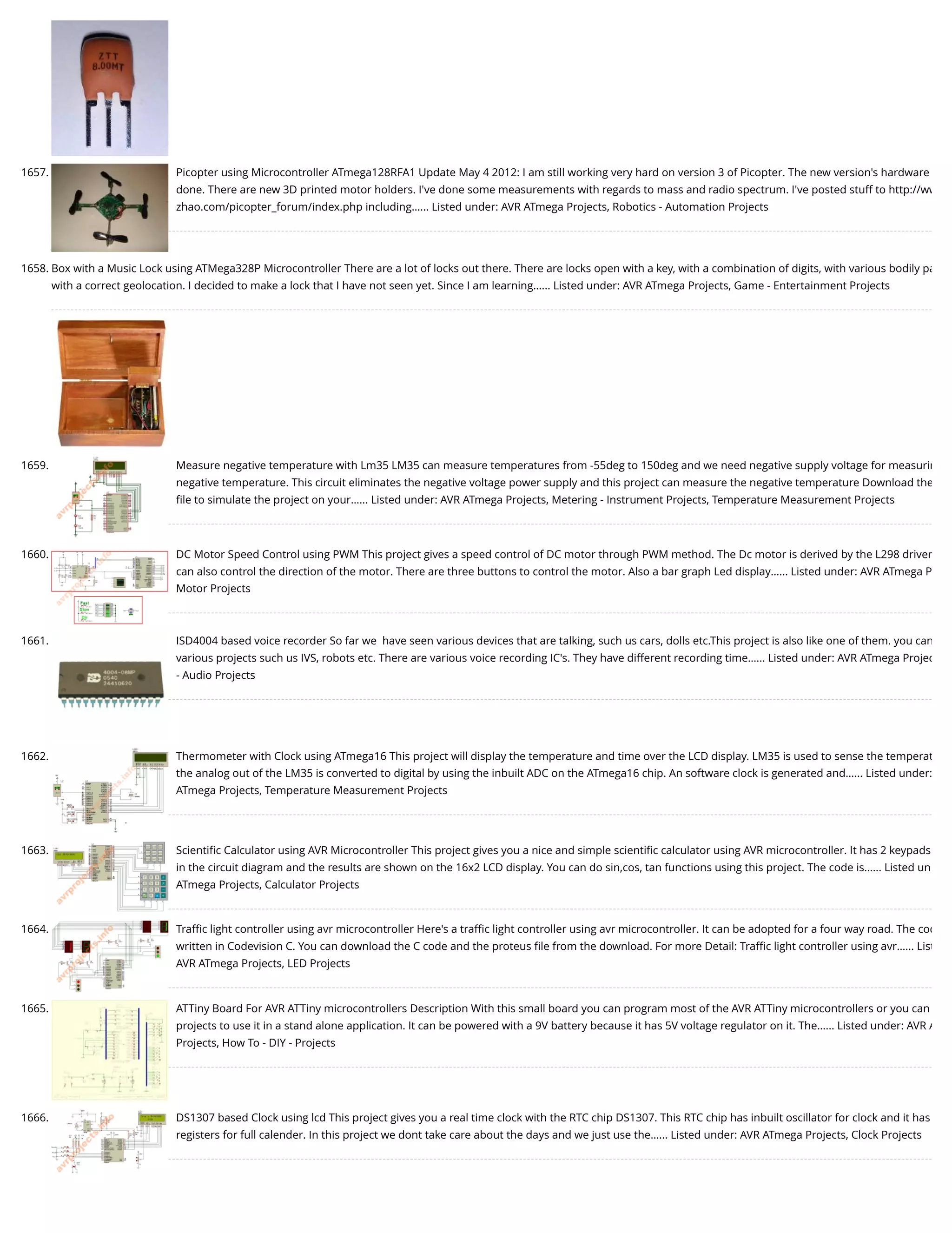 1657. Picopter using Microcontroller ATmega128RFA1 Update May 4 2012: I am still working very hard on version 3 of Picopter. The new version's hardware done. There are new 3D printed motor holders. I've done some measurements with regards to mass and radio spectrum. I've posted stuff to http://ww zhao.com/picopter_forum/index.php including…... Listed under: AVR ATmega Projects, Robotics - Automation Projects 1658. Box with a Music Lock using ATMega328P Microcontroller There are a lot of locks out there. There are locks open with a key, with a combination of digits, with various bodily pa with a correct geolocation. I decided to make a lock that I have not seen yet. Since I am learning…... Listed under: AVR ATmega Projects, Game - Entertainment Projects 1659. Measure negative temperature with Lm35 LM35 can measure temperatures from -55deg to 150deg and we need negative supply voltage for measurin negative temperature. This circuit eliminates the negative voltage power supply and this project can measure the negative temperature Download the ﬁle to simulate the project on your…... Listed under: AVR ATmega Projects, Metering - Instrument Projects, Temperature Measurement Projects 1660. DC Motor Speed Control using PWM This project gives a speed control of DC motor through PWM method. The Dc motor is derived by the L298 driver can also control the direction of the motor. There are three buttons to control the motor. Also a bar graph Led display…... Listed under: AVR ATmega P Motor Projects 1661. ISD4004 based voice recorder So far we  have seen various devices that are talking, such us cars, dolls etc.This project is also like one of them. you can various projects such us IVS, robots etc. There are various voice recording IC's. They have different recording time…... Listed under: AVR ATmega Projec - Audio Projects 1662. Thermometer with Clock using ATmega16 This project will display the temperature and time over the LCD display. LM35 is used to sense the temperat the analog out of the LM35 is converted to digital by using the inbuilt ADC on the ATmega16 chip. An software clock is generated and…... Listed under: ATmega Projects, Temperature Measurement Projects 1663. Scientiﬁc Calculator using AVR Microcontroller This project gives you a nice and simple scientiﬁc calculator using AVR microcontroller. It has 2 keypads in the circuit diagram and the results are shown on the 16x2 LCD display. You can do sin,cos, tan functions using this project. The code is…... Listed un ATmega Projects, Calculator Projects 1664. Traﬃc light controller using avr microcontroller Here's a traﬃc light controller using avr microcontroller. It can be adopted for a four way road. The cod written in Codevision C. You can download the C code and the proteus ﬁle from the download. For more Detail: Traﬃc light controller using avr…... List AVR ATmega Projects, LED Projects 1665. ATTiny Board For AVR ATTiny microcontrollers Description With this small board you can program most of the AVR ATTiny microcontrollers or you can projects to use it in a stand alone application. It can be powered with a 9V battery because it has 5V voltage regulator on it. The…... Listed under: AVR A Projects, How To - DIY - Projects 1666. DS1307 based Clock using lcd This project gives you a real time clock with the RTC chip DS1307. This RTC chip has inbuilt oscillator for clock and it has registers for full calender. In this project we dont take care about the days and we just use the…... Listed under: AVR ATmega Projects, Clock Projects 