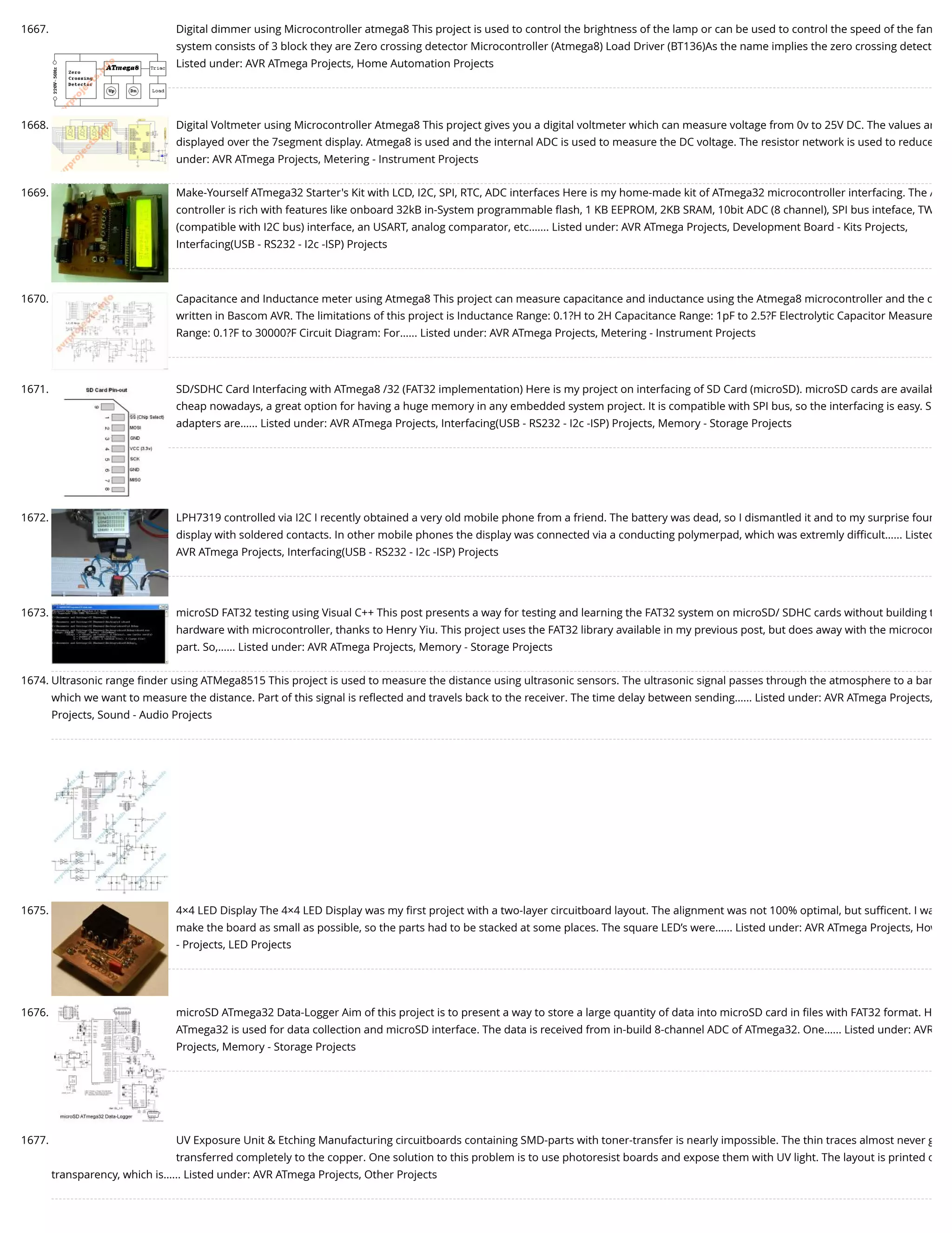 1667. Digital dimmer using Microcontroller atmega8 This project is used to control the brightness of the lamp or can be used to control the speed of the fan system consists of 3 block they are Zero crossing detector Microcontroller (Atmega8) Load Driver (BT136)As the name implies the zero crossing detect Listed under: AVR ATmega Projects, Home Automation Projects 1668. Digital Voltmeter using Microcontroller Atmega8 This project gives you a digital voltmeter which can measure voltage from 0v to 25V DC. The values ar displayed over the 7segment display. Atmega8 is used and the internal ADC is used to measure the DC voltage. The resistor network is used to reduce under: AVR ATmega Projects, Metering - Instrument Projects 1669. Make-Yourself ATmega32 Starter's Kit with LCD, I2C, SPI, RTC, ADC interfaces Here is my home-made kit of ATmega32 microcontroller interfacing. The A controller is rich with features like onboard 32kB in-System programmable ﬂash, 1 KB EEPROM, 2KB SRAM, 10bit ADC (8 channel), SPI bus inteface, TW (compatible with I2C bus) interface, an USART, analog comparator, etc.…... Listed under: AVR ATmega Projects, Development Board - Kits Projects, Interfacing(USB - RS232 - I2c -ISP) Projects 1670. Capacitance and Inductance meter using Atmega8 This project can measure capacitance and inductance using the Atmega8 microcontroller and the c written in Bascom AVR. The limitations of this project is Inductance Range: 0.1?H to 2H Capacitance Range: 1pF to 2.5?F Electrolytic Capacitor Measure Range: 0.1?F to 30000?F Circuit Diagram: For…... Listed under: AVR ATmega Projects, Metering - Instrument Projects 1671. SD/SDHC Card Interfacing with ATmega8 /32 (FAT32 implementation) Here is my project on interfacing of SD Card (microSD). microSD cards are availab cheap nowadays, a great option for having a huge memory in any embedded system project. It is compatible with SPI bus, so the interfacing is easy. S adapters are…... Listed under: AVR ATmega Projects, Interfacing(USB - RS232 - I2c -ISP) Projects, Memory - Storage Projects 1672. LPH7319 controlled via I2C I recently obtained a very old mobile phone from a friend. The battery was dead, so I dismantled it and to my surprise foun display with soldered contacts. In other mobile phones the display was connected via a conducting polymerpad, which was extremly diﬃcult…... Listed AVR ATmega Projects, Interfacing(USB - RS232 - I2c -ISP) Projects 1673. microSD FAT32 testing using Visual C++ This post presents a way for testing and learning the FAT32 system on microSD/ SDHC cards without building t hardware with microcontroller, thanks to Henry Yiu. This project uses the FAT32 library available in my previous post, but does away with the microcon part. So,…... Listed under: AVR ATmega Projects, Memory - Storage Projects 1674. Ultrasonic range ﬁnder using ATMega8515 This project is used to measure the distance using ultrasonic sensors. The ultrasonic signal passes through the atmosphere to a bar which we want to measure the distance. Part of this signal is reﬂected and travels back to the receiver. The time delay between sending…... Listed under: AVR ATmega Projects, Projects, Sound - Audio Projects 1675. 4×4 LED Display The 4×4 LED Display was my ﬁrst project with a two-layer circuitboard layout. The alignment was not 100% optimal, but suﬃcent. I wa make the board as small as possible, so the parts had to be stacked at some places. The square LED’s were…... Listed under: AVR ATmega Projects, How - Projects, LED Projects 1676. microSD ATmega32 Data-Logger Aim of this project is to present a way to store a large quantity of data into microSD card in ﬁles with FAT32 format. H ATmega32 is used for data collection and microSD interface. The data is received from in-build 8-channel ADC of ATmega32. One…... Listed under: AVR Projects, Memory - Storage Projects 1677. UV Exposure Unit & Etching Manufacturing circuitboards containing SMD-parts with toner-transfer is nearly impossible. The thin traces almost never g transferred completely to the copper. One solution to this problem is to use photoresist boards and expose them with UV light. The layout is printed o transparency, which is…... Listed under: AVR ATmega Projects, Other Projects 