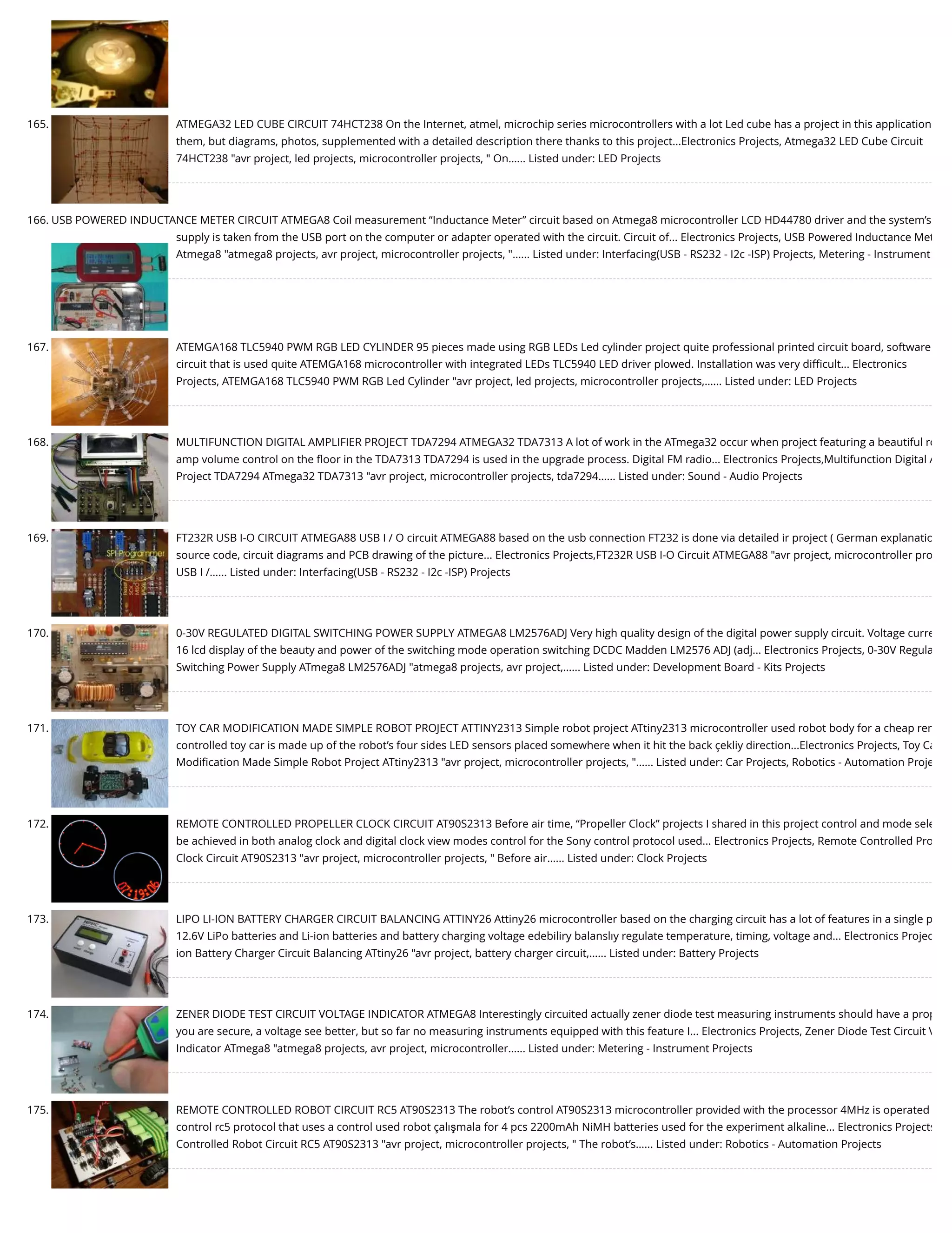 165. ATMEGA32 LED CUBE CIRCUIT 74HCT238 On the Internet, atmel, microchip series microcontrollers with a lot Led cube has a project in this application them, but diagrams, photos, supplemented with a detailed description there thanks to this project...Electronics Projects, Atmega32 LED Cube Circuit 74HCT238 "avr project, led projects, microcontroller projects, " On…... Listed under: LED Projects 166. USB POWERED INDUCTANCE METER CIRCUIT ATMEGA8 Coil measurement “Inductance Meter” circuit based on Atmega8 microcontroller LCD HD44780 driver and the system’s supply is taken from the USB port on the computer or adapter operated with the circuit. Circuit of... Electronics Projects, USB Powered Inductance Met Atmega8 "atmega8 projects, avr project, microcontroller projects, "…... Listed under: Interfacing(USB - RS232 - I2c -ISP) Projects, Metering - Instrument 167. ATEMGA168 TLC5940 PWM RGB LED CYLINDER 95 pieces made using RGB LEDs Led cylinder project quite professional printed circuit board, software circuit that is used quite ATEMGA168 microcontroller with integrated LEDs TLC5940 LED driver plowed. Installation was very diﬃcult... Electronics Projects, ATEMGA168 TLC5940 PWM RGB Led Cylinder "avr project, led projects, microcontroller projects,…... Listed under: LED Projects 168. MULTIFUNCTION DIGITAL AMPLIFIER PROJECT TDA7294 ATMEGA32 TDA7313 A lot of work in the ATmega32 occur when project featuring a beautiful ro amp volume control on the ﬂoor in the TDA7313 TDA7294 is used in the upgrade process. Digital FM radio... Electronics Projects,Multifunction Digital A Project TDA7294 ATmega32 TDA7313 "avr project, microcontroller projects, tda7294…... Listed under: Sound - Audio Projects 169. FT232R USB I-O CIRCUIT ATMEGA88 USB I / O circuit ATMEGA88 based on the usb connection FT232 is done via detailed ir project ( German explanatio source code, circuit diagrams and PCB drawing of the picture... Electronics Projects,FT232R USB I-O Circuit ATMEGA88 "avr project, microcontroller pro USB I /…... Listed under: Interfacing(USB - RS232 - I2c -ISP) Projects 170. 0-30V REGULATED DIGITAL SWITCHING POWER SUPPLY ATMEGA8 LM2576ADJ Very high quality design of the digital power supply circuit. Voltage curre 16 lcd display of the beauty and power of the switching mode operation switching DCDC Madden LM2576 ADJ (adj... Electronics Projects, 0-30V Regula Switching Power Supply ATmega8 LM2576ADJ "atmega8 projects, avr project,…... Listed under: Development Board - Kits Projects 171. TOY CAR MODIFICATION MADE SIMPLE ROBOT PROJECT ATTINY2313 Simple robot project ATtiny2313 microcontroller used robot body for a cheap rem controlled toy car is made up of the robot’s four sides LED sensors placed somewhere when it hit the back çekliy direction...Electronics Projects, Toy Ca Modiﬁcation Made Simple Robot Project ATtiny2313 "avr project, microcontroller projects, "…... Listed under: Car Projects, Robotics - Automation Proje 172. REMOTE CONTROLLED PROPELLER CLOCK CIRCUIT AT90S2313 Before air time, “Propeller Clock” projects I shared in this project control and mode sele be achieved in both analog clock and digital clock view modes control for the Sony control protocol used... Electronics Projects, Remote Controlled Pro Clock Circuit AT90S2313 "avr project, microcontroller projects, " Before air…... Listed under: Clock Projects 173. LIPO LI-ION BATTERY CHARGER CIRCUIT BALANCING ATTINY26 Attiny26 microcontroller based on the charging circuit has a lot of features in a single p 12.6V LiPo batteries and Li-ion batteries and battery charging voltage edebiliry balanslıy regulate temperature, timing, voltage and... Electronics Projec ion Battery Charger Circuit Balancing ATtiny26 "avr project, battery charger circuit,…... Listed under: Battery Projects 174. ZENER DIODE TEST CIRCUIT VOLTAGE INDICATOR ATMEGA8 Interestingly circuited actually zener diode test measuring instruments should have a prop you are secure, a voltage see better, but so far no measuring instruments equipped with this feature I... Electronics Projects, Zener Diode Test Circuit V Indicator ATmega8 "atmega8 projects, avr project, microcontroller…... Listed under: Metering - Instrument Projects 175. REMOTE CONTROLLED ROBOT CIRCUIT RC5 AT90S2313 The robot’s control AT90S2313 microcontroller provided with the processor 4MHz is operated control rc5 protocol that uses a control used robot çalışmala for 4 pcs 2200mAh NiMH batteries used for the experiment alkaline... Electronics Projects Controlled Robot Circuit RC5 AT90S2313 "avr project, microcontroller projects, " The robot’s…... Listed under: Robotics - Automation Projects 
