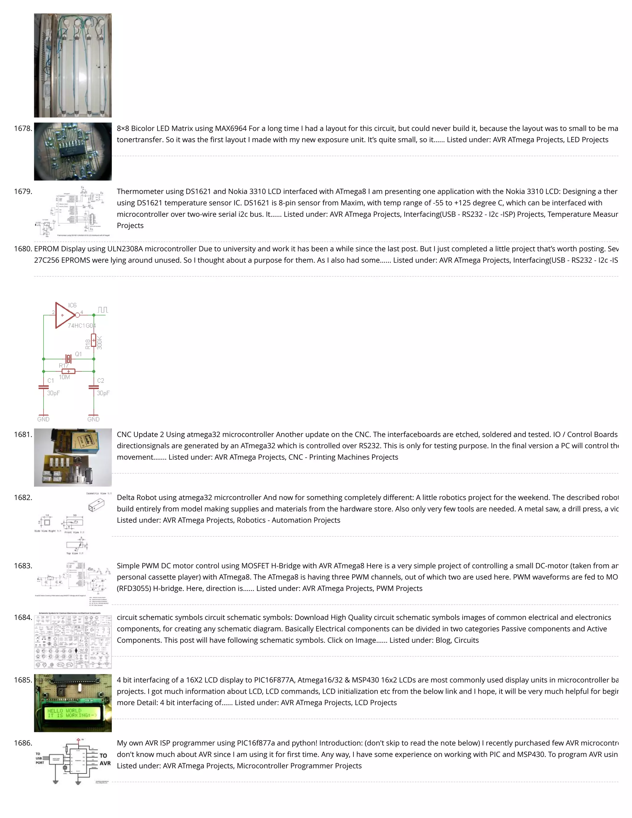 1678. 8×8 Bicolor LED Matrix using MAX6964 For a long time I had a layout for this circuit, but could never build it, because the layout was to small to be ma tonertransfer. So it was the ﬁrst layout I made with my new exposure unit. It’s quite small, so it…... Listed under: AVR ATmega Projects, LED Projects 1679. Thermometer using DS1621 and Nokia 3310 LCD interfaced with ATmega8 I am presenting one application with the Nokia 3310 LCD: Designing a ther using DS1621 temperature sensor IC. DS1621 is 8-pin sensor from Maxim, with temp range of -55 to +125 degree C, which can be interfaced with microcontroller over two-wire serial i2c bus. It…... Listed under: AVR ATmega Projects, Interfacing(USB - RS232 - I2c -ISP) Projects, Temperature Measur Projects 1680. EPROM Display using ULN2308A microcontroller Due to university and work it has been a while since the last post. But I just completed a little project that’s worth posting. Sev 27C256 EPROMS were lying around unused. So I thought about a purpose for them. As I also had some…... Listed under: AVR ATmega Projects, Interfacing(USB - RS232 - I2c -IS 1681. CNC Update 2 Using atmega32 microcontroller Another update on the CNC. The interfaceboards are etched, soldered and tested. IO / Control Boards directionsignals are generated by an ATmega32 which is controlled over RS232. This is only for testing purpose. In the ﬁnal version a PC will control the movement.…... Listed under: AVR ATmega Projects, CNC - Printing Machines Projects 1682. Delta Robot using atmega32 micrcontroller And now for something completely different: A little robotics project for the weekend. The described robot build entirely from model making supplies and materials from the hardware store. Also only very few tools are needed. A metal saw, a drill press, a vic Listed under: AVR ATmega Projects, Robotics - Automation Projects 1683. Simple PWM DC motor control using MOSFET H-Bridge with AVR ATmega8 Here is a very simple project of controlling a small DC-motor (taken from an personal cassette player) with ATmega8. The ATmega8 is having three PWM channels, out of which two are used here. PWM waveforms are fed to MO (RFD3055) H-bridge. Here, direction is…... Listed under: AVR ATmega Projects, PWM Projects 1684. circuit schematic symbols circuit schematic symbols: Download High Quality circuit schematic symbols images of common electrical and electronics  components, for creating any schematic diagram. Basically Electrical components can be divided in two categories Passive components and Active Components. This post will have following schematic symbols. Click on Image…... Listed under: Blog, Circuits 1685. 4 bit interfacing of a 16X2 LCD display to PIC16F877A, Atmega16/32 & MSP430 16x2 LCDs are most commonly used display units in microcontroller ba projects. I got much information about LCD, LCD commands, LCD initialization etc from the below link and I hope, it will be very much helpful for begin more Detail: 4 bit interfacing of…... Listed under: AVR ATmega Projects, LCD Projects 1686. My own AVR ISP programmer using PIC16f877a and python! Introduction: (don't skip to read the note below) I recently purchased few AVR microcontro don't know much about AVR since I am using it for ﬁrst time. Any way, I have some experience on working with PIC and MSP430. To program AVR usin Listed under: AVR ATmega Projects, Microcontroller Programmer Projects 