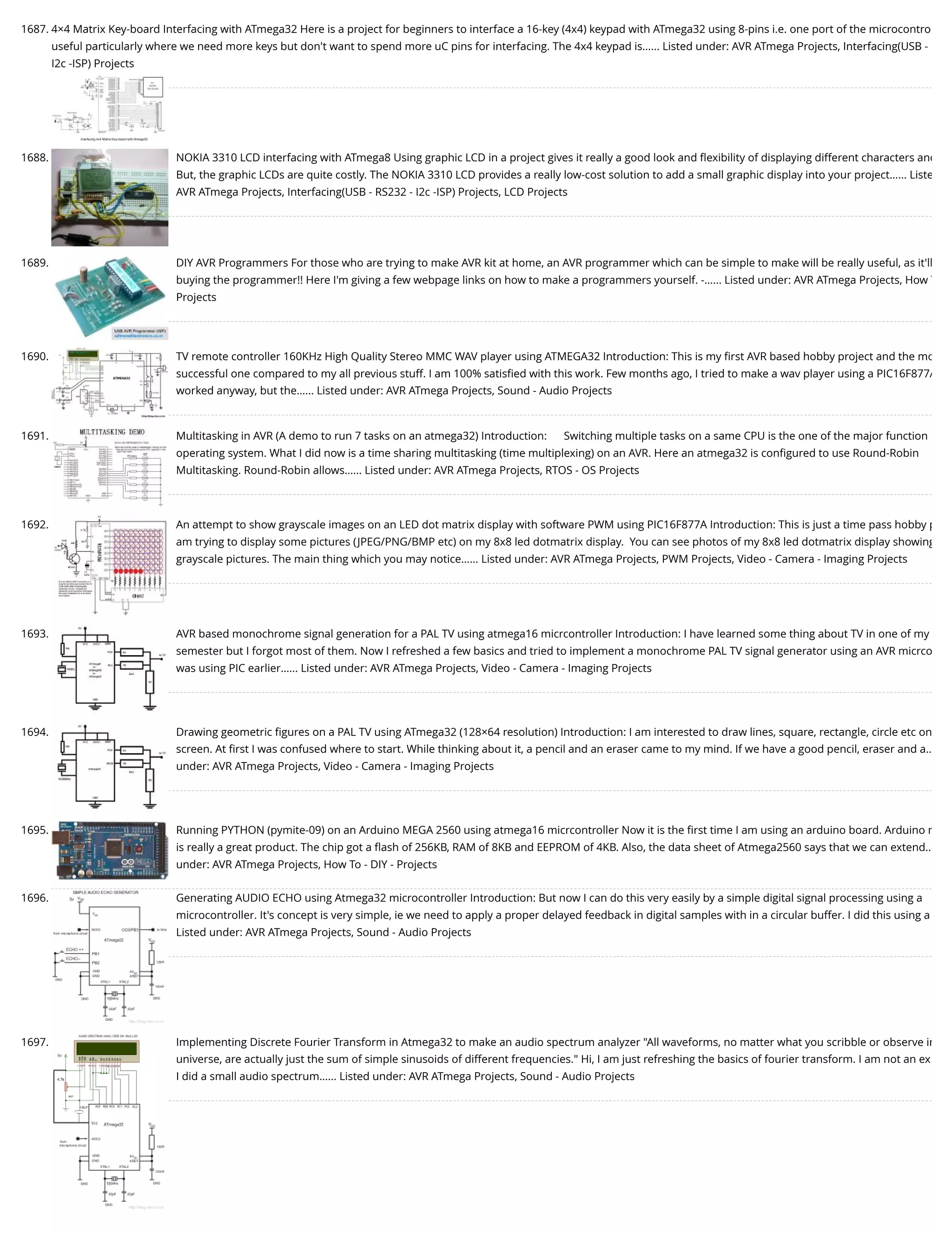 1687. 4×4 Matrix Key-board Interfacing with ATmega32 Here is a project for beginners to interface a 16-key (4x4) keypad with ATmega32 using 8-pins i.e. one port of the microcontro useful particularly where we need more keys but don't want to spend more uC pins for interfacing. The 4x4 keypad is…... Listed under: AVR ATmega Projects, Interfacing(USB - I2c -ISP) Projects 1688. NOKIA 3310 LCD interfacing with ATmega8 Using graphic LCD in a project gives it really a good look and ﬂexibility of displaying different characters and But, the graphic LCDs are quite costly. The NOKIA 3310 LCD provides a really low-cost solution to add a small graphic display into your project…... Liste AVR ATmega Projects, Interfacing(USB - RS232 - I2c -ISP) Projects, LCD Projects 1689. DIY AVR Programmers For those who are trying to make AVR kit at home, an AVR programmer which can be simple to make will be really useful, as it'll buying the programmer!! Here I'm giving a few webpage links on how to make a programmers yourself. -…... Listed under: AVR ATmega Projects, How T Projects 1690. TV remote controller 160KHz High Quality Stereo MMC WAV player using ATMEGA32 Introduction: This is my ﬁrst AVR based hobby project and the mo successful one compared to my all previous stuff. I am 100% satisﬁed with this work. Few months ago, I tried to make a wav player using a PIC16F877A worked anyway, but the…... Listed under: AVR ATmega Projects, Sound - Audio Projects 1691. Multitasking in AVR (A demo to run 7 tasks on an atmega32) Introduction:      Switching multiple tasks on a same CPU is the one of the major function operating system. What I did now is a time sharing multitasking (time multiplexing) on an AVR. Here an atmega32 is conﬁgured to use Round-Robin Multitasking. Round-Robin allows…... Listed under: AVR ATmega Projects, RTOS - OS Projects 1692. An attempt to show grayscale images on an LED dot matrix display with software PWM using PIC16F877A Introduction: This is just a time pass hobby p am trying to display some pictures (JPEG/PNG/BMP etc) on my 8x8 led dotmatrix display.  You can see photos of my 8x8 led dotmatrix display showing grayscale pictures. The main thing which you may notice…... Listed under: AVR ATmega Projects, PWM Projects, Video - Camera - Imaging Projects 1693. AVR based monochrome signal generation for a PAL TV using atmega16 micrcontroller Introduction: I have learned some thing about TV in one of my semester but I forgot most of them. Now I refreshed a few basics and tried to implement a monochrome PAL TV signal generator using an AVR micrco was using PIC earlier…... Listed under: AVR ATmega Projects, Video - Camera - Imaging Projects 1694. Drawing geometric ﬁgures on a PAL TV using ATmega32 (128×64 resolution) Introduction: I am interested to draw lines, square, rectangle, circle etc on screen. At ﬁrst I was confused where to start. While thinking about it, a pencil and an eraser came to my mind. If we have a good pencil, eraser and a… under: AVR ATmega Projects, Video - Camera - Imaging Projects 1695. Running PYTHON (pymite-09) on an Arduino MEGA 2560 using atmega16 micrcontroller Now it is the ﬁrst time I am using an arduino board. Arduino m is really a great product. The chip got a ﬂash of 256KB, RAM of 8KB and EEPROM of 4KB. Also, the data sheet of Atmega2560 says that we can extend… under: AVR ATmega Projects, How To - DIY - Projects 1696. Generating AUDIO ECHO using Atmega32 microcontroller Introduction: But now I can do this very easily by a simple digital signal processing using a microcontroller. It's concept is very simple, ie we need to apply a proper delayed feedback in digital samples with in a circular buffer. I did this using a Listed under: AVR ATmega Projects, Sound - Audio Projects 1697. Implementing Discrete Fourier Transform in Atmega32 to make an audio spectrum analyzer "All waveforms, no matter what you scribble or observe in universe, are actually just the sum of simple sinusoids of different frequencies." Hi, I am just refreshing the basics of fourier transform. I am not an ex I did a small audio spectrum…... Listed under: AVR ATmega Projects, Sound - Audio Projects 