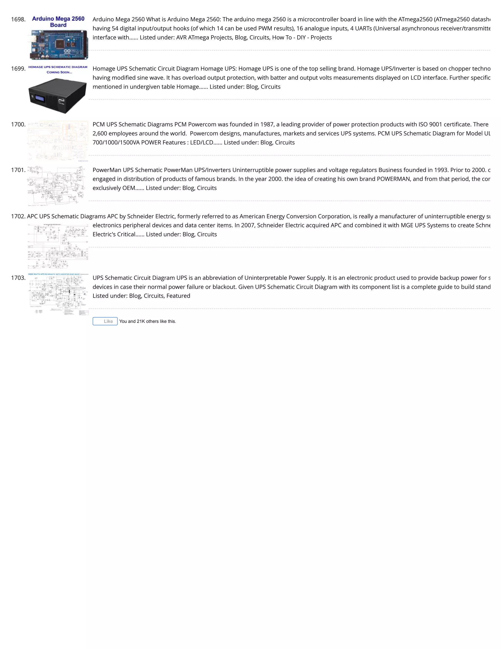 1698. Arduino Mega 2560 What is Arduino Mega 2560: The arduino mega 2560 is a microcontroller board in line with the ATmega2560 (ATmega2560 datashe having 54 digital input/output hooks (of which 14 can be used PWM results), 16 analogue inputs, 4 UARTs (Universal asynchronous receiver/transmitte interface with…... Listed under: AVR ATmega Projects, Blog, Circuits, How To - DIY - Projects 1699. Homage UPS Schematic Circuit Diagram Homage UPS: Homage UPS is one of the top selling brand. Homage UPS/Inverter is based on chopper techno having modiﬁed sine wave. It has overload output protection, with batter and output volts measurements displayed on LCD interface. Further speciﬁc mentioned in undergiven table Homage…... Listed under: Blog, Circuits 1700. PCM UPS Schematic Diagrams PCM Powercom was founded in 1987, a leading provider of power protection products with ISO 9001 certiﬁcate. There 2,600 employees around the world.  Powercom designs, manufactures, markets and services UPS systems. PCM UPS Schematic Diagram for Model UL 700/1000/1500VA POWER Features : LED/LCD…... Listed under: Blog, Circuits 1701. PowerMan UPS Schematic PowerMan UPS/Inverters Uninterruptible power supplies and voltage regulators Business founded in 1993. Prior to 2000. c engaged in distribution of products of famous brands. In the year 2000. the idea of creating his own brand POWERMAN, and from that period, the com exclusively OEM…... Listed under: Blog, Circuits 1702. APC UPS Schematic Diagrams APC by Schneider Electric, formerly referred to as American Energy Conversion Corporation, is really a manufacturer of uninterruptible energy su electronics peripheral devices and data center items. In 2007, Schneider Electric acquired APC and combined it with MGE UPS Systems to create Schne Electric's Critical…... Listed under: Blog, Circuits 1703. UPS Schematic Circuit Diagram UPS is an abbreviation of Uninterpretable Power Supply. It is an electronic product used to provide backup power for s devices in case their normal power failure or blackout. Given UPS Schematic Circuit Diagram with its component list is a complete guide to build stand Listed under: Blog, Circuits, Featured You and 21K others like this.Like 