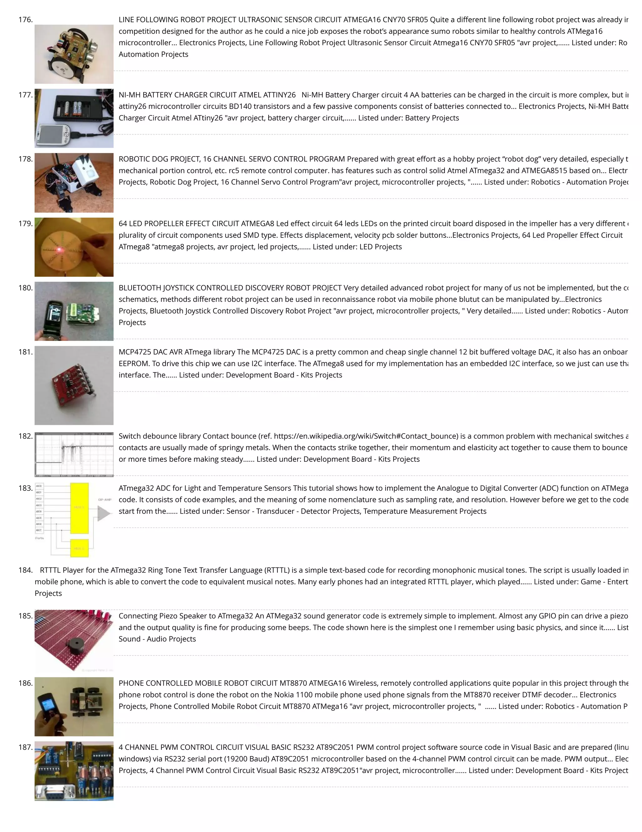 176. LINE FOLLOWING ROBOT PROJECT ULTRASONIC SENSOR CIRCUIT ATMEGA16 CNY70 SFR05 Quite a different line following robot project was already in competition designed for the author as he could a nice job exposes the robot’s appearance sumo robots similar to healthy controls ATMega16 microcontroller... Electronics Projects, Line Following Robot Project Ultrasonic Sensor Circuit Atmega16 CNY70 SFR05 "avr project,…... Listed under: Ro Automation Projects 177. NI-MH BATTERY CHARGER CIRCUIT ATMEL ATTINY26   Ni-MH Battery Charger circuit 4 AA batteries can be charged in the circuit is more complex, but in attiny26 microcontroller circuits BD140 transistors and a few passive components consist of batteries connected to... Electronics Projects, Ni-MH Batte Charger Circuit Atmel ATtiny26 "avr project, battery charger circuit,…... Listed under: Battery Projects 178. ROBOTIC DOG PROJECT, 16 CHANNEL SERVO CONTROL PROGRAM Prepared with great effort as a hobby project “robot dog” very detailed, especially t mechanical portion control, etc. rc5 remote control computer. has features such as control solid Atmel ATmega32 and ATMEGA8515 based on... Electr Projects, Robotic Dog Project, 16 Channel Servo Control Program"avr project, microcontroller projects, "…... Listed under: Robotics - Automation Projec 179. 64 LED PROPELLER EFFECT CIRCUIT ATMEGA8 Led effect circuit 64 leds LEDs on the printed circuit board disposed in the impeller has a very different e plurality of circuit components used SMD type. Effects displacement, velocity pcb solder buttons...Electronics Projects, 64 Led Propeller Effect Circuit ATmega8 "atmega8 projects, avr project, led projects,…... Listed under: LED Projects 180. BLUETOOTH JOYSTICK CONTROLLED DISCOVERY ROBOT PROJECT Very detailed advanced robot project for many of us not be implemented, but the co schematics, methods different robot project can be used in reconnaissance robot via mobile phone blutut can be manipulated by...Electronics Projects, Bluetooth Joystick Controlled Discovery Robot Project "avr project, microcontroller projects, " Very detailed…... Listed under: Robotics - Autom Projects 181. MCP4725 DAC AVR ATmega library The MCP4725 DAC is a pretty common and cheap single channel 12 bit buffered voltage DAC, it also has an onboar EEPROM. To drive this chip we can use I2C interface. The ATmega8 used for my implementation has an embedded I2C interface, so we just can use tha interface. The…... Listed under: Development Board - Kits Projects 182. Switch debounce library Contact bounce (ref. https://en.wikipedia.org/wiki/Switch#Contact_bounce) is a common problem with mechanical switches a contacts are usually made of springy metals. When the contacts strike together, their momentum and elasticity act together to cause them to bounce or more times before making steady…... Listed under: Development Board - Kits Projects 183. ATmega32 ADC for Light and Temperature Sensors This tutorial shows how to implement the Analogue to Digital Converter (ADC) function on ATMega code. It consists of code examples, and the meaning of some nomenclature such as sampling rate, and resolution. However before we get to the code start from the…... Listed under: Sensor - Transducer - Detector Projects, Temperature Measurement Projects 184. RTTTL Player for the ATmega32 Ring Tone Text Transfer Language (RTTTL) is a simple text-based code for recording monophonic musical tones. The script is usually loaded in mobile phone, which is able to convert the code to equivalent musical notes. Many early phones had an integrated RTTTL player, which played…... Listed under: Game - Entert Projects 185. Connecting Piezo Speaker to ATmega32 An ATMega32 sound generator code is extremely simple to implement. Almost any GPIO pin can drive a piezo and the output quality is ﬁne for producing some beeps. The code shown here is the simplest one I remember using basic physics, and since it…... List Sound - Audio Projects 186. PHONE CONTROLLED MOBILE ROBOT CIRCUIT MT8870 ATMEGA16 Wireless, remotely controlled applications quite popular in this project through the phone robot control is done the robot on the Nokia 1100 mobile phone used phone signals from the MT8870 receiver DTMF decoder... Electronics Projects, Phone Controlled Mobile Robot Circuit MT8870 ATMega16 "avr project, microcontroller projects, "  …... Listed under: Robotics - Automation P 187. 4 CHANNEL PWM CONTROL CIRCUIT VISUAL BASIC RS232 AT89C2051 PWM control project software source code in Visual Basic and are prepared (linu windows) via RS232 serial port (19200 Baud) AT89C2051 microcontroller based on the 4-channel PWM control circuit can be made. PWM output... Elec Projects, 4 Channel PWM Control Circuit Visual Basic RS232 AT89C2051"avr project, microcontroller…... Listed under: Development Board - Kits Project 