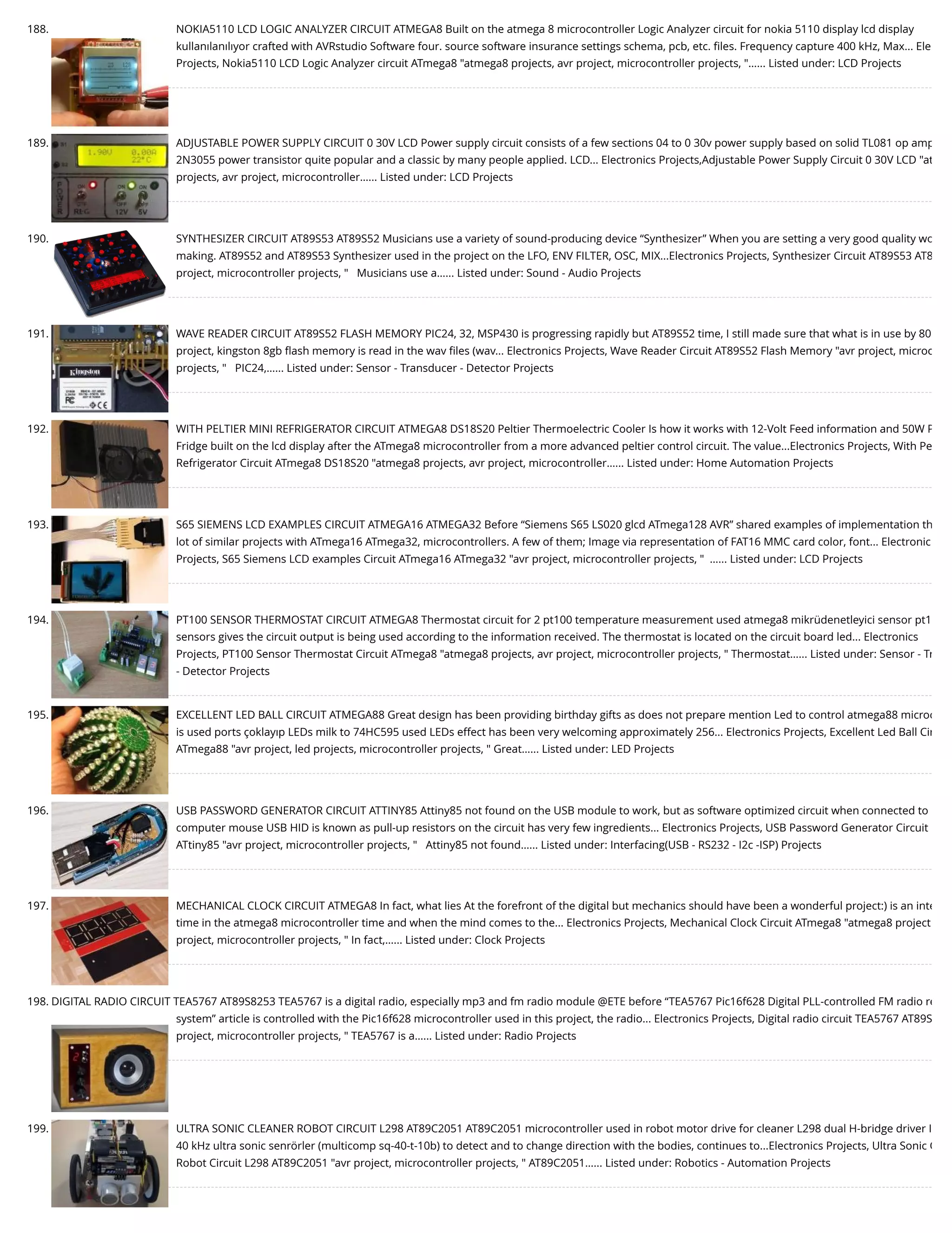 188. NOKIA5110 LCD LOGIC ANALYZER CIRCUIT ATMEGA8 Built on the atmega 8 microcontroller Logic Analyzer circuit for nokia 5110 display lcd display kullanılanılıyor crafted with AVRstudio Software four. source software insurance settings schema, pcb, etc. ﬁles. Frequency capture 400 kHz, Max... Ele Projects, Nokia5110 LCD Logic Analyzer circuit ATmega8 "atmega8 projects, avr project, microcontroller projects, "…... Listed under: LCD Projects 189. ADJUSTABLE POWER SUPPLY CIRCUIT 0 30V LCD Power supply circuit consists of a few sections 04 to 0 30v power supply based on solid TL081 op amp 2N3055 power transistor quite popular and a classic by many people applied. LCD... Electronics Projects,Adjustable Power Supply Circuit 0 30V LCD "at projects, avr project, microcontroller…... Listed under: LCD Projects 190. SYNTHESIZER CIRCUIT AT89S53 AT89S52 Musicians use a variety of sound-producing device “Synthesizer” When you are setting a very good quality wo making. AT89S52 and AT89S53 Synthesizer used in the project on the LFO, ENV FILTER, OSC, MIX...Electronics Projects, Synthesizer Circuit AT89S53 AT8 project, microcontroller projects, "   Musicians use a…... Listed under: Sound - Audio Projects 191. WAVE READER CIRCUIT AT89S52 FLASH MEMORY PIC24, 32, MSP430 is progressing rapidly but AT89S52 time, I still made sure that what is in use by 80 project, kingston 8gb ﬂash memory is read in the wav ﬁles (wav... Electronics Projects, Wave Reader Circuit AT89S52 Flash Memory "avr project, microc projects, "   PIC24,…... Listed under: Sensor - Transducer - Detector Projects 192. WITH PELTIER MINI REFRIGERATOR CIRCUIT ATMEGA8 DS18S20 Peltier Thermoelectric Cooler Is how it works with 12-Volt Feed information and 50W P Fridge built on the lcd display after the ATmega8 microcontroller from a more advanced peltier control circuit. The value...Electronics Projects, With Pe Refrigerator Circuit ATmega8 DS18S20 "atmega8 projects, avr project, microcontroller…... Listed under: Home Automation Projects 193. S65 SIEMENS LCD EXAMPLES CIRCUIT ATMEGA16 ATMEGA32 Before “Siemens S65 LS020 glcd ATmega128 AVR” shared examples of implementation th lot of similar projects with ATmega16 ATmega32, microcontrollers. A few of them; Image via representation of FAT16 MMC card color, font... Electronic Projects, S65 Siemens LCD examples Circuit ATmega16 ATmega32 "avr project, microcontroller projects, "  …... Listed under: LCD Projects 194. PT100 SENSOR THERMOSTAT CIRCUIT ATMEGA8 Thermostat circuit for 2 pt100 temperature measurement used atmega8 mikrüdenetleyici sensor pt1 sensors gives the circuit output is being used according to the information received. The thermostat is located on the circuit board led... Electronics Projects, PT100 Sensor Thermostat Circuit ATmega8 "atmega8 projects, avr project, microcontroller projects, " Thermostat…... Listed under: Sensor - Tr - Detector Projects 195. EXCELLENT LED BALL CIRCUIT ATMEGA88 Great design has been providing birthday gifts as does not prepare mention Led to control atmega88 microc is used ports çoklayıp LEDs milk to 74HC595 used LEDs effect has been very welcoming approximately 256... Electronics Projects, Excellent Led Ball Cir ATmega88 "avr project, led projects, microcontroller projects, " Great…... Listed under: LED Projects 196. USB PASSWORD GENERATOR CIRCUIT ATTINY85 Attiny85 not found on the USB module to work, but as software optimized circuit when connected to computer mouse USB HID is known as pull-up resistors on the circuit has very few ingredients... Electronics Projects, USB Password Generator Circuit ATtiny85 "avr project, microcontroller projects, "   Attiny85 not found…... Listed under: Interfacing(USB - RS232 - I2c -ISP) Projects 197. MECHANICAL CLOCK CIRCUIT ATMEGA8 In fact, what lies At the forefront of the digital but mechanics should have been a wonderful project:) is an inte time in the atmega8 microcontroller time and when the mind comes to the... Electronics Projects, Mechanical Clock Circuit ATmega8 "atmega8 project project, microcontroller projects, " In fact,…... Listed under: Clock Projects 198. DIGITAL RADIO CIRCUIT TEA5767 AT89S8253 TEA5767 is a digital radio, especially mp3 and fm radio module @ETE before “TEA5767 Pic16f628 Digital PLL-controlled FM radio re system” article is controlled with the Pic16f628 microcontroller used in this project, the radio... Electronics Projects, Digital radio circuit TEA5767 AT89S project, microcontroller projects, " TEA5767 is a…... Listed under: Radio Projects 199. ULTRA SONIC CLEANER ROBOT CIRCUIT L298 AT89C2051 AT89C2051 microcontroller used in robot motor drive for cleaner L298 dual H-bridge driver I 40 kHz ultra sonic senrörler (multicomp sq-40-t-10b) to detect and to change direction with the bodies, continues to...Electronics Projects, Ultra Sonic C Robot Circuit L298 AT89C2051 "avr project, microcontroller projects, " AT89C2051…... Listed under: Robotics - Automation Projects 
