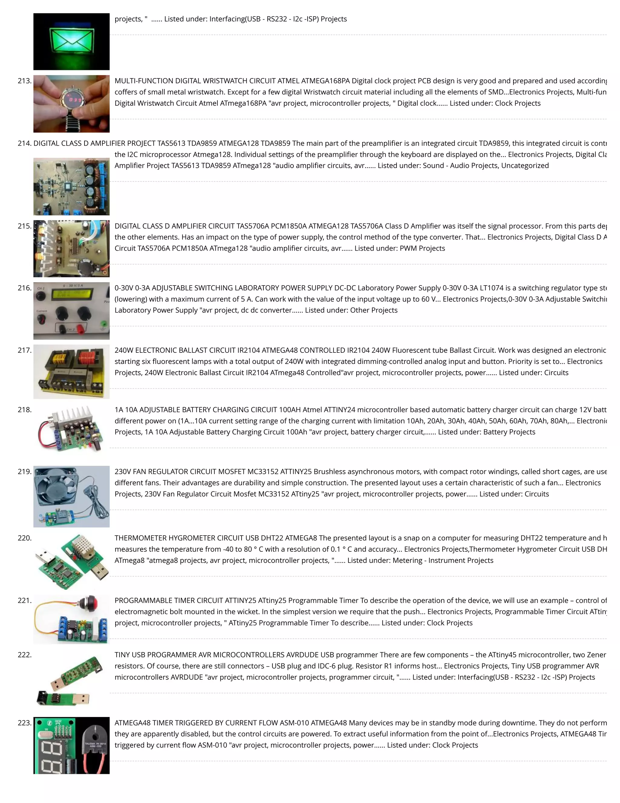 projects, "  …... Listed under: Interfacing(USB - RS232 - I2c -ISP) Projects 213. MULTI-FUNCTION DIGITAL WRISTWATCH CIRCUIT ATMEL ATMEGA168PA Digital clock project PCB design is very good and prepared and used according coffers of small metal wristwatch. Except for a few digital Wristwatch circuit material including all the elements of SMD...Electronics Projects, Multi-fun Digital Wristwatch Circuit Atmel ATmega168PA "avr project, microcontroller projects, " Digital clock…... Listed under: Clock Projects 214. DIGITAL CLASS D AMPLIFIER PROJECT TAS5613 TDA9859 ATMEGA128 TDA9859 The main part of the preampliﬁer is an integrated circuit TDA9859, this integrated circuit is contr the I2C microprocessor Atmega128. Individual settings of the preampliﬁer through the keyboard are displayed on the... Electronics Projects, Digital Cla Ampliﬁer Project TAS5613 TDA9859 ATmega128 "audio ampliﬁer circuits, avr…... Listed under: Sound - Audio Projects, Uncategorized 215. DIGITAL CLASS D AMPLIFIER CIRCUIT TAS5706A PCM1850A ATMEGA128 TAS5706A Class D Ampliﬁer was itself the signal processor. From this parts dep the other elements. Has an impact on the type of power supply, the control method of the type converter. That... Electronics Projects, Digital Class D A Circuit TAS5706A PCM1850A ATmega128 "audio ampliﬁer circuits, avr…... Listed under: PWM Projects 216. 0-30V 0-3A ADJUSTABLE SWITCHING LABORATORY POWER SUPPLY DC-DC Laboratory Power Supply 0-30V 0-3A LT1074 is a switching regulator type ste (lowering) with a maximum current of 5 A. Can work with the value of the input voltage up to 60 V... Electronics Projects,0-30V 0-3A Adjustable Switchin Laboratory Power Supply "avr project, dc dc converter…... Listed under: Other Projects 217. 240W ELECTRONIC BALLAST CIRCUIT IR2104 ATMEGA48 CONTROLLED IR2104 240W Fluorescent tube Ballast Circuit. Work was designed an electronic starting six ﬂuorescent lamps with a total output of 240W with integrated dimming-controlled analog input and button. Priority is set to... Electronics Projects, 240W Electronic Ballast Circuit IR2104 ATmega48 Controlled"avr project, microcontroller projects, power…... Listed under: Circuits 218. 1A 10A ADJUSTABLE BATTERY CHARGING CIRCUIT 100AH Atmel ATTINY24 microcontroller based automatic battery charger circuit can charge 12V batt different power on (1A…10A current setting range of the charging current with limitation 10Ah, 20Ah, 30Ah, 40Ah, 50Ah, 60Ah, 70Ah, 80Ah,... Electronic Projects, 1A 10A Adjustable Battery Charging Circuit 100Ah "avr project, battery charger circuit,…... Listed under: Battery Projects 219. 230V FAN REGULATOR CIRCUIT MOSFET MC33152 ATTINY25 Brushless asynchronous motors, with compact rotor windings, called short cages, are use different fans. Their advantages are durability and simple construction. The presented layout uses a certain characteristic of such a fan... Electronics Projects, 230V Fan Regulator Circuit Mosfet MC33152 ATtiny25 "avr project, microcontroller projects, power…... Listed under: Circuits 220. THERMOMETER HYGROMETER CIRCUIT USB DHT22 ATMEGA8 The presented layout is a snap on a computer for measuring DHT22 temperature and h measures the temperature from -40 to 80 ° C with a resolution of 0.1 ° C and accuracy... Electronics Projects,Thermometer Hygrometer Circuit USB DH ATmega8 "atmega8 projects, avr project, microcontroller projects, "…... Listed under: Metering - Instrument Projects 221. PROGRAMMABLE TIMER CIRCUIT ATTINY25 ATtiny25 Programmable Timer To describe the operation of the device, we will use an example – control of electromagnetic bolt mounted in the wicket. In the simplest version we require that the push... Electronics Projects, Programmable Timer Circuit ATtiny project, microcontroller projects, " ATtiny25 Programmable Timer To describe…... Listed under: Clock Projects 222. TINY USB PROGRAMMER AVR MICROCONTROLLERS AVRDUDE USB programmer There are few components – the ATtiny45 microcontroller, two Zener resistors. Of course, there are still connectors – USB plug and IDC-6 plug. Resistor R1 informs host... Electronics Projects, Tiny USB programmer AVR microcontrollers AVRDUDE "avr project, microcontroller projects, programmer circuit, "…... Listed under: Interfacing(USB - RS232 - I2c -ISP) Projects 223. ATMEGA48 TIMER TRIGGERED BY CURRENT FLOW ASM-010 ATMEGA48 Many devices may be in standby mode during downtime. They do not perform they are apparently disabled, but the control circuits are powered. To extract useful information from the point of...Electronics Projects, ATMEGA48 Tim triggered by current ﬂow ASM-010 "avr project, microcontroller projects, power…... Listed under: Clock Projects 