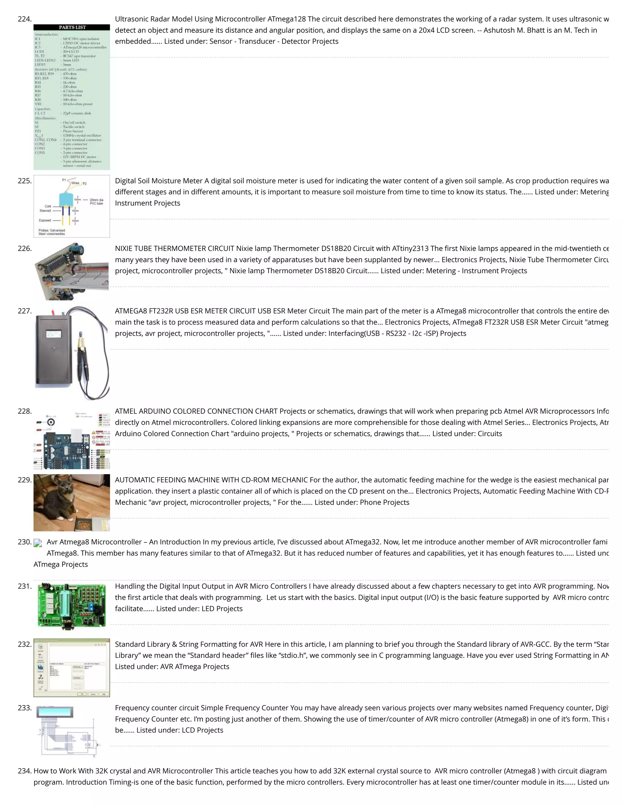 224. Ultrasonic Radar Model Using Microcontroller ATmega128 The circuit described here demonstrates the working of a radar system. It uses ultrasonic w detect an object and measure its distance and angular position, and displays the same on a 20x4 LCD screen. -- Ashutosh M. Bhatt is an M. Tech in embedded…... Listed under: Sensor - Transducer - Detector Projects 225. Digital Soil Moisture Meter A digital soil moisture meter is used for indicating the water content of a given soil sample. As crop production requires wa different stages and in different amounts, it is important to measure soil moisture from time to time to know its status. The…... Listed under: Metering Instrument Projects 226. NIXIE TUBE THERMOMETER CIRCUIT Nixie lamp Thermometer DS18B20 Circuit with ATtiny2313 The ﬁrst Nixie lamps appeared in the mid-twentieth ce many years they have been used in a variety of apparatuses but have been supplanted by newer... Electronics Projects, Nixie Tube Thermometer Circu project, microcontroller projects, " Nixie lamp Thermometer DS18B20 Circuit…... Listed under: Metering - Instrument Projects 227. ATMEGA8 FT232R USB ESR METER CIRCUIT USB ESR Meter Circuit The main part of the meter is a ATmega8 microcontroller that controls the entire dev main the task is to process measured data and perform calculations so that the... Electronics Projects, ATmega8 FT232R USB ESR Meter Circuit "atmeg projects, avr project, microcontroller projects, "…... Listed under: Interfacing(USB - RS232 - I2c -ISP) Projects 228. ATMEL ARDUINO COLORED CONNECTION CHART Projects or schematics, drawings that will work when preparing pcb Atmel AVR Microprocessors Info directly on Atmel microcontrollers. Colored linking expansions are more comprehensible for those dealing with Atmel Series... Electronics Projects, Atm Arduino Colored Connection Chart "arduino projects, " Projects or schematics, drawings that…... Listed under: Circuits 229. AUTOMATIC FEEDING MACHINE WITH CD-ROM MECHANIC For the author, the automatic feeding machine for the wedge is the easiest mechanical par application. they insert a plastic container all of which is placed on the CD present on the... Electronics Projects, Automatic Feeding Machine With CD-R Mechanic "avr project, microcontroller projects, " For the…... Listed under: Phone Projects 230. Avr Atmega8 Microcontroller – An Introduction In my previous article, I’ve discussed about ATmega32. Now, let me introduce another member of AVR microcontroller fami ATmega8. This member has many features similar to that of ATmega32. But it has reduced number of features and capabilities, yet it has enough features to…... Listed und ATmega Projects 231. Handling the Digital Input Output in AVR Micro Controllers I have already discussed about a few chapters necessary to get into AVR programming. Now the ﬁrst article that deals with programming.  Let us start with the basics. Digital input output (I/O) is the basic feature supported by  AVR micro contro facilitate…... Listed under: LED Projects 232. Standard Library & String Formatting for AVR Here in this article, I am planning to brief you through the Standard library of AVR-GCC. By the term “Stan Library” we mean the “Standard header” ﬁles like “stdio.h”, we commonly see in C programming language. Have you ever used String Formatting in AN Listed under: AVR ATmega Projects 233. Frequency counter circuit Simple Frequency Counter You may have already seen various projects over many websites named Frequency counter, Digit Frequency Counter etc. I’m posting just another of them. Showing the use of timer/counter of AVR micro controller (Atmega8) in one of it’s form. This c be…... Listed under: LCD Projects 234. How to Work With 32K crystal and AVR Microcontroller This article teaches you how to add 32K external crystal source to  AVR micro controller (Atmega8 ) with circuit diagram program. Introduction Timing-is one of the basic function, performed by the micro controllers. Every microcontroller has at least one timer/counter module in its…... Listed und 