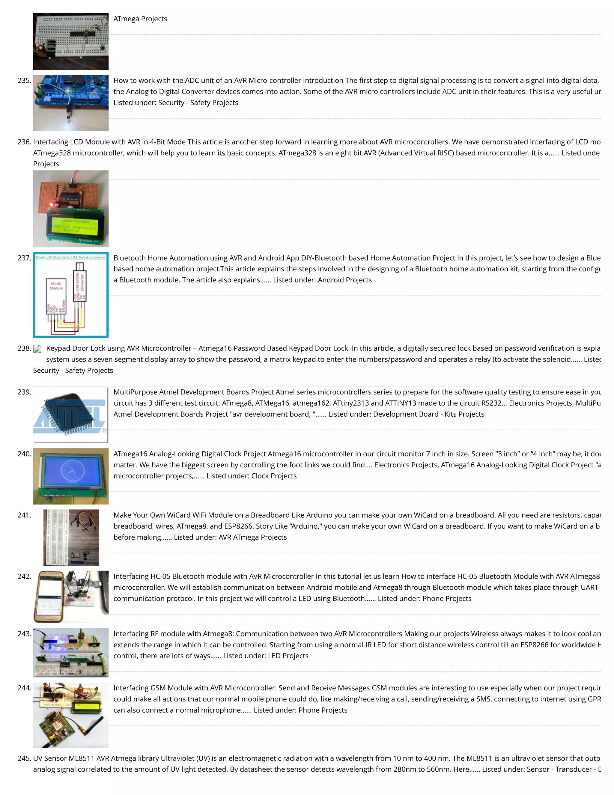 ATmega Projects 235. How to work with the ADC unit of an AVR Micro-controller Introduction The ﬁrst step to digital signal processing is to convert a signal into digital data, the Analog to Digital Converter devices comes into action. Some of the AVR micro controllers include ADC unit in their features. This is a very useful un Listed under: Security - Safety Projects 236. Interfacing LCD Module with AVR in 4-Bit Mode This article is another step forward in learning more about AVR microcontrollers. We have demonstrated interfacing of LCD mo ATmega328 microcontroller, which will help you to learn its basic concepts. ATmega328 is an eight bit AVR (Advanced Virtual RISC) based microcontroller. It is a…... Listed unde Projects 237. Bluetooth Home Automation using AVR and Android App DIY-Bluetooth based Home Automation Project In this project, let’s see how to design a Blue based home automation project.This article explains the steps involved in the designing of a Bluetooth home automation kit, starting from the conﬁgu a Bluetooth module. The article also explains…... Listed under: Android Projects 238. Keypad Door Lock using AVR Microcontroller – Atmega16 Password Based Keypad Door Lock  In this article, a digitally secured lock based on password veriﬁcation is expla system uses a seven segment display array to show the password, a matrix keypad to enter the numbers/password and operates a relay (to activate the solenoid…... Listed Security - Safety Projects 239. MultiPurpose Atmel Development Boards Project Atmel series microcontrollers series to prepare for the software quality testing to ensure ease in you circuit has 3 different test circuit. ATmega8, ATMega16, atmega162, ATtiny2313 and ATTINY13 made to the circuit RS232... Electronics Projects, MultiPu Atmel Development Boards Project "avr development board, "…... Listed under: Development Board - Kits Projects 240. ATmega16 Analog-Looking Digital Clock Project Atmega16 microcontroller in our circuit monitor 7 inch in size. Screen “3 inch” or “4 inch” may be, it doe matter. We have the biggest screen by controlling the foot links we could ﬁnd.... Electronics Projects, ATmega16 Analog-Looking Digital Clock Project "a microcontroller projects,…... Listed under: Clock Projects 241. Make Your Own WiCard WiFi Module on a Breadboard Like Arduino you can make your own WiCard on a breadboard. All you need are resistors, capac breadboard, wires, ATmega8, and ESP8266. Story Like “Arduino," you can make your own WiCard on a breadboard. If you want to make WiCard on a b before making…... Listed under: AVR ATmega Projects 242. Interfacing HC-05 Bluetooth module with AVR Microcontroller In this tutorial let us learn How to interface HC-05 Bluetooth Module with AVR ATmega8 microcontroller. We will establish communication between Android mobile and Atmega8 through Bluetooth module which takes place through UART communication protocol. In this project we will control a LED using Bluetooth…... Listed under: Phone Projects 243. Interfacing RF module with Atmega8: Communication between two AVR Microcontrollers Making our projects Wireless always makes it to look cool an extends the range in which it can be controlled. Starting from using a normal IR LED for short distance wireless control till an ESP8266 for worldwide H control, there are lots of ways…... Listed under: LED Projects 244. Interfacing GSM Module with AVR Microcontroller: Send and Receive Messages GSM modules are interesting to use especially when our project requir could make all actions that our normal mobile phone could do, like making/receiving a call, sending/receiving a SMS, connecting to internet using GPR can also connect a normal microphone…... Listed under: Phone Projects 245. UV Sensor ML8511 AVR Atmega library Ultraviolet (UV) is an electromagnetic radiation with a wavelength from 10 nm to 400 nm. The ML8511 is an ultraviolet sensor that outp analog signal correlated to the amount of UV light detected. By datasheet the sensor detects wavelength from 280nm to 560nm. Here…... Listed under: Sensor - Transducer - D 