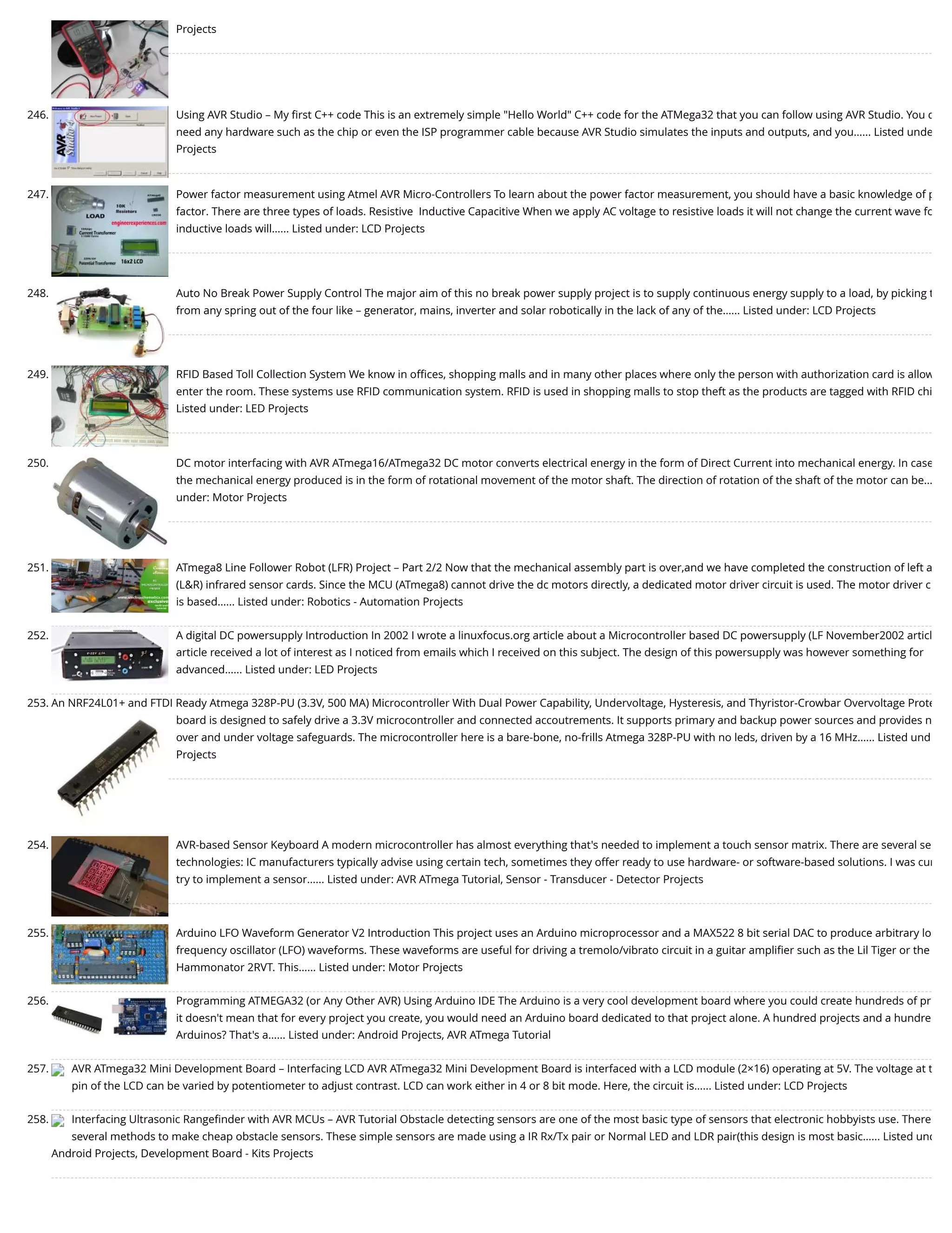 Projects 246. Using AVR Studio – My ﬁrst C++ code This is an extremely simple "Hello World" C++ code for the ATMega32 that you can follow using AVR Studio. You d need any hardware such as the chip or even the ISP programmer cable because AVR Studio simulates the inputs and outputs, and you…... Listed unde Projects 247. Power factor measurement using Atmel AVR Micro-Controllers To learn about the power factor measurement, you should have a basic knowledge of p factor. There are three types of loads. Resistive  Inductive Capacitive When we apply AC voltage to resistive loads it will not change the current wave fo inductive loads will…... Listed under: LCD Projects 248. Auto No Break Power Supply Control The major aim of this no break power supply project is to supply continuous energy supply to a load, by picking t from any spring out of the four like – generator, mains, inverter and solar robotically in the lack of any of the…... Listed under: LCD Projects 249. RFID Based Toll Collection System We know in oﬃces, shopping malls and in many other places where only the person with authorization card is allow enter the room. These systems use RFID communication system. RFID is used in shopping malls to stop theft as the products are tagged with RFID chi Listed under: LED Projects 250. DC motor interfacing with AVR ATmega16/ATmega32 DC motor converts electrical energy in the form of Direct Current into mechanical energy. In case the mechanical energy produced is in the form of rotational movement of the motor shaft. The direction of rotation of the shaft of the motor can be… under: Motor Projects 251. ATmega8 Line Follower Robot (LFR) Project – Part 2/2 Now that the mechanical assembly part is over,and we have completed the construction of left a (L&R) infrared sensor cards. Since the MCU (ATmega8) cannot drive the dc motors directly, a dedicated motor driver circuit is used. The motor driver c is based…... Listed under: Robotics - Automation Projects 252. A digital DC powersupply Introduction In 2002 I wrote a linuxfocus.org article about a Microcontroller based DC powersupply (LF November2002 articl article received a lot of interest as I noticed from emails which I received on this subject. The design of this powersupply was however something for advanced…... Listed under: LED Projects 253. An NRF24L01+ and FTDI Ready Atmega 328P-PU (3.3V, 500 MA) Microcontroller With Dual Power Capability, Undervoltage, Hysteresis, and Thyristor-Crowbar Overvoltage Prote board is designed to safely drive a 3.3V microcontroller and connected accoutrements. It supports primary and backup power sources and provides n over and under voltage safeguards. The microcontroller here is a bare-bone, no-frills Atmega 328P-PU with no leds, driven by a 16 MHz…... Listed und Projects 254. AVR-based Sensor Keyboard A modern microcontroller has almost everything that's needed to implement a touch sensor matrix. There are several se technologies: IC manufacturers typically advise using certain tech, sometimes they offer ready to use hardware- or software-based solutions. I was cur try to implement a sensor…... Listed under: AVR ATmega Tutorial, Sensor - Transducer - Detector Projects 255. Arduino LFO Waveform Generator V2 Introduction This project uses an Arduino microprocessor and a MAX522 8 bit serial DAC to produce arbitrary lo frequency oscillator (LFO) waveforms. These waveforms are useful for driving a tremolo/vibrato circuit in a guitar ampliﬁer such as the Lil Tiger or the Hammonator 2RVT. This…... Listed under: Motor Projects 256. Programming ATMEGA32 (or Any Other AVR) Using Arduino IDE The Arduino is a very cool development board where you could create hundreds of pr it doesn't mean that for every project you create, you would need an Arduino board dedicated to that project alone. A hundred projects and a hundre Arduinos? That's a…... Listed under: Android Projects, AVR ATmega Tutorial 257. AVR ATmega32 Mini Development Board – Interfacing LCD AVR ATmega32 Mini Development Board is interfaced with a LCD module (2×16) operating at 5V. The voltage at t pin of the LCD can be varied by potentiometer to adjust contrast. LCD can work either in 4 or 8 bit mode. Here, the circuit is…... Listed under: LCD Projects 258. Interfacing Ultrasonic Rangeﬁnder with AVR MCUs – AVR Tutorial Obstacle detecting sensors are one of the most basic type of sensors that electronic hobbyists use. There several methods to make cheap obstacle sensors. These simple sensors are made using a IR Rx/Tx pair or Normal LED and LDR pair(this design is most basic…... Listed und Android Projects, Development Board - Kits Projects 
