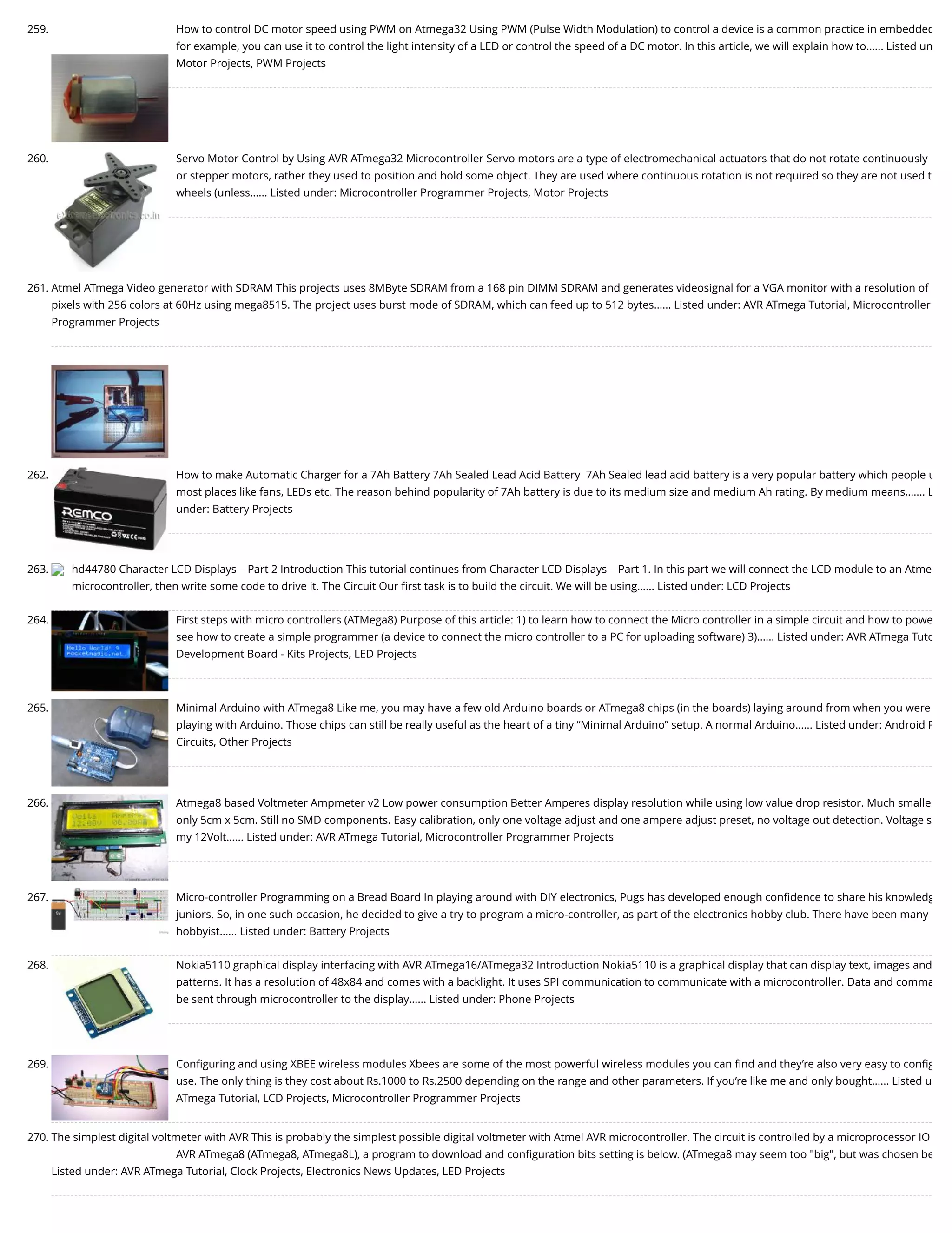 259. How to control DC motor speed using PWM on Atmega32 Using PWM (Pulse Width Modulation) to control a device is a common practice in embedded for example, you can use it to control the light intensity of a LED or control the speed of a DC motor. In this article, we will explain how to…... Listed un Motor Projects, PWM Projects 260. Servo Motor Control by Using AVR ATmega32 Microcontroller Servo motors are a type of electromechanical actuators that do not rotate continuously or stepper motors, rather they used to position and hold some object. They are used where continuous rotation is not required so they are not used t wheels (unless…... Listed under: Microcontroller Programmer Projects, Motor Projects 261. Atmel ATmega Video generator with SDRAM This projects uses 8MByte SDRAM from a 168 pin DIMM SDRAM and generates videosignal for a VGA monitor with a resolution of pixels with 256 colors at 60Hz using mega8515. The project uses burst mode of SDRAM, which can feed up to 512 bytes…... Listed under: AVR ATmega Tutorial, Microcontroller Programmer Projects 262. How to make Automatic Charger for a 7Ah Battery 7Ah Sealed Lead Acid Battery  7Ah Sealed lead acid battery is a very popular battery which people u most places like fans, LEDs etc. The reason behind popularity of 7Ah battery is due to its medium size and medium Ah rating. By medium means,…... L under: Battery Projects 263. hd44780 Character LCD Displays – Part 2 Introduction This tutorial continues from Character LCD Displays – Part 1. In this part we will connect the LCD module to an Atme microcontroller, then write some code to drive it. The Circuit Our ﬁrst task is to build the circuit. We will be using…... Listed under: LCD Projects 264. First steps with micro controllers (ATMega8) Purpose of this article: 1) to learn how to connect the Micro controller in a simple circuit and how to powe see how to create a simple programmer (a device to connect the micro controller to a PC for uploading software) 3)…... Listed under: AVR ATmega Tuto Development Board - Kits Projects, LED Projects 265. Minimal Arduino with ATmega8 Like me, you may have a few old Arduino boards or ATmega8 chips (in the boards) laying around from when you were playing with Arduino. Those chips can still be really useful as the heart of a tiny “Minimal Arduino” setup. A normal Arduino…... Listed under: Android P Circuits, Other Projects 266. Atmega8 based Voltmeter Ampmeter v2 Low power consumption Better Amperes display resolution while using low value drop resistor. Much smalle only 5cm x 5cm. Still no SMD components. Easy calibration, only one voltage adjust and one ampere adjust preset, no voltage out detection. Voltage s my 12Volt…... Listed under: AVR ATmega Tutorial, Microcontroller Programmer Projects 267. Micro-controller Programming on a Bread Board In playing around with DIY electronics, Pugs has developed enough conﬁdence to share his knowledg juniors. So, in one such occasion, he decided to give a try to program a micro-controller, as part of the electronics hobby club. There have been many hobbyist…... Listed under: Battery Projects 268. Nokia5110 graphical display interfacing with AVR ATmega16/ATmega32 Introduction Nokia5110 is a graphical display that can display text, images and patterns. It has a resolution of 48x84 and comes with a backlight. It uses SPI communication to communicate with a microcontroller. Data and comma be sent through microcontroller to the display…... Listed under: Phone Projects 269. Conﬁguring and using XBEE wireless modules Xbees are some of the most powerful wireless modules you can ﬁnd and they’re also very easy to conﬁg use. The only thing is they cost about Rs.1000 to Rs.2500 depending on the range and other parameters. If you’re like me and only bought…... Listed u ATmega Tutorial, LCD Projects, Microcontroller Programmer Projects 270. The simplest digital voltmeter with AVR This is probably the simplest possible digital voltmeter with Atmel AVR microcontroller. The circuit is controlled by a microprocessor IO AVR ATmega8 (ATmega8, ATmega8L), a program to download and conﬁguration bits setting is below. (ATmega8 may seem too "big", but was chosen be Listed under: AVR ATmega Tutorial, Clock Projects, Electronics News Updates, LED Projects 