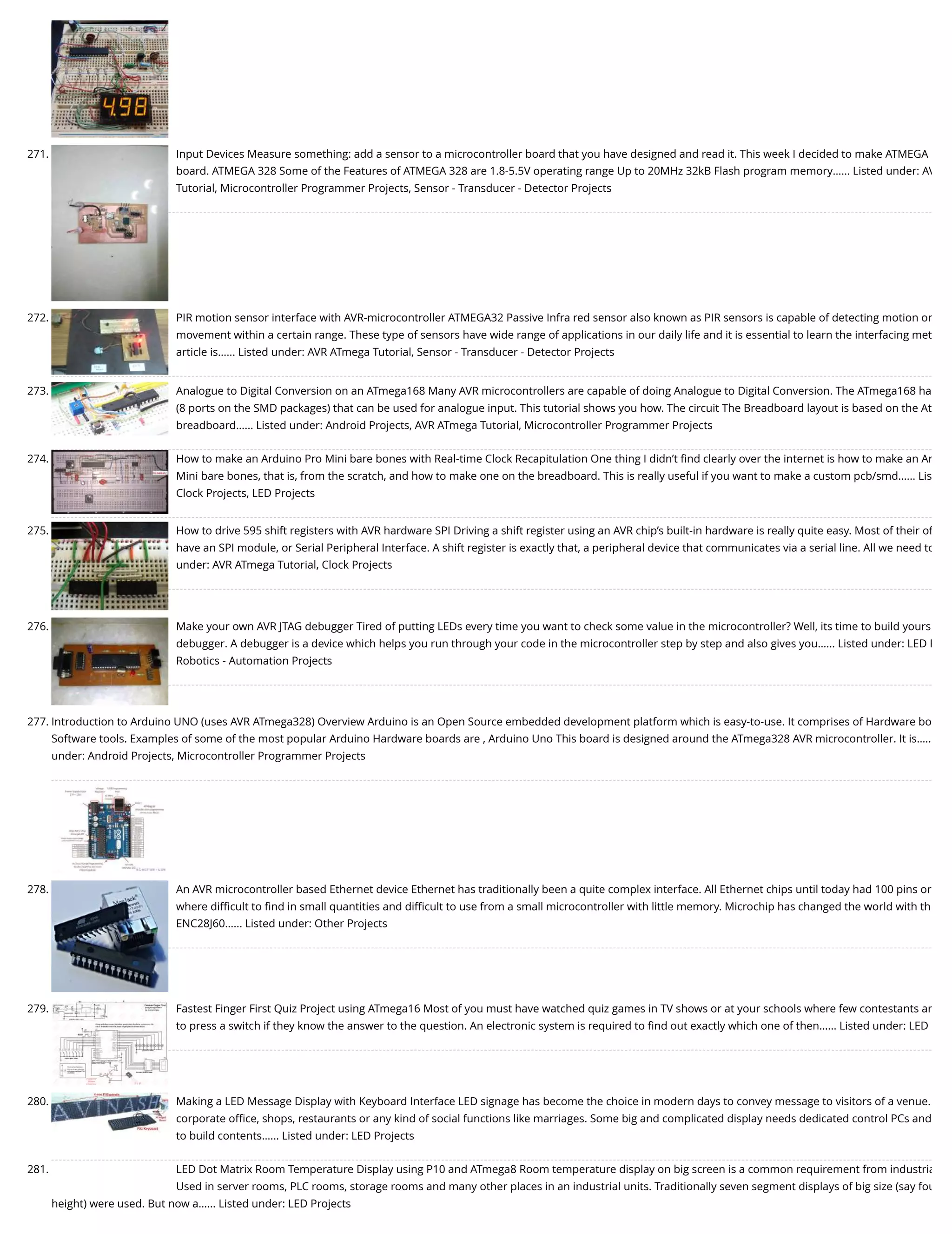 271. Input Devices Measure something: add a sensor to a microcontroller board that you have designed and read it. This week I decided to make ATMEGA board. ATMEGA 328 Some of the Features of ATMEGA 328 are 1.8-5.5V operating range Up to 20MHz 32kB Flash program memory…... Listed under: AV Tutorial, Microcontroller Programmer Projects, Sensor - Transducer - Detector Projects 272. PIR motion sensor interface with AVR-microcontroller ATMEGA32 Passive Infra red sensor also known as PIR sensors is capable of detecting motion or movement within a certain range. These type of sensors have wide range of applications in our daily life and it is essential to learn the interfacing met article is…... Listed under: AVR ATmega Tutorial, Sensor - Transducer - Detector Projects 273. Analogue to Digital Conversion on an ATmega168 Many AVR microcontrollers are capable of doing Analogue to Digital Conversion. The ATmega168 ha (8 ports on the SMD packages) that can be used for analogue input. This tutorial shows you how. The circuit The Breadboard layout is based on the At breadboard…... Listed under: Android Projects, AVR ATmega Tutorial, Microcontroller Programmer Projects 274. How to make an Arduino Pro Mini bare bones with Real-time Clock Recapitulation One thing I didn’t ﬁnd clearly over the internet is how to make an Ar Mini bare bones, that is, from the scratch, and how to make one on the breadboard. This is really useful if you want to make a custom pcb/smd…... Lis Clock Projects, LED Projects 275. How to drive 595 shift registers with AVR hardware SPI Driving a shift register using an AVR chip’s built-in hardware is really quite easy. Most of their of have an SPI module, or Serial Peripheral Interface. A shift register is exactly that, a peripheral device that communicates via a serial line. All we need to under: AVR ATmega Tutorial, Clock Projects 276. Make your own AVR JTAG debugger Tired of putting LEDs every time you want to check some value in the microcontroller? Well, its time to build yours debugger. A debugger is a device which helps you run through your code in the microcontroller step by step and also gives you…... Listed under: LED P Robotics - Automation Projects 277. Introduction to Arduino UNO (uses AVR ATmega328) Overview Arduino is an Open Source embedded development platform which is easy-to-use. It comprises of Hardware bo Software tools. Examples of some of the most popular Arduino Hardware boards are , Arduino Uno This board is designed around the ATmega328 AVR microcontroller. It is….. under: Android Projects, Microcontroller Programmer Projects 278. An AVR microcontroller based Ethernet device Ethernet has traditionally been a quite complex interface. All Ethernet chips until today had 100 pins or where diﬃcult to ﬁnd in small quantities and diﬃcult to use from a small microcontroller with little memory. Microchip has changed the world with th ENC28J60…... Listed under: Other Projects 279. Fastest Finger First Quiz Project using ATmega16 Most of you must have watched quiz games in TV shows or at your schools where few contestants ar to press a switch if they know the answer to the question. An electronic system is required to ﬁnd out exactly which one of then…... Listed under: LED 280. Making a LED Message Display with Keyboard Interface LED signage has become the choice in modern days to convey message to visitors of a venue. corporate oﬃce, shops, restaurants or any kind of social functions like marriages. Some big and complicated display needs dedicated control PCs and to build contents…... Listed under: LED Projects 281. LED Dot Matrix Room Temperature Display using P10 and ATmega8 Room temperature display on big screen is a common requirement from industria Used in server rooms, PLC rooms, storage rooms and many other places in an industrial units. Traditionally seven segment displays of big size (say fou height) were used. But now a…... Listed under: LED Projects 