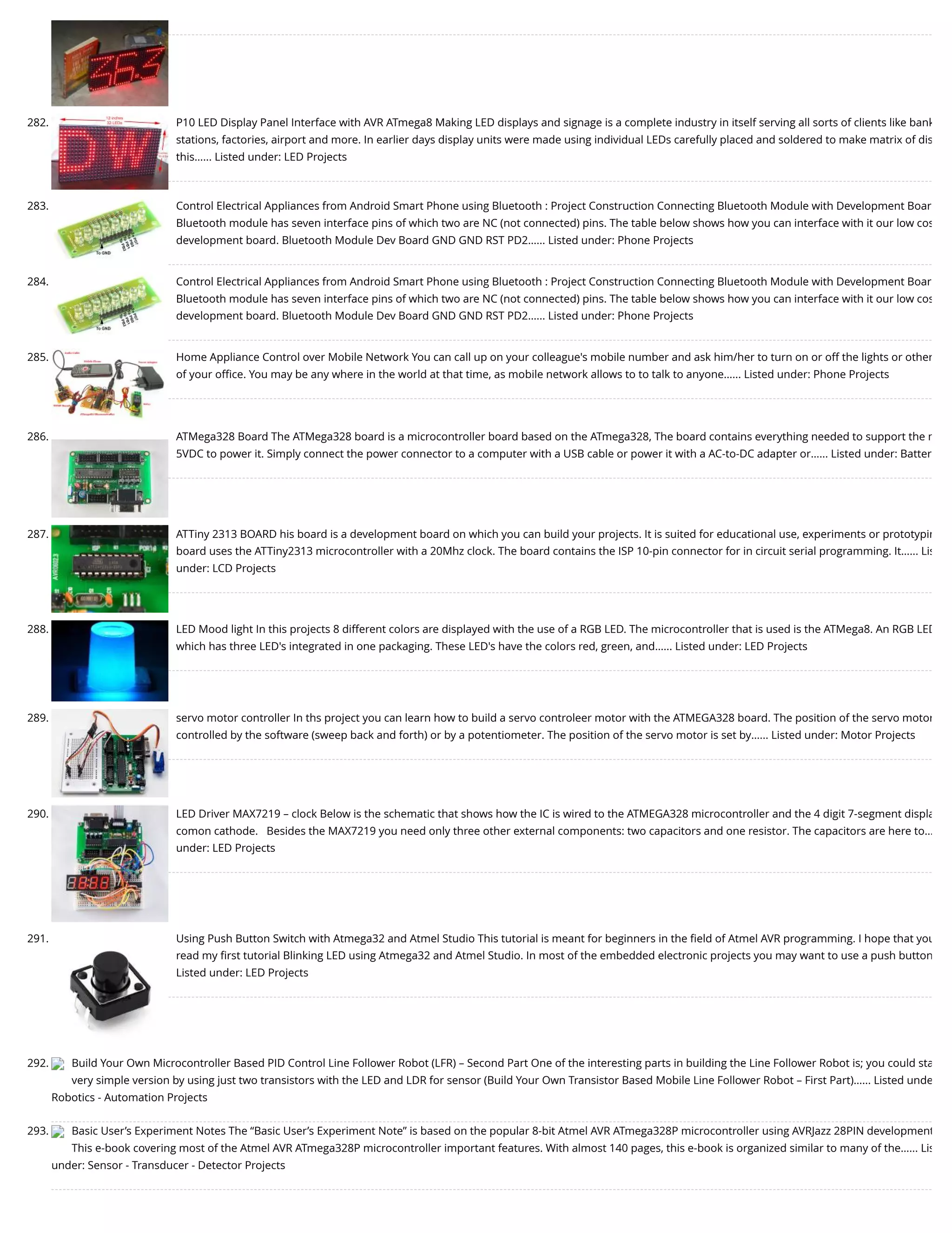 282. P10 LED Display Panel Interface with AVR ATmega8 Making LED displays and signage is a complete industry in itself serving all sorts of clients like bank stations, factories, airport and more. In earlier days display units were made using individual LEDs carefully placed and soldered to make matrix of dis this…... Listed under: LED Projects 283. Control Electrical Appliances from Android Smart Phone using Bluetooth : Project Construction Connecting Bluetooth Module with Development Boar Bluetooth module has seven interface pins of which two are NC (not connected) pins. The table below shows how you can interface with it our low cos development board. Bluetooth Module Dev Board GND GND RST PD2…... Listed under: Phone Projects 284. Control Electrical Appliances from Android Smart Phone using Bluetooth : Project Construction Connecting Bluetooth Module with Development Boar Bluetooth module has seven interface pins of which two are NC (not connected) pins. The table below shows how you can interface with it our low cos development board. Bluetooth Module Dev Board GND GND RST PD2…... Listed under: Phone Projects 285. Home Appliance Control over Mobile Network You can call up on your colleague's mobile number and ask him/her to turn on or off the lights or other of your oﬃce. You may be any where in the world at that time, as mobile network allows to to talk to anyone…... Listed under: Phone Projects 286. ATMega328 Board The ATMega328 board is a microcontroller board based on the ATmega328, The board contains everything needed to support the m 5VDC to power it. Simply connect the power connector to a computer with a USB cable or power it with a AC-to-DC adapter or…... Listed under: Batter 287. ATTiny 2313 BOARD his board is a development board on which you can build your projects. It is suited for educational use, experiments or prototypin board uses the ATTiny2313 microcontroller with a 20Mhz clock. The board contains the ISP 10-pin connector for in circuit serial programming. It…... Lis under: LCD Projects 288. LED Mood light In this projects 8 different colors are displayed with the use of a RGB LED. The microcontroller that is used is the ATMega8. An RGB LED which has three LED's integrated in one packaging. These LED's have the colors red, green, and…... Listed under: LED Projects 289. servo motor controller In ths project you can learn how to build a servo controleer motor with the ATMEGA328 board. The position of the servo motor controlled by the software (sweep back and forth) or by a potentiometer. The position of the servo motor is set by…... Listed under: Motor Projects 290. LED Driver MAX7219 – clock Below is the schematic that shows how the IC is wired to the ATMEGA328 microcontroller and the 4 digit 7-segment displa comon cathode.   Besides the MAX7219 you need only three other external components: two capacitors and one resistor. The capacitors are here to… under: LED Projects 291. Using Push Button Switch with Atmega32 and Atmel Studio This tutorial is meant for beginners in the ﬁeld of Atmel AVR programming. I hope that you read my ﬁrst tutorial Blinking LED using Atmega32 and Atmel Studio. In most of the embedded electronic projects you may want to use a push button Listed under: LED Projects 292. Build Your Own Microcontroller Based PID Control Line Follower Robot (LFR) – Second Part One of the interesting parts in building the Line Follower Robot is; you could sta very simple version by using just two transistors with the LED and LDR for sensor (Build Your Own Transistor Based Mobile Line Follower Robot – First Part)…... Listed unde Robotics - Automation Projects 293. Basic User’s Experiment Notes The “Basic User’s Experiment Note” is based on the popular 8-bit Atmel AVR ATmega328P microcontroller using AVRJazz 28PIN development This e-book covering most of the Atmel AVR ATmega328P microcontroller important features. With almost 140 pages, this e-book is organized similar to many of the…... Lis under: Sensor - Transducer - Detector Projects 