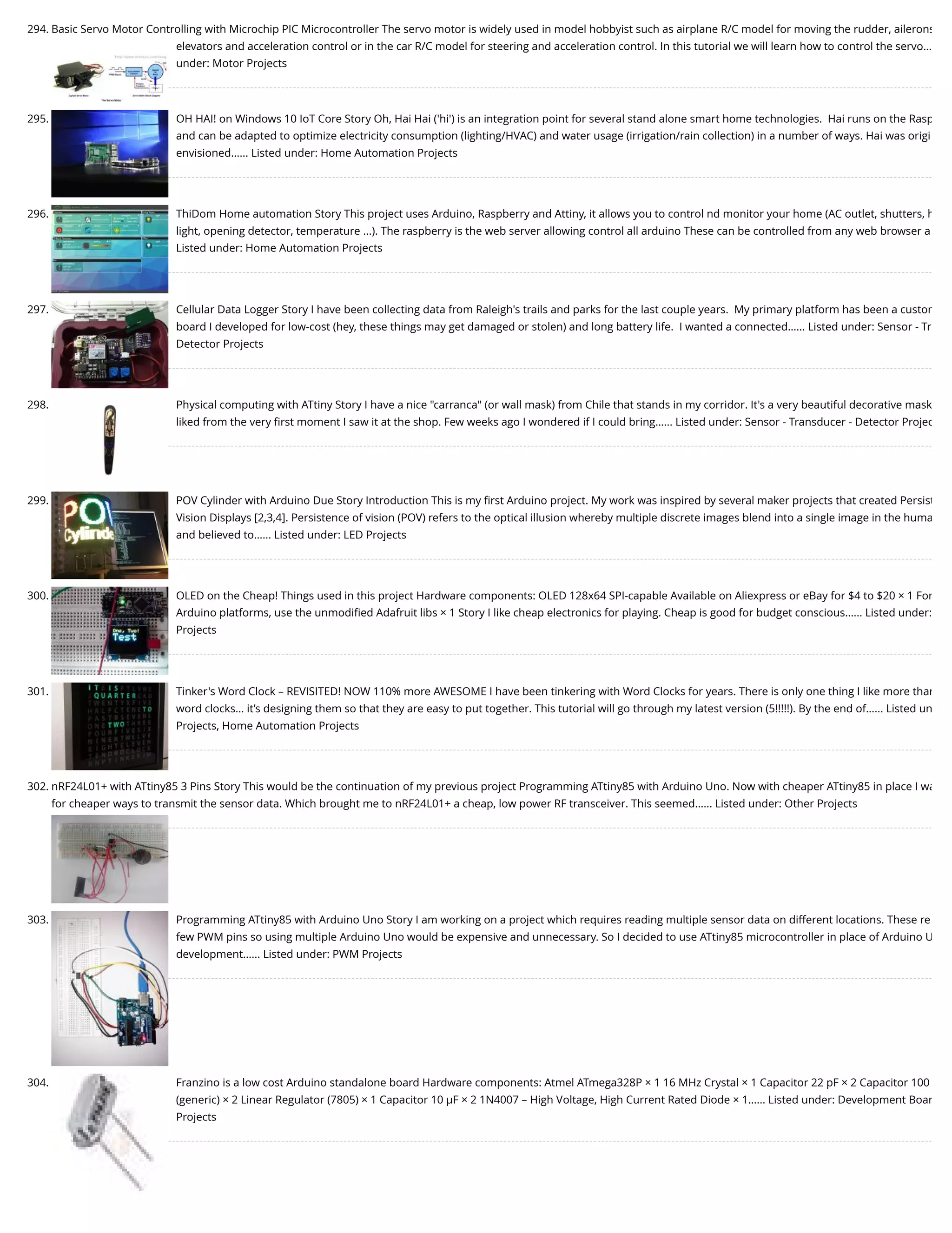 294. Basic Servo Motor Controlling with Microchip PIC Microcontroller The servo motor is widely used in model hobbyist such as airplane R/C model for moving the rudder, ailerons elevators and acceleration control or in the car R/C model for steering and acceleration control. In this tutorial we will learn how to control the servo… under: Motor Projects 295. OH HAI! on Windows 10 IoT Core Story Oh, Hai Hai ('hi') is an integration point for several stand alone smart home technologies.  Hai runs on the Rasp and can be adapted to optimize electricity consumption (lighting/HVAC) and water usage (irrigation/rain collection) in a number of ways. Hai was origi envisioned…... Listed under: Home Automation Projects 296. ThiDom Home automation Story This project uses Arduino, Raspberry and Attiny, it allows you to control nd monitor your home (AC outlet, shutters, h light, opening detector, temperature ...). The raspberry is the web server allowing control all arduino These can be controlled from any web browser a Listed under: Home Automation Projects 297. Cellular Data Logger Story I have been collecting data from Raleigh's trails and parks for the last couple years.  My primary platform has been a custom board I developed for low-cost (hey, these things may get damaged or stolen) and long battery life.  I wanted a connected…... Listed under: Sensor - Tr Detector Projects 298. Physical computing with ATtiny Story I have a nice "carranca" (or wall mask) from Chile that stands in my corridor. It's a very beautiful decorative mask liked from the very ﬁrst moment I saw it at the shop. Few weeks ago I wondered if I could bring…... Listed under: Sensor - Transducer - Detector Projec 299. POV Cylinder with Arduino Due Story Introduction This is my ﬁrst Arduino project. My work was inspired by several maker projects that created Persist Vision Displays [2,3,4]. Persistence of vision (POV) refers to the optical illusion whereby multiple discrete images blend into a single image in the huma and believed to…... Listed under: LED Projects 300. OLED on the Cheap! Things used in this project Hardware components: OLED 128x64 SPI-capable Available on Aliexpress or eBay for $4 to $20 × 1 For Arduino platforms, use the unmodiﬁed Adafruit libs × 1 Story I like cheap electronics for playing. Cheap is good for budget conscious…... Listed under: Projects 301. Tinker's Word Clock – REVISITED! NOW 110% more AWESOME I have been tinkering with Word Clocks for years. There is only one thing I like more than word clocks… it’s designing them so that they are easy to put together. This tutorial will go through my latest version (5!!!!!). By the end of…... Listed un Projects, Home Automation Projects 302. nRF24L01+ with ATtiny85 3 Pins Story This would be the continuation of my previous project Programming ATtiny85 with Arduino Uno. Now with cheaper ATtiny85 in place I wa for cheaper ways to transmit the sensor data. Which brought me to nRF24L01+ a cheap, low power RF transceiver. This seemed…... Listed under: Other Projects 303. Programming ATtiny85 with Arduino Uno Story I am working on a project which requires reading multiple sensor data on different locations. These re few PWM pins so using multiple Arduino Uno would be expensive and unnecessary. So I decided to use ATtiny85 microcontroller in place of Arduino U development…... Listed under: PWM Projects 304. Franzino is a low cost Arduino standalone board Hardware components: Atmel ATmega328P × 1 16 MHz Crystal × 1 Capacitor 22 pF × 2 Capacitor 100 (generic) × 2 Linear Regulator (7805) × 1 Capacitor 10 µF × 2 1N4007 – High Voltage, High Current Rated Diode × 1…... Listed under: Development Boar Projects 