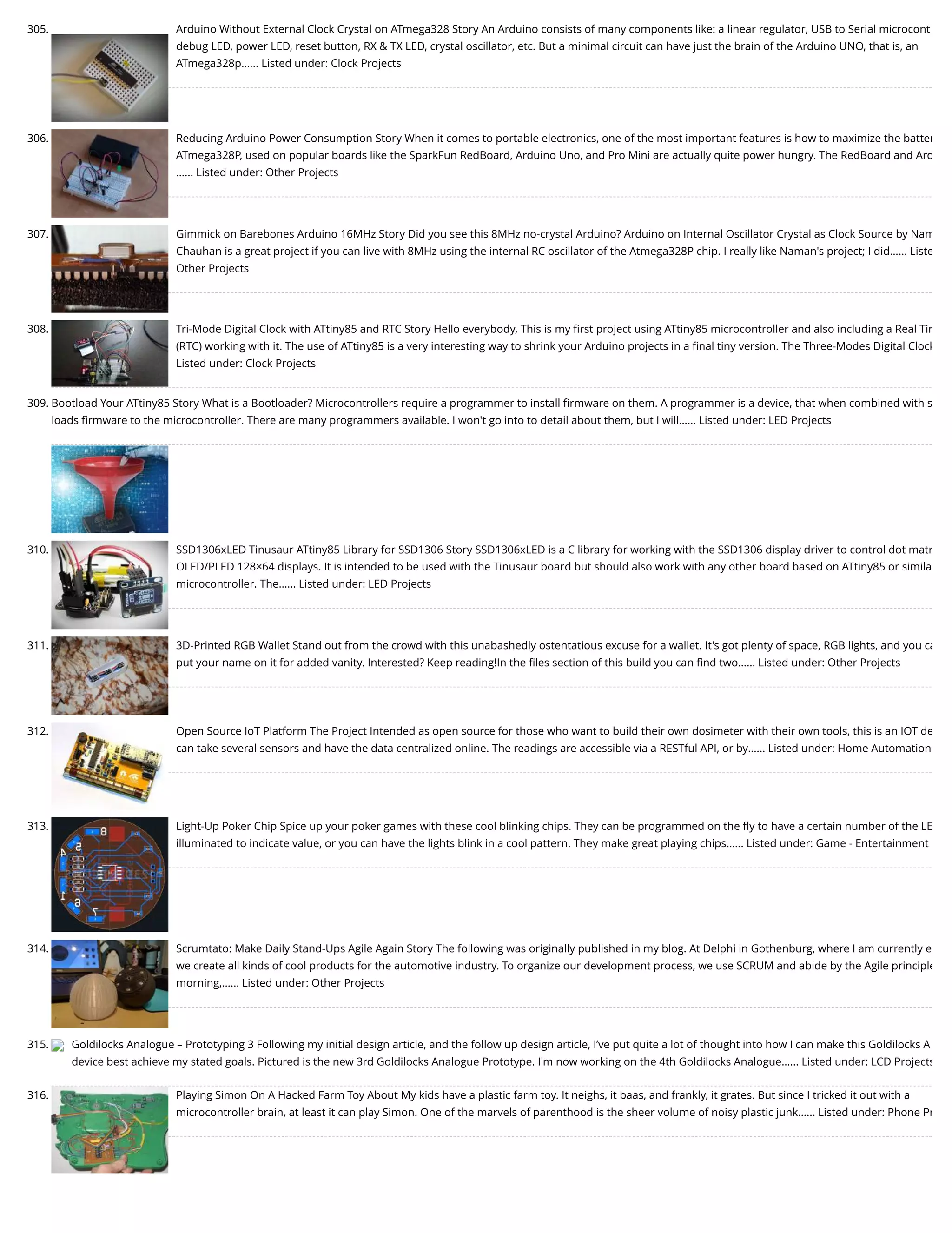 305. Arduino Without External Clock Crystal on ATmega328 Story An Arduino consists of many components like: a linear regulator, USB to Serial microcont debug LED, power LED, reset button, RX & TX LED, crystal oscillator, etc. But a minimal circuit can have just the brain of the Arduino UNO, that is, an ATmega328p…... Listed under: Clock Projects 306. Reducing Arduino Power Consumption Story When it comes to portable electronics, one of the most important features is how to maximize the batter ATmega328P, used on popular boards like the SparkFun RedBoard, Arduino Uno, and Pro Mini are actually quite power hungry. The RedBoard and Ard …... Listed under: Other Projects 307. Gimmick on Barebones Arduino 16MHz Story Did you see this 8MHz no-crystal Arduino? Arduino on Internal Oscillator Crystal as Clock Source by Nam Chauhan is a great project if you can live with 8MHz using the internal RC oscillator of the Atmega328P chip. I really like Naman's project; I did…... Liste Other Projects 308. Tri-Mode Digital Clock with ATtiny85 and RTC Story Hello everybody, This is my ﬁrst project using ATtiny85 microcontroller and also including a Real Tim (RTC) working with it. The use of ATtiny85 is a very interesting way to shrink your Arduino projects in a ﬁnal tiny version. The Three-Modes Digital Clock Listed under: Clock Projects 309. Bootload Your ATtiny85 Story What is a Bootloader? Microcontrollers require a programmer to install ﬁrmware on them. A programmer is a device, that when combined with s loads ﬁrmware to the microcontroller. There are many programmers available. I won't go into to detail about them, but I will…... Listed under: LED Projects 310. SSD1306xLED Tinusaur ATtiny85 Library for SSD1306 Story SSD1306xLED is a C library for working with the SSD1306 display driver to control dot matr OLED/PLED 128×64 displays. It is intended to be used with the Tinusaur board but should also work with any other board based on ATtiny85 or simila microcontroller. The…... Listed under: LED Projects 311. 3D-Printed RGB Wallet Stand out from the crowd with this unabashedly ostentatious excuse for a wallet. It's got plenty of space, RGB lights, and you ca put your name on it for added vanity. Interested? Keep reading!In the ﬁles section of this build you can ﬁnd two…... Listed under: Other Projects 312. Open Source IoT Platform The Project Intended as open source for those who want to build their own dosimeter with their own tools, this is an IOT de can take several sensors and have the data centralized online. The readings are accessible via a RESTful API, or by…... Listed under: Home Automation 313. Light-Up Poker Chip Spice up your poker games with these cool blinking chips. They can be programmed on the ﬂy to have a certain number of the LE illuminated to indicate value, or you can have the lights blink in a cool pattern. They make great playing chips…... Listed under: Game - Entertainment 314. Scrumtato: Make Daily Stand-Ups Agile Again Story The following was originally published in my blog. At Delphi in Gothenburg, where I am currently e we create all kinds of cool products for the automotive industry. To organize our development process, we use SCRUM and abide by the Agile principle morning,…... Listed under: Other Projects 315. Goldilocks Analogue – Prototyping 3 Following my initial design article, and the follow up design article, I’ve put quite a lot of thought into how I can make this Goldilocks A device best achieve my stated goals. Pictured is the new 3rd Goldilocks Analogue Prototype. I'm now working on the 4th Goldilocks Analogue…... Listed under: LCD Projects 316. Playing Simon On A Hacked Farm Toy About My kids have a plastic farm toy. It neighs, it baas, and frankly, it grates. But since I tricked it out with a microcontroller brain, at least it can play Simon. One of the marvels of parenthood is the sheer volume of noisy plastic junk…... Listed under: Phone Pr 