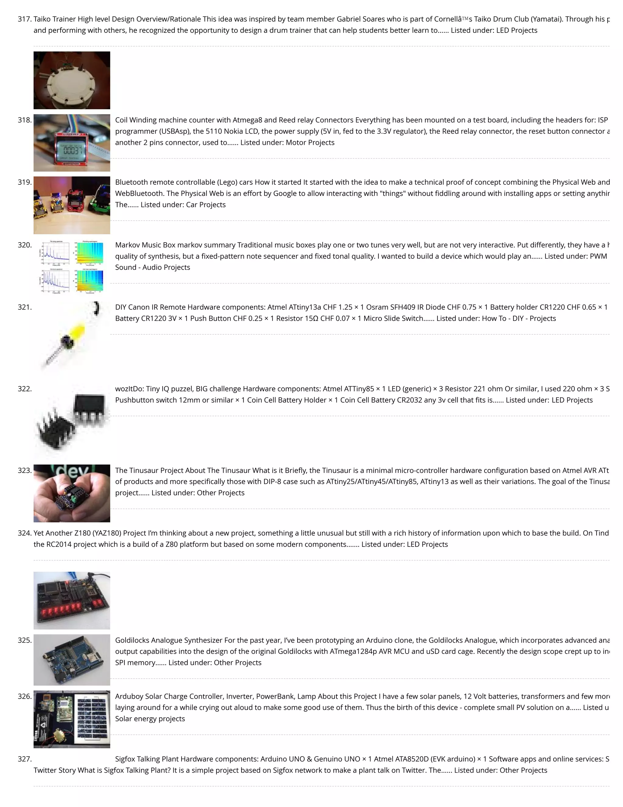 317. Taiko Trainer High level Design Overview/Rationale This idea was inspired by team member Gabriel Soares who is part of Cornellâ€™s Taiko Drum Club (Yamatai). Through his p and performing with others, he recognized the opportunity to design a drum trainer that can help students better learn to…... Listed under: LED Projects 318. Coil Winding machine counter with Atmega8 and Reed relay Connectors Everything has been mounted on a test board, including the headers for: ISP programmer (USBAsp), the 5110 Nokia LCD, the power supply (5V in, fed to the 3.3V regulator), the Reed relay connector, the reset button connector a another 2 pins connector, used to…... Listed under: Motor Projects 319. Bluetooth remote controllable (Lego) cars How it started It started with the idea to make a technical proof of concept combining the Physical Web and WebBluetooth. The Physical Web is an effort by Google to allow interacting with "things" without ﬁddling around with installing apps or setting anythin The…... Listed under: Car Projects 320. Markov Music Box markov summary Traditional music boxes play one or two tunes very well, but are not very interactive. Put differently, they have a h quality of synthesis, but a ﬁxed-pattern note sequencer and ﬁxed tonal quality. I wanted to build a device which would play an…... Listed under: PWM Sound - Audio Projects 321. DIY Canon IR Remote Hardware components: Atmel ATtiny13a CHF 1.25 × 1 Osram SFH409 IR Diode CHF 0.75 × 1 Battery holder CR1220 CHF 0.65 × 1 Battery CR1220 3V × 1 Push Button CHF 0.25 × 1 Resistor 15Ω CHF 0.07 × 1 Micro Slide Switch…... Listed under: How To - DIY - Projects 322. wozItDo: Tiny IQ puzzel, BIG challenge Hardware components: Atmel ATTiny85 × 1 LED (generic) × 3 Resistor 221 ohm Or similar, I used 220 ohm × 3 S Pushbutton switch 12mm or similar × 1 Coin Cell Battery Holder × 1 Coin Cell Battery CR2032 any 3v cell that ﬁts is…... Listed under: LED Projects 323. The Tinusaur Project About The Tinusaur What is it Brieﬂy, the Tinusaur is a minimal micro-controller hardware conﬁguration based on Atmel AVR ATt of products and more speciﬁcally those with DIP-8 case such as ATtiny25/ATtiny45/ATtiny85, ATtiny13 as well as their variations. The goal of the Tinusa project…... Listed under: Other Projects 324. Yet Another Z180 (YAZ180) Project I’m thinking about a new project, something a little unusual but still with a rich history of information upon which to base the build. On Tind the RC2014 project which is a build of a Z80 platform but based on some modern components.…... Listed under: LED Projects 325. Goldilocks Analogue Synthesizer For the past year, I’ve been prototyping an Arduino clone, the Goldilocks Analogue, which incorporates advanced ana output capabilities into the design of the original Goldilocks with ATmega1284p AVR MCU and uSD card cage. Recently the design scope crept up to inc SPI memory…... Listed under: Other Projects 326. Arduboy Solar Charge Controller, Inverter, PowerBank, Lamp About this Project I have a few solar panels, 12 Volt batteries, transformers and few more laying around for a while crying out aloud to make some good use of them. Thus the birth of this device - complete small PV solution on a…... Listed u Solar energy projects 327. Sigfox Talking Plant Hardware components: Arduino UNO & Genuino UNO × 1 Atmel ATA8520D (EVK arduino) × 1 Software apps and online services: S Twitter Story What is Sigfox Talking Plant? It is a simple project based on Sigfox network to make a plant talk on Twitter. The…... Listed under: Other Projects 