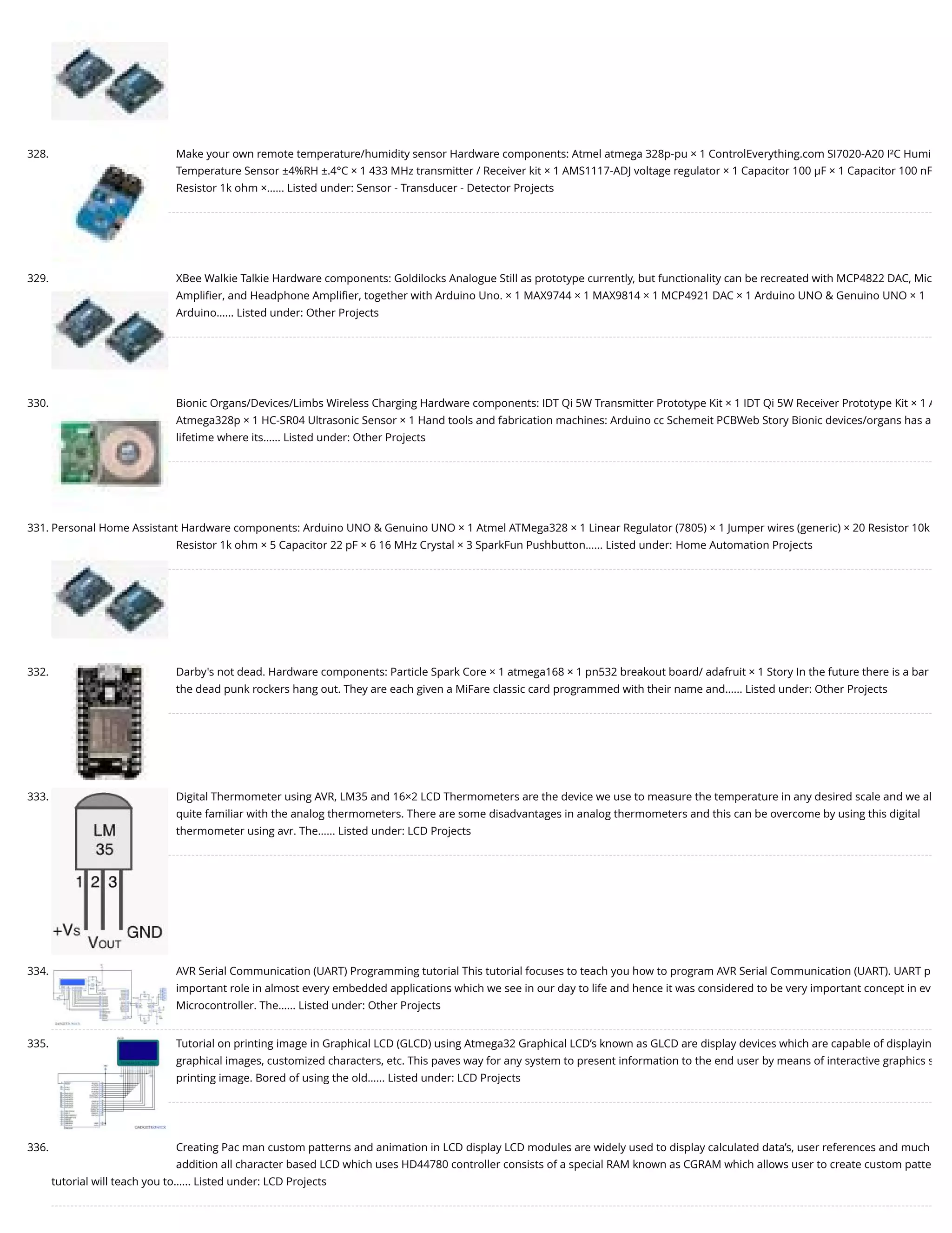 328. Make your own remote temperature/humidity sensor Hardware components: Atmel atmega 328p-pu × 1 ControlEverything.com SI7020-A20 I²C Humi Temperature Sensor ±4%RH ±.4°C × 1 433 MHz transmitter / Receiver kit × 1 AMS1117-ADJ voltage regulator × 1 Capacitor 100 µF × 1 Capacitor 100 nF Resistor 1k ohm ×…... Listed under: Sensor - Transducer - Detector Projects 329. XBee Walkie Talkie Hardware components: Goldilocks Analogue Still as prototype currently, but functionality can be recreated with MCP4822 DAC, Mic Ampliﬁer, and Headphone Ampliﬁer, together with Arduino Uno. × 1 MAX9744 × 1 MAX9814 × 1 MCP4921 DAC × 1 Arduino UNO & Genuino UNO × 1 Arduino…... Listed under: Other Projects 330. Bionic Organs/Devices/Limbs Wireless Charging Hardware components: IDT Qi 5W Transmitter Prototype Kit × 1 IDT Qi 5W Receiver Prototype Kit × 1 A Atmega328p × 1 HC-SR04 Ultrasonic Sensor × 1 Hand tools and fabrication machines: Arduino cc Schemeit PCBWeb Story Bionic devices/organs has a lifetime where its…... Listed under: Other Projects 331. Personal Home Assistant Hardware components: Arduino UNO & Genuino UNO × 1 Atmel ATMega328 × 1 Linear Regulator (7805) × 1 Jumper wires (generic) × 20 Resistor 10k Resistor 1k ohm × 5 Capacitor 22 pF × 6 16 MHz Crystal × 3 SparkFun Pushbutton…... Listed under: Home Automation Projects 332. Darby's not dead. Hardware components: Particle Spark Core × 1 atmega168 × 1 pn532 breakout board/ adafruit × 1 Story In the future there is a bar the dead punk rockers hang out. They are each given a MiFare classic card programmed with their name and…... Listed under: Other Projects 333. Digital Thermometer using AVR, LM35 and 16×2 LCD Thermometers are the device we use to measure the temperature in any desired scale and we al quite familiar with the analog thermometers. There are some disadvantages in analog thermometers and this can be overcome by using this digital thermometer using avr. The…... Listed under: LCD Projects 334. AVR Serial Communication (UART) Programming tutorial This tutorial focuses to teach you how to program AVR Serial Communication (UART). UART p important role in almost every embedded applications which we see in our day to life and hence it was considered to be very important concept in ev Microcontroller. The…... Listed under: Other Projects 335. Tutorial on printing image in Graphical LCD (GLCD) using Atmega32 Graphical LCD’s known as GLCD are display devices which are capable of displayin graphical images, customized characters, etc. This paves way for any system to present information to the end user by means of interactive graphics s printing image. Bored of using the old…... Listed under: LCD Projects 336. Creating Pac man custom patterns and animation in LCD display LCD modules are widely used to display calculated data’s, user references and much addition all character based LCD which uses HD44780 controller consists of a special RAM known as CGRAM which allows user to create custom patte tutorial will teach you to…... Listed under: LCD Projects 
