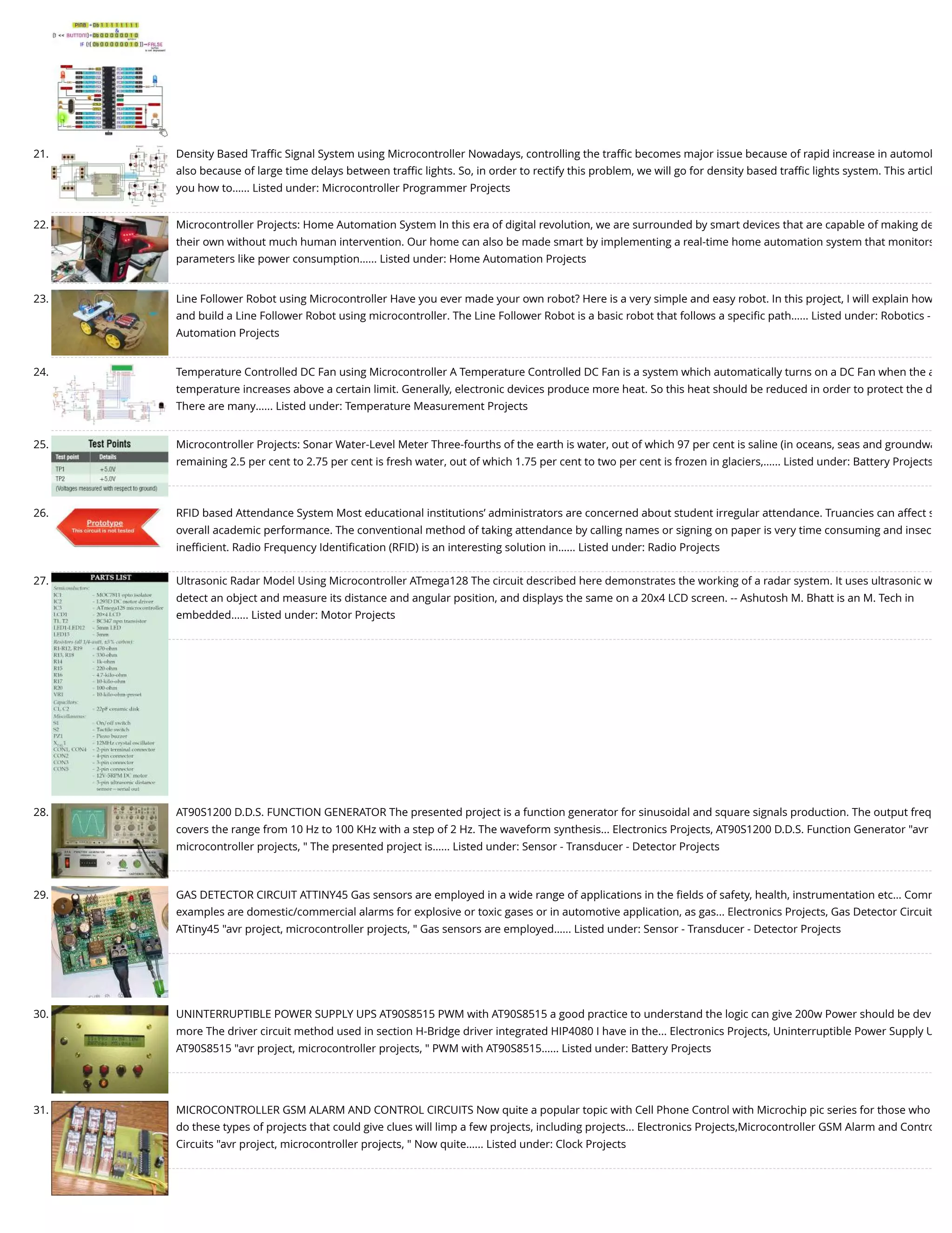 21. Density Based Traﬃc Signal System using Microcontroller Nowadays, controlling the traﬃc becomes major issue because of rapid increase in automob also because of large time delays between traﬃc lights. So, in order to rectify this problem, we will go for density based traﬃc lights system. This articl you how to…... Listed under: Microcontroller Programmer Projects 22. Microcontroller Projects: Home Automation System In this era of digital revolution, we are surrounded by smart devices that are capable of making de their own without much human intervention. Our home can also be made smart by implementing a real-time home automation system that monitors parameters like power consumption…... Listed under: Home Automation Projects 23. Line Follower Robot using Microcontroller Have you ever made your own robot? Here is a very simple and easy robot. In this project, I will explain how and build a Line Follower Robot using microcontroller. The Line Follower Robot is a basic robot that follows a speciﬁc path…... Listed under: Robotics - Automation Projects 24. Temperature Controlled DC Fan using Microcontroller A Temperature Controlled DC Fan is a system which automatically turns on a DC Fan when the a temperature increases above a certain limit. Generally, electronic devices produce more heat. So this heat should be reduced in order to protect the d There are many…... Listed under: Temperature Measurement Projects 25. Microcontroller Projects: Sonar Water-Level Meter Three-fourths of the earth is water, out of which 97 per cent is saline (in oceans, seas and groundwa remaining 2.5 per cent to 2.75 per cent is fresh water, out of which 1.75 per cent to two per cent is frozen in glaciers,…... Listed under: Battery Projects 26. RFID based Attendance System Most educational institutions’ administrators are concerned about student irregular attendance. Truancies can affect s overall academic performance. The conventional method of taking attendance by calling names or signing on paper is very time consuming and insec ineﬃcient. Radio Frequency Identiﬁcation (RFID) is an interesting solution in…... Listed under: Radio Projects 27. Ultrasonic Radar Model Using Microcontroller ATmega128 The circuit described here demonstrates the working of a radar system. It uses ultrasonic w detect an object and measure its distance and angular position, and displays the same on a 20x4 LCD screen. -- Ashutosh M. Bhatt is an M. Tech in embedded…... Listed under: Motor Projects 28. AT90S1200 D.D.S. FUNCTION GENERATOR The presented project is a function generator for sinusoidal and square signals production. The output freq covers the range from 10 Hz to 100 KHz with a step of 2 Hz. The waveform synthesis... Electronics Projects, AT90S1200 D.D.S. Function Generator "avr microcontroller projects, " The presented project is…... Listed under: Sensor - Transducer - Detector Projects 29. GAS DETECTOR CIRCUIT ATTINY45 Gas sensors are employed in a wide range of applications in the ﬁelds of safety, health, instrumentation etc… Comm examples are domestic/commercial alarms for explosive or toxic gases or in automotive application, as gas... Electronics Projects, Gas Detector Circuit ATtiny45 "avr project, microcontroller projects, " Gas sensors are employed…... Listed under: Sensor - Transducer - Detector Projects 30. UNINTERRUPTIBLE POWER SUPPLY UPS AT90S8515 PWM with AT90S8515 a good practice to understand the logic can give 200w Power should be dev more The driver circuit method used in section H-Bridge driver integrated HIP4080 I have in the... Electronics Projects, Uninterruptible Power Supply U AT90S8515 "avr project, microcontroller projects, " PWM with AT90S8515…... Listed under: Battery Projects 31. MICROCONTROLLER GSM ALARM AND CONTROL CIRCUITS Now quite a popular topic with Cell Phone Control with Microchip pic series for those who do these types of projects that could give clues will limp a few projects, including projects... Electronics Projects,Microcontroller GSM Alarm and Contro Circuits "avr project, microcontroller projects, " Now quite…... Listed under: Clock Projects 