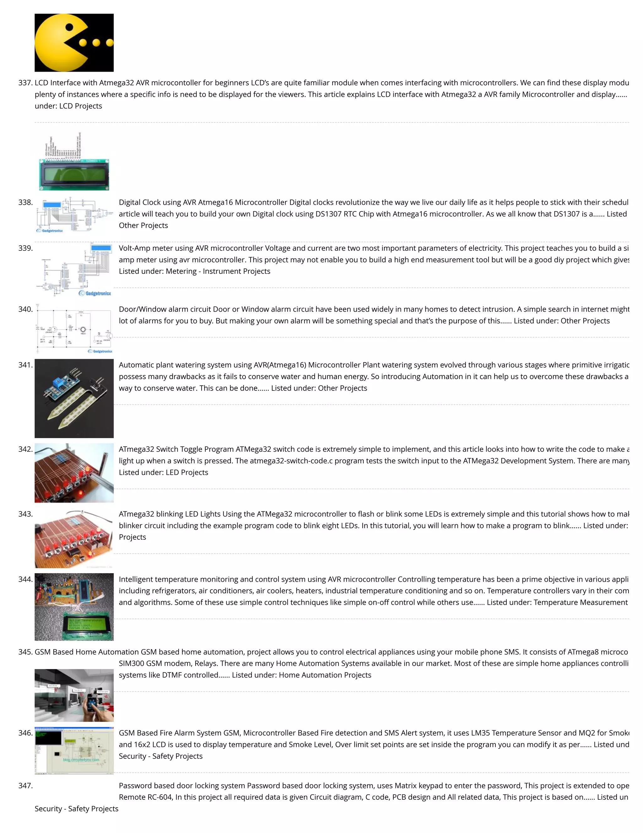337. LCD Interface with Atmega32 AVR microcontoller for beginners LCD’s are quite familiar module when comes interfacing with microcontrollers. We can ﬁnd these display modu plenty of instances where a speciﬁc info is need to be displayed for the viewers. This article explains LCD interface with Atmega32 a AVR family Microcontroller and display…... under: LCD Projects 338. Digital Clock using AVR Atmega16 Microcontroller Digital clocks revolutionize the way we live our daily life as it helps people to stick with their schedul article will teach you to build your own Digital clock using DS1307 RTC Chip with Atmega16 microcontroller. As we all know that DS1307 is a…... Listed Other Projects 339. Volt-Amp meter using AVR microcontroller Voltage and current are two most important parameters of electricity. This project teaches you to build a si amp meter using avr microcontroller. This project may not enable you to build a high end measurement tool but will be a good diy project which gives Listed under: Metering - Instrument Projects 340. Door/Window alarm circuit Door or Window alarm circuit have been used widely in many homes to detect intrusion. A simple search in internet might lot of alarms for you to buy. But making your own alarm will be something special and that’s the purpose of this…... Listed under: Other Projects 341. Automatic plant watering system using AVR(Atmega16) Microcontroller Plant watering system evolved through various stages where primitive irrigatio possess many drawbacks as it fails to conserve water and human energy. So introducing Automation in it can help us to overcome these drawbacks a way to conserve water. This can be done…... Listed under: Other Projects 342. ATmega32 Switch Toggle Program ATMega32 switch code is extremely simple to implement, and this article looks into how to write the code to make a light up when a switch is pressed. The atmega32-switch-code.c program tests the switch input to the ATMega32 Development System. There are many Listed under: LED Projects 343. ATmega32 blinking LED Lights Using the ATMega32 microcontroller to ﬂash or blink some LEDs is extremely simple and this tutorial shows how to mak blinker circuit including the example program code to blink eight LEDs. In this tutorial, you will learn how to make a program to blink…... Listed under: Projects 344. Intelligent temperature monitoring and control system using AVR microcontroller Controlling temperature has been a prime objective in various appli including refrigerators, air conditioners, air coolers, heaters, industrial temperature conditioning and so on. Temperature controllers vary in their com and algorithms. Some of these use simple control techniques like simple on-off control while others use…... Listed under: Temperature Measurement 345. GSM Based Home Automation GSM based home automation, project allows you to control electrical appliances using your mobile phone SMS. It consists of ATmega8 microco SIM300 GSM modem, Relays. There are many Home Automation Systems available in our market. Most of these are simple home appliances controlli systems like DTMF controlled…... Listed under: Home Automation Projects 346. GSM Based Fire Alarm System GSM, Microcontroller Based Fire detection and SMS Alert system, it uses LM35 Temperature Sensor and MQ2 for Smoke and 16x2 LCD is used to display temperature and Smoke Level, Over limit set points are set inside the program you can modify it as per…... Listed und Security - Safety Projects 347. Password based door locking system Password based door locking system, uses Matrix keypad to enter the password, This project is extended to ope Remote RC-604, In this project all required data is given Circuit diagram, C code, PCB design and All related data, This project is based on…... Listed un Security - Safety Projects 