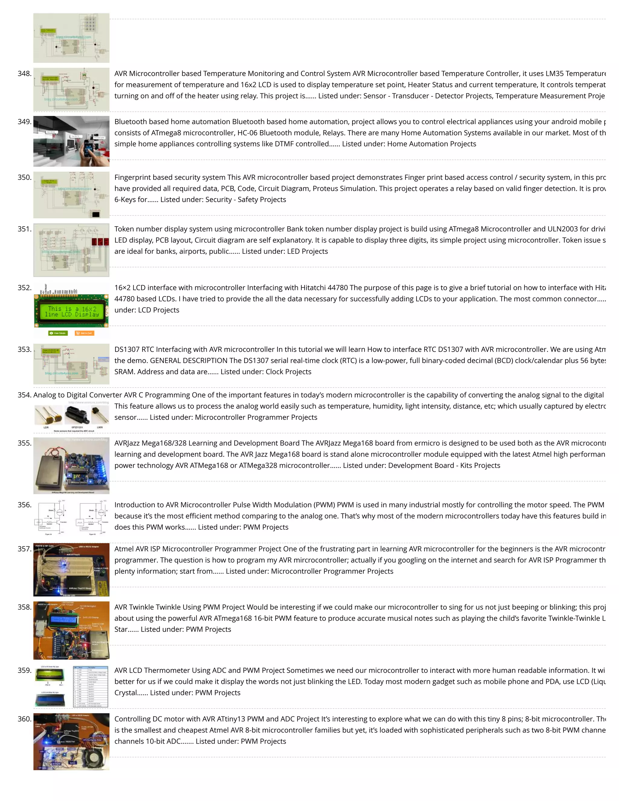 348. AVR Microcontroller based Temperature Monitoring and Control System AVR Microcontroller based Temperature Controller, it uses LM35 Temperature for measurement of temperature and 16x2 LCD is used to display temperature set point, Heater Status and current temperature, It controls temperat turning on and off of the heater using relay. This project is…... Listed under: Sensor - Transducer - Detector Projects, Temperature Measurement Proje 349. Bluetooth based home automation Bluetooth based home automation, project allows you to control electrical appliances using your android mobile p consists of ATmega8 microcontroller, HC-06 Bluetooth module, Relays. There are many Home Automation Systems available in our market. Most of th simple home appliances controlling systems like DTMF controlled…... Listed under: Home Automation Projects 350. Fingerprint based security system This AVR microcontroller based project demonstrates Finger print based access control / security system, in this pro have provided all required data, PCB, Code, Circuit Diagram, Proteus Simulation. This project operates a relay based on valid ﬁnger detection. It is prov 6-Keys for…... Listed under: Security - Safety Projects 351. Token number display system using microcontroller Bank token number display project is build using ATmega8 Microcontroller and ULN2003 for drivi LED display, PCB layout, Circuit diagram are self explanatory. It is capable to display three digits, its simple project using microcontroller. Token issue s are ideal for banks, airports, public…... Listed under: LED Projects 352. 16×2 LCD interface with microcontroller Interfacing with Hitatchi 44780 The purpose of this page is to give a brief tutorial on how to interface with Hita 44780 based LCDs. I have tried to provide the all the data necessary for successfully adding LCDs to your application. The most common connector….. under: LCD Projects 353. DS1307 RTC Interfacing with AVR microcontroller In this tutorial we will learn How to interface RTC DS1307 with AVR microcontroller. We are using Atm the demo. GENERAL DESCRIPTION The DS1307 serial real-time clock (RTC) is a low-power, full binary-coded decimal (BCD) clock/calendar plus 56 bytes SRAM. Address and data are…... Listed under: Clock Projects 354. Analog to Digital Converter AVR C Programming One of the important features in today’s modern microcontroller is the capability of converting the analog signal to the digital This feature allows us to process the analog world easily such as temperature, humidity, light intensity, distance, etc; which usually captured by electro sensor…... Listed under: Microcontroller Programmer Projects 355. AVRJazz Mega168/328 Learning and Development Board The AVRJazz Mega168 board from ermicro is designed to be used both as the AVR microcontr learning and development board. The AVR Jazz Mega168 board is stand alone microcontroller module equipped with the latest Atmel high performan power technology AVR ATMega168 or ATMega328 microcontroller…... Listed under: Development Board - Kits Projects 356. Introduction to AVR Microcontroller Pulse Width Modulation (PWM) PWM is used in many industrial mostly for controlling the motor speed. The PWM because it’s the most eﬃcient method comparing to the analog one. That’s why most of the modern microcontrollers today have this features build in does this PWM works…... Listed under: PWM Projects 357. Atmel AVR ISP Microcontroller Programmer Project One of the frustrating part in learning AVR microcontroller for the beginners is the AVR microcontr programmer. The question is how to program my AVR mircrocontroller; actually if you googling on the internet and search for AVR ISP Programmer th plenty information; start from…... Listed under: Microcontroller Programmer Projects 358. AVR Twinkle Twinkle Using PWM Project Would be interesting if we could make our microcontroller to sing for us not just beeping or blinking; this proj about using the powerful AVR ATmega168 16-bit PWM feature to produce accurate musical notes such as playing the child’s favorite Twinkle-Twinkle L Star…... Listed under: PWM Projects 359. AVR LCD Thermometer Using ADC and PWM Project Sometimes we need our microcontroller to interact with more human readable information. It wi better for us if we could make it display the words not just blinking the LED. Today most modern gadget such as mobile phone and PDA, use LCD (Liqu Crystal…... Listed under: PWM Projects 360. Controlling DC motor with AVR ATtiny13 PWM and ADC Project It’s interesting to explore what we can do with this tiny 8 pins; 8-bit microcontroller. The is the smallest and cheapest Atmel AVR 8-bit microcontroller families but yet, it’s loaded with sophisticated peripherals such as two 8-bit PWM channe channels 10-bit ADC.…... Listed under: PWM Projects 