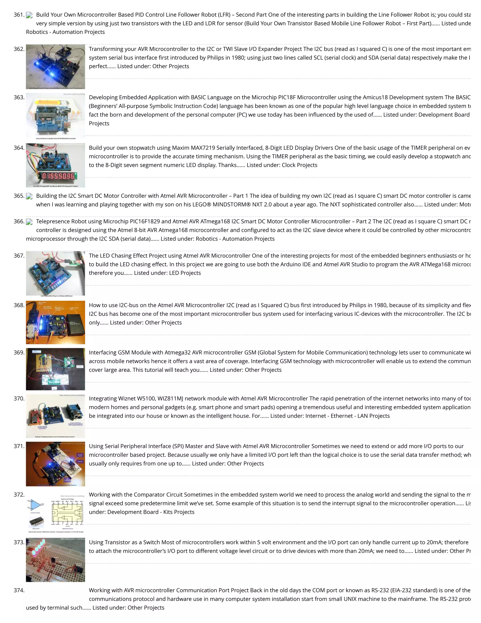 361. Build Your Own Microcontroller Based PID Control Line Follower Robot (LFR) – Second Part One of the interesting parts in building the Line Follower Robot is; you could sta very simple version by using just two transistors with the LED and LDR for sensor (Build Your Own Transistor Based Mobile Line Follower Robot – First Part)…... Listed unde Robotics - Automation Projects 362. Transforming your AVR Microcontroller to the I2C or TWI Slave I/O Expander Project The I2C bus (read as I squared C) is one of the most important em system serial bus interface ﬁrst introduced by Philips in 1980; using just two lines called SCL (serial clock) and SDA (serial data) respectively make the I perfect…... Listed under: Other Projects 363. Developing Embedded Application with BASIC Language on the Microchip PIC18F Microcontroller using the Amicus18 Development system The BASIC (Beginners’ All-purpose Symbolic Instruction Code) language has been known as one of the popular high level language choice in embedded system to fact the born and development of the personal computer (PC) we use today has been inﬂuenced by the used of…... Listed under: Development Board Projects 364. Build your own stopwatch using Maxim MAX7219 Serially Interfaced, 8-Digit LED Display Drivers One of the basic usage of the TIMER peripheral on ev microcontroller is to provide the accurate timing mechanism. Using the TIMER peripheral as the basic timing, we could easily develop a stopwatch and to the 8-Digit seven segment numeric LED display. Thanks…... Listed under: Clock Projects 365. Building the I2C Smart DC Motor Controller with Atmel AVR Microcontroller – Part 1 The idea of building my own I2C (read as I square C) smart DC motor controller is came when I was learning and playing together with my son on his LEGO® MINDSTORM® NXT 2.0 about a year ago. The NXT sophisticated controller also…... Listed under: Moto 366. Telepresence Robot using Microchip PIC16F1829 and Atmel AVR ATmega168 I2C Smart DC Motor Controller Microcontroller – Part 2 The I2C (read as I square C) smart DC m controller is designed using the Atmel 8-bit AVR Atmega168 microcontroller and conﬁgured to act as the I2C slave device where it could be controlled by other microcontro microprocessor through the I2C SDA (serial data)…... Listed under: Robotics - Automation Projects 367. The LED Chasing Effect Project using Atmel AVR Microcontroller One of the interesting projects for most of the embedded beginners enthusiasts or ho to build the LED chasing effect. In this project we are going to use both the Arduino IDE and Atmel AVR Studio to program the AVR ATMega168 microco therefore you…... Listed under: LED Projects 368. How to use I2C-bus on the Atmel AVR Microcontroller I2C (read as I Squared C) bus ﬁrst introduced by Philips in 1980, because of its simplicity and ﬂex I2C bus has become one of the most important microcontroller bus system used for interfacing various IC-devices with the microcontroller. The I2C bu only…... Listed under: Other Projects 369. Interfacing GSM Module with Atmega32 AVR microcontroller GSM (Global System for Mobile Communication) technology lets user to communicate wi across mobile networks hence it offers a vast area of coverage. Interfacing GSM technology with microcontroller will enable us to extend the commun cover large area. This tutorial will teach you…... Listed under: Other Projects 370. Integrating Wiznet W5100, WIZ811MJ network module with Atmel AVR Microcontroller The rapid penetration of the internet networks into many of tod modern homes and personal gadgets (e.g. smart phone and smart pads) opening a tremendous useful and interesting embedded system application be integrated into our house or known as the intelligent house. For…... Listed under: Internet - Ethernet - LAN Projects 371. Using Serial Peripheral Interface (SPI) Master and Slave with Atmel AVR Microcontroller Sometimes we need to extend or add more I/O ports to our microcontroller based project. Because usually we only have a limited I/O port left than the logical choice is to use the serial data transfer method; wh usually only requires from one up to…... Listed under: Other Projects 372. Working with the Comparator Circuit Sometimes in the embedded system world we need to process the analog world and sending the signal to the m signal exceed some predetermine limit we’ve set. Some example of this situation is to send the interrupt signal to the microcontroller operation…... Lis under: Development Board - Kits Projects 373. Using Transistor as a Switch Most of microcontrollers work within 5 volt environment and the I/O port can only handle current up to 20mA; therefore to attach the microcontroller’s I/O port to different voltage level circuit or to drive devices with more than 20mA; we need to…... Listed under: Other Pr 374. Working with AVR microcontroller Communication Port Project Back in the old days the COM port or known as RS-232 (EIA-232 standard) is one of the communications protocol and hardware use in many computer system installation start from small UNIX machine to the mainframe. The RS-232 proto used by terminal such…... Listed under: Other Projects 