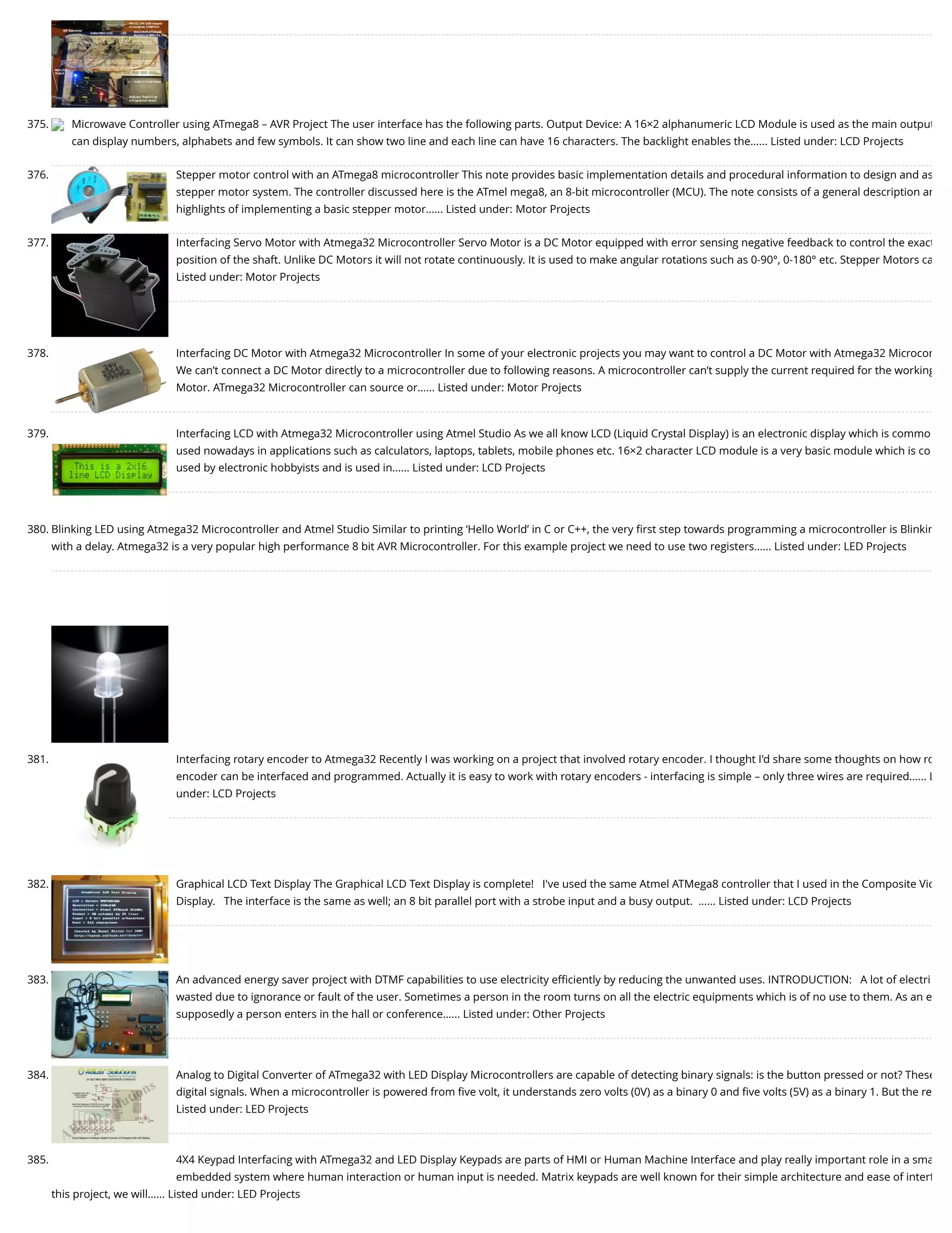 375. Microwave Controller using ATmega8 – AVR Project The user interface has the following parts. Output Device: A 16×2 alphanumeric LCD Module is used as the main output can display numbers, alphabets and few symbols. It can show two line and each line can have 16 characters. The backlight enables the…... Listed under: LCD Projects 376. Stepper motor control with an ATmega8 microcontroller This note provides basic implementation details and procedural information to design and as stepper motor system. The controller discussed here is the ATmel mega8, an 8-bit microcontroller (MCU). The note consists of a general description an highlights of implementing a basic stepper motor…... Listed under: Motor Projects 377. Interfacing Servo Motor with Atmega32 Microcontroller Servo Motor is a DC Motor equipped with error sensing negative feedback to control the exact position of the shaft. Unlike DC Motors it will not rotate continuously. It is used to make angular rotations such as 0-90°, 0-180° etc. Stepper Motors ca Listed under: Motor Projects 378. Interfacing DC Motor with Atmega32 Microcontroller In some of your electronic projects you may want to control a DC Motor with Atmega32 Microcon We can’t connect a DC Motor directly to a microcontroller due to following reasons. A microcontroller can’t supply the current required for the working Motor. ATmega32 Microcontroller can source or…... Listed under: Motor Projects 379. Interfacing LCD with Atmega32 Microcontroller using Atmel Studio As we all know LCD (Liquid Crystal Display) is an electronic display which is commo used nowadays in applications such as calculators, laptops, tablets, mobile phones etc. 16×2 character LCD module is a very basic module which is co used by electronic hobbyists and is used in…... Listed under: LCD Projects 380. Blinking LED using Atmega32 Microcontroller and Atmel Studio Similar to printing ‘Hello World’ in C or C++, the very ﬁrst step towards programming a microcontroller is Blinkin with a delay. Atmega32 is a very popular high performance 8 bit AVR Microcontroller. For this example project we need to use two registers…... Listed under: LED Projects 381. Interfacing rotary encoder to Atmega32 Recently I was working on a project that involved rotary encoder. I thought I'd share some thoughts on how ro encoder can be interfaced and programmed. Actually it is easy to work with rotary encoders - interfacing is simple – only three wires are required…... L under: LCD Projects 382. Graphical LCD Text Display The Graphical LCD Text Display is complete!   I've used the same Atmel ATMega8 controller that I used in the Composite Vid Display.   The interface is the same as well; an 8 bit parallel port with a strobe input and a busy output.  …... Listed under: LCD Projects 383. An advanced energy saver project with DTMF capabilities to use electricity eﬃciently by reducing the unwanted uses. INTRODUCTION:   A lot of electri wasted due to ignorance or fault of the user. Sometimes a person in the room turns on all the electric equipments which is of no use to them. As an e supposedly a person enters in the hall or conference…... Listed under: Other Projects 384. Analog to Digital Converter of ATmega32 with LED Display Microcontrollers are capable of detecting binary signals: is the button pressed or not? These digital signals. When a microcontroller is powered from ﬁve volt, it understands zero volts (0V) as a binary 0 and ﬁve volts (5V) as a binary 1. But the re Listed under: LED Projects 385. 4X4 Keypad Interfacing with ATmega32 and LED Display Keypads are parts of HMI or Human Machine Interface and play really important role in a sma embedded system where human interaction or human input is needed. Matrix keypads are well known for their simple architecture and ease of interf this project, we will…... Listed under: LED Projects 