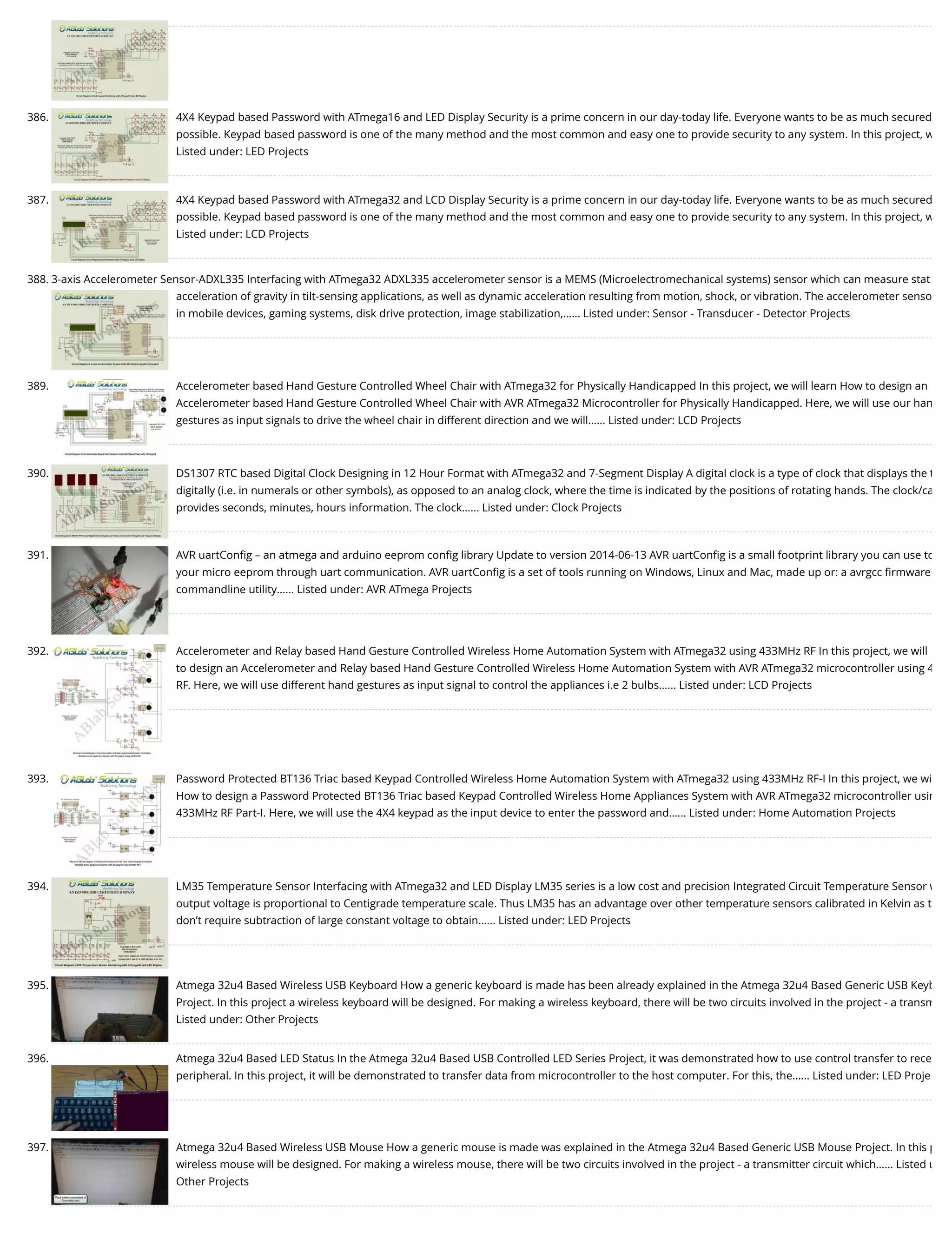 386. 4X4 Keypad based Password with ATmega16 and LED Display Security is a prime concern in our day-today life. Everyone wants to be as much secured possible. Keypad based password is one of the many method and the most common and easy one to provide security to any system. In this project, w Listed under: LED Projects 387. 4X4 Keypad based Password with ATmega32 and LCD Display Security is a prime concern in our day-today life. Everyone wants to be as much secured possible. Keypad based password is one of the many method and the most common and easy one to provide security to any system. In this project, w Listed under: LCD Projects 388. 3-axis Accelerometer Sensor-ADXL335 Interfacing with ATmega32 ADXL335 accelerometer sensor is a MEMS (Microelectromechanical systems) sensor which can measure stat acceleration of gravity in tilt-sensing applications, as well as dynamic acceleration resulting from motion, shock, or vibration. The accelerometer senso in mobile devices, gaming systems, disk drive protection, image stabilization,…... Listed under: Sensor - Transducer - Detector Projects 389. Accelerometer based Hand Gesture Controlled Wheel Chair with ATmega32 for Physically Handicapped In this project, we will learn How to design an Accelerometer based Hand Gesture Controlled Wheel Chair with AVR ATmega32 Microcontroller for Physically Handicapped. Here, we will use our han gestures as input signals to drive the wheel chair in different direction and we will…... Listed under: LCD Projects 390. DS1307 RTC based Digital Clock Designing in 12 Hour Format with ATmega32 and 7-Segment Display A digital clock is a type of clock that displays the t digitally (i.e. in numerals or other symbols), as opposed to an analog clock, where the time is indicated by the positions of rotating hands. The clock/ca provides seconds, minutes, hours information. The clock…... Listed under: Clock Projects 391. AVR uartConﬁg – an atmega and arduino eeprom conﬁg library Update to version 2014-06-13 AVR uartConﬁg is a small footprint library you can use to your micro eeprom through uart communication. AVR uartConﬁg is a set of tools running on Windows, Linux and Mac, made up or: a avrgcc ﬁrmware commandline utility…... Listed under: AVR ATmega Projects 392. Accelerometer and Relay based Hand Gesture Controlled Wireless Home Automation System with ATmega32 using 433MHz RF In this project, we will to design an Accelerometer and Relay based Hand Gesture Controlled Wireless Home Automation System with AVR ATmega32 microcontroller using 4 RF. Here, we will use different hand gestures as input signal to control the appliances i.e 2 bulbs…... Listed under: LCD Projects 393. Password Protected BT136 Triac based Keypad Controlled Wireless Home Automation System with ATmega32 using 433MHz RF-I In this project, we wi How to design a Password Protected BT136 Triac based Keypad Controlled Wireless Home Appliances System with AVR ATmega32 microcontroller usin 433MHz RF Part-I. Here, we will use the 4X4 keypad as the input device to enter the password and…... Listed under: Home Automation Projects 394. LM35 Temperature Sensor Interfacing with ATmega32 and LED Display LM35 series is a low cost and precision Integrated Circuit Temperature Sensor w output voltage is proportional to Centigrade temperature scale. Thus LM35 has an advantage over other temperature sensors calibrated in Kelvin as t don’t require subtraction of large constant voltage to obtain…... Listed under: LED Projects 395. Atmega 32u4 Based Wireless USB Keyboard How a generic keyboard is made has been already explained in the Atmega 32u4 Based Generic USB Keyb Project. In this project a wireless keyboard will be designed. For making a wireless keyboard, there will be two circuits involved in the project - a transm Listed under: Other Projects 396. Atmega 32u4 Based LED Status In the Atmega 32u4 Based USB Controlled LED Series Project, it was demonstrated how to use control transfer to rece peripheral. In this project, it will be demonstrated to transfer data from microcontroller to the host computer. For this, the…... Listed under: LED Proje 397. Atmega 32u4 Based Wireless USB Mouse How a generic mouse is made was explained in the Atmega 32u4 Based Generic USB Mouse Project. In this p wireless mouse will be designed. For making a wireless mouse, there will be two circuits involved in the project - a transmitter circuit which…... Listed u Other Projects 