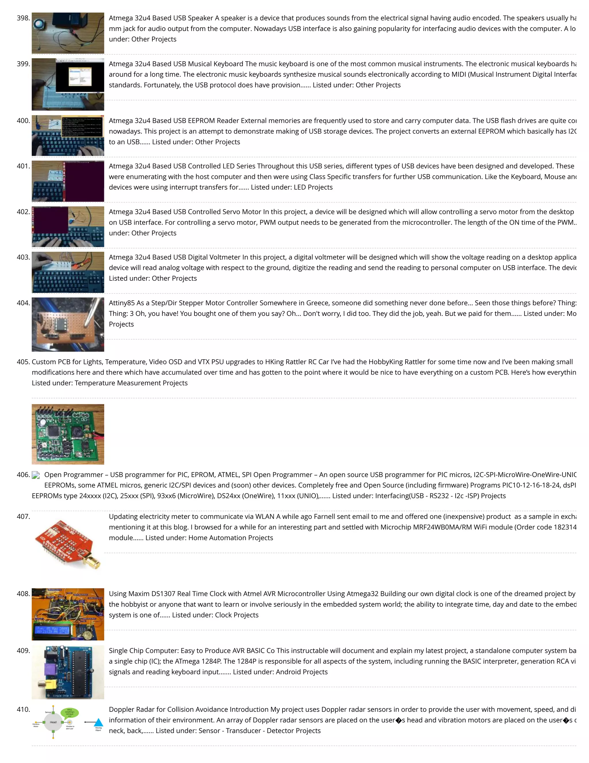 398. Atmega 32u4 Based USB Speaker A speaker is a device that produces sounds from the electrical signal having audio encoded. The speakers usually ha mm jack for audio output from the computer. Nowadays USB interface is also gaining popularity for interfacing audio devices with the computer. A lo under: Other Projects 399. Atmega 32u4 Based USB Musical Keyboard The music keyboard is one of the most common musical instruments. The electronic musical keyboards ha around for a long time. The electronic music keyboards synthesize musical sounds electronically according to MIDI (Musical Instrument Digital Interfac standards. Fortunately, the USB protocol does have provision…... Listed under: Other Projects 400. Atmega 32u4 Based USB EEPROM Reader External memories are frequently used to store and carry computer data. The USB ﬂash drives are quite com nowadays. This project is an attempt to demonstrate making of USB storage devices. The project converts an external EEPROM which basically has I2C to an USB…... Listed under: Other Projects 401. Atmega 32u4 Based USB Controlled LED Series Throughout this USB series, different types of USB devices have been designed and developed. These were enumerating with the host computer and then were using Class Speciﬁc transfers for further USB communication. Like the Keyboard, Mouse and devices were using interrupt transfers for…... Listed under: LED Projects 402. Atmega 32u4 Based USB Controlled Servo Motor In this project, a device will be designed which will allow controlling a servo motor from the desktop on USB interface. For controlling a servo motor, PWM output needs to be generated from the microcontroller. The length of the ON time of the PWM… under: Other Projects 403. Atmega 32u4 Based USB Digital Voltmeter In this project, a digital voltmeter will be designed which will show the voltage reading on a desktop applica device will read analog voltage with respect to the ground, digitize the reading and send the reading to personal computer on USB interface. The devic Listed under: Other Projects 404. Attiny85 As a Step/Dir Stepper Motor Controller Somewhere in Greece, someone did something never done before... Seen those things before? Thing: Thing: 3 Oh, you have! You bought one of them you say? Oh... Don't worry, I did too. They did the job, yeah. But we paid for them…... Listed under: Mo Projects 405. Custom PCB for Lights, Temperature, Video OSD and VTX PSU upgrades to HKing Rattler RC Car I’ve had the HobbyKing Rattler for some time now and I’ve been making small modiﬁcations here and there which have accumulated over time and has gotten to the point where it would be nice to have everything on a custom PCB. Here’s how everythin Listed under: Temperature Measurement Projects 406. Open Programmer – USB programmer for PIC, EPROM, ATMEL, SPI Open Programmer – An open source USB programmer for PIC micros, I2C-SPI-MicroWire-OneWire-UNIO EEPROMs, some ATMEL micros, generic I2C/SPI devices and (soon) other devices. Completely free and Open Source (including ﬁrmware) Programs PIC10-12-16-18-24, dsPI EEPROMs type 24xxxx (I2C), 25xxx (SPI), 93xx6 (MicroWire), DS24xx (OneWire), 11xxx (UNIO),…... Listed under: Interfacing(USB - RS232 - I2c -ISP) Projects 407. Updating electricity meter to communicate via WLAN A while ago Farnell sent email to me and offered one (inexpensive) product  as a sample in excha mentioning it at this blog. I browsed for a while for an interesting part and settled with Microchip MRF24WB0MA/RM WiFi module (Order code 182314 module…... Listed under: Home Automation Projects 408. Using Maxim DS1307 Real Time Clock with Atmel AVR Microcontroller Using Atmega32 Building our own digital clock is one of the dreamed project by the hobbyist or anyone that want to learn or involve seriously in the embedded system world; the ability to integrate time, day and date to the embed system is one of…... Listed under: Clock Projects 409. Single Chip Computer: Easy to Produce AVR BASIC Co This instructable will document and explain my latest project, a standalone computer system ba a single chip (IC); the ATmega 1284P. The 1284P is responsible for all aspects of the system, including running the BASIC interpreter, generation RCA vi signals and reading keyboard input.…... Listed under: Android Projects 410. Doppler Radar for Collision Avoidance Introduction My project uses Doppler radar sensors in order to provide the user with movement, speed, and di information of their environment. An array of Doppler radar sensors are placed on the user�s head and vibration motors are placed on the user�s c neck, back,…... Listed under: Sensor - Transducer - Detector Projects 
