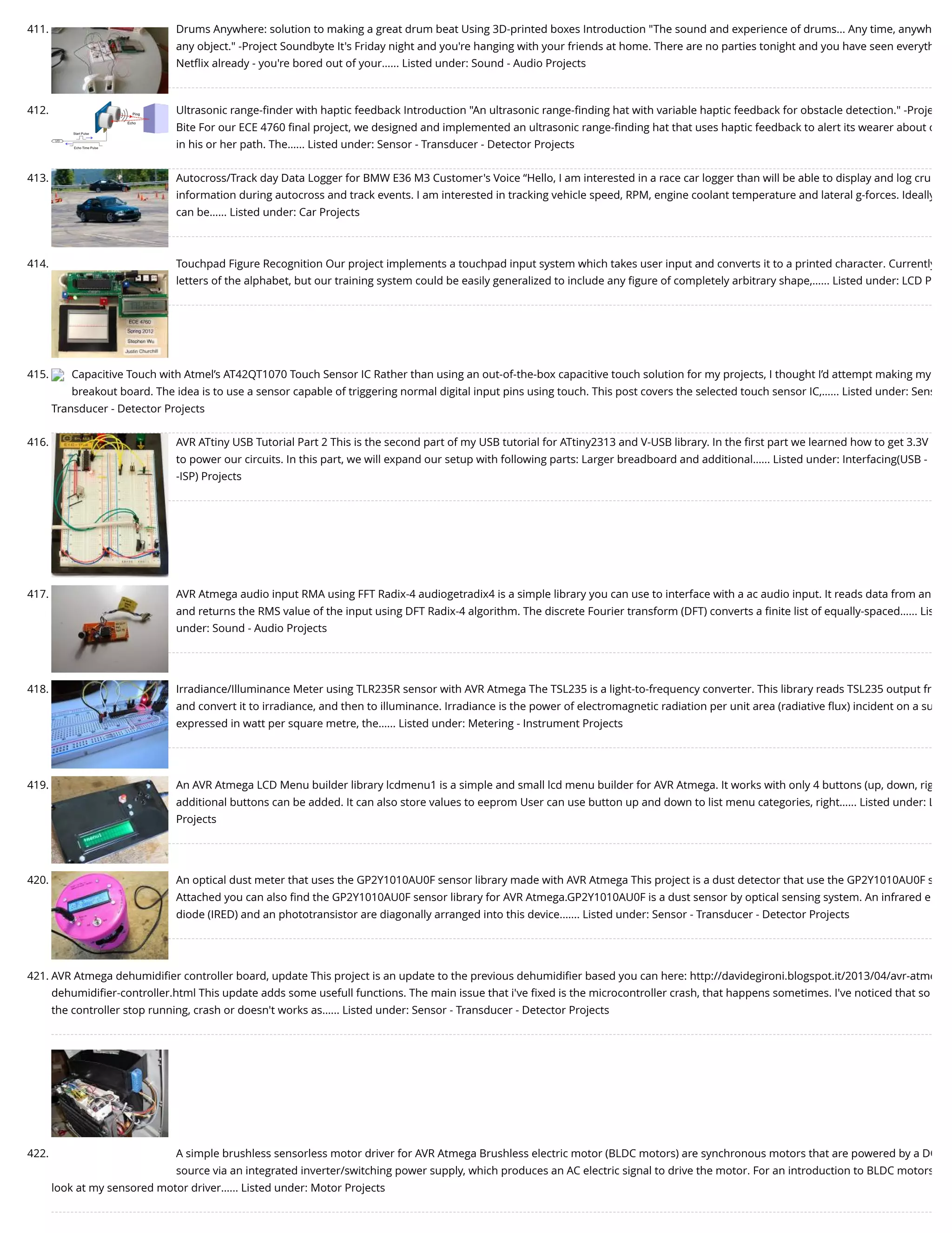 411. Drums Anywhere: solution to making a great drum beat Using 3D-printed boxes Introduction "The sound and experience of drums... Any time, anywh any object." -Project Soundbyte It's Friday night and you're hanging with your friends at home. There are no parties tonight and you have seen everyth Netﬂix already - you're bored out of your…... Listed under: Sound - Audio Projects 412. Ultrasonic range-ﬁnder with haptic feedback Introduction "An ultrasonic range-ﬁnding hat with variable haptic feedback for obstacle detection." -Proje Bite For our ECE 4760 ﬁnal project, we designed and implemented an ultrasonic range-ﬁnding hat that uses haptic feedback to alert its wearer about o in his or her path. The…... Listed under: Sensor - Transducer - Detector Projects 413. Autocross/Track day Data Logger for BMW E36 M3 Customer's Voice “Hello, I am interested in a race car logger than will be able to display and log cru information during autocross and track events. I am interested in tracking vehicle speed, RPM, engine coolant temperature and lateral g-forces. Ideally can be…... Listed under: Car Projects 414. Touchpad Figure Recognition Our project implements a touchpad input system which takes user input and converts it to a printed character. Currently letters of the alphabet, but our training system could be easily generalized to include any ﬁgure of completely arbitrary shape,…... Listed under: LCD P 415. Capacitive Touch with Atmel’s AT42QT1070 Touch Sensor IC Rather than using an out-of-the-box capacitive touch solution for my projects, I thought I’d attempt making my breakout board. The idea is to use a sensor capable of triggering normal digital input pins using touch. This post covers the selected touch sensor IC,…... Listed under: Sens Transducer - Detector Projects 416. AVR ATtiny USB Tutorial Part 2 This is the second part of my USB tutorial for ATtiny2313 and V-USB library. In the ﬁrst part we learned how to get 3.3V to power our circuits. In this part, we will expand our setup with following parts: Larger breadboard and additional…... Listed under: Interfacing(USB - -ISP) Projects 417. AVR Atmega audio input RMA using FFT Radix-4 audiogetradix4 is a simple library you can use to interface with a ac audio input. It reads data from an and returns the RMS value of the input using DFT Radix-4 algorithm. The discrete Fourier transform (DFT) converts a ﬁnite list of equally-spaced…... Lis under: Sound - Audio Projects 418. Irradiance/Illuminance Meter using TLR235R sensor with AVR Atmega The TSL235 is a light-to-frequency converter. This library reads TSL235 output fr and convert it to irradiance, and then to illuminance. Irradiance is the power of electromagnetic radiation per unit area (radiative ﬂux) incident on a su expressed in watt per square metre, the…... Listed under: Metering - Instrument Projects 419. An AVR Atmega LCD Menu builder library lcdmenu1 is a simple and small lcd menu builder for AVR Atmega. It works with only 4 buttons (up, down, rig additional buttons can be added. It can also store values to eeprom User can use button up and down to list menu categories, right…... Listed under: L Projects 420. An optical dust meter that uses the GP2Y1010AU0F sensor library made with AVR Atmega This project is a dust detector that use the GP2Y1010AU0F s Attached you can also ﬁnd the GP2Y1010AU0F sensor library for AVR Atmega.GP2Y1010AU0F is a dust sensor by optical sensing system. An infrared e diode (IRED) and an phototransistor are diagonally arranged into this device.…... Listed under: Sensor - Transducer - Detector Projects 421. AVR Atmega dehumidiﬁer controller board, update This project is an update to the previous dehumidiﬁer based you can here: http://davidegironi.blogspot.it/2013/04/avr-atme dehumidiﬁer-controller.html This update adds some usefull functions. The main issue that i've ﬁxed is the microcontroller crash, that happens sometimes. I've noticed that so the controller stop running, crash or doesn't works as…... Listed under: Sensor - Transducer - Detector Projects 422. A simple brushless sensorless motor driver for AVR Atmega Brushless electric motor (BLDC motors) are synchronous motors that are powered by a DC source via an integrated inverter/switching power supply, which produces an AC electric signal to drive the motor. For an introduction to BLDC motors look at my sensored motor driver…... Listed under: Motor Projects 